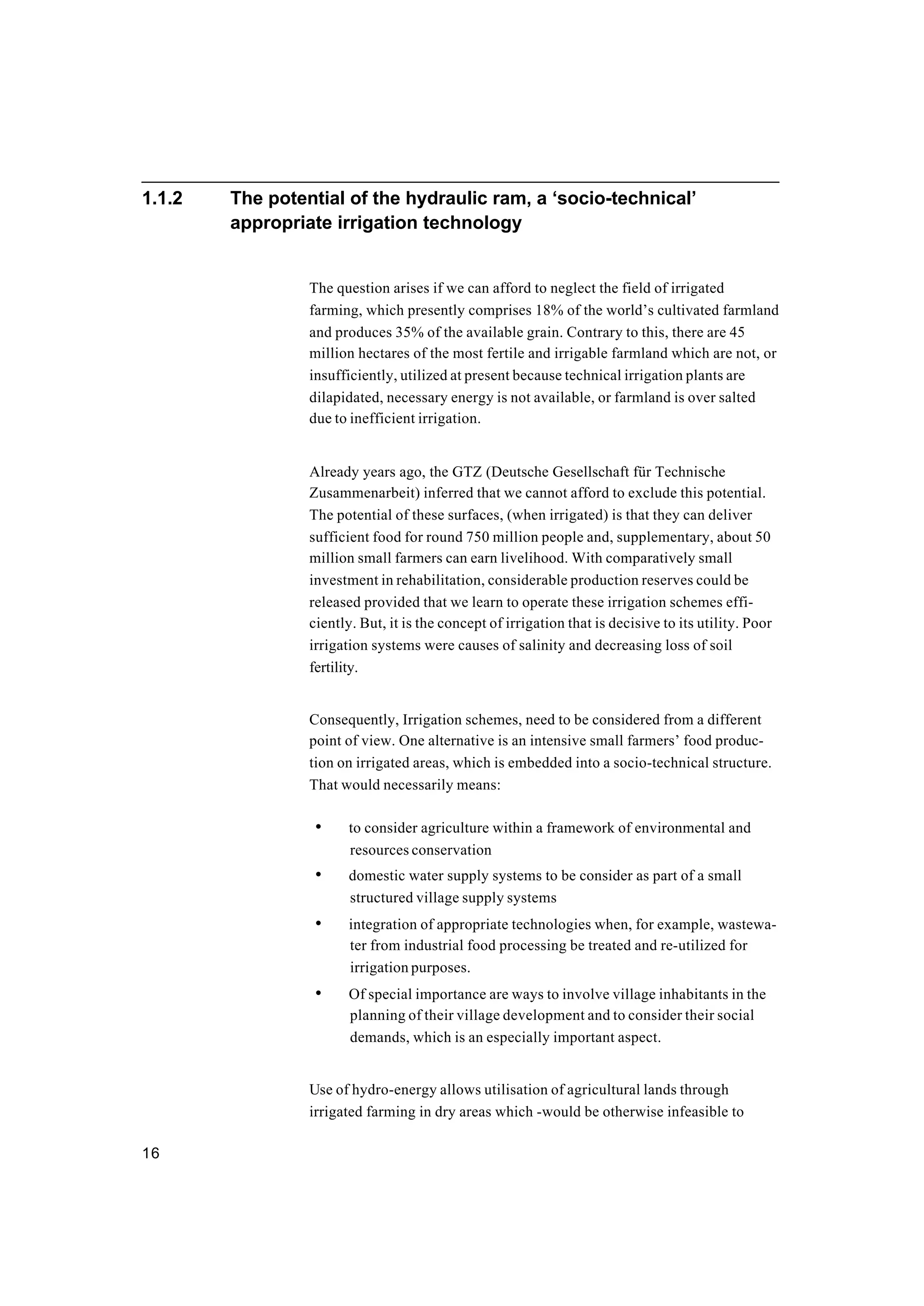 16
1.1.2 The potential of the hydraulic ram, a ‘socio-technical’
appropriate irrigation technology
The question arises if we can afford to neglect the field of irrigated
farming, which presently comprises 18% of the world’s cultivated farmland
and produces 35% of the available grain. Contrary to this, there are 45
million hectares of the most fertile and irrigable farmland which are not, or
insufficiently, utilized at present because technical irrigation plants are
dilapidated, necessary energy is not available, or farmland is over salted
due to inefficient irrigation.
Already years ago, the GTZ (Deutsche Gesellschaft für Technische
Zusammenarbeit) inferred that we cannot afford to exclude this potential.
The potential of these surfaces, (when irrigated) is that they can deliver
sufficient food for round 750 million people and, supplementary, about 50
million small farmers can earn livelihood. With comparatively small
investment in rehabilitation, considerable production reserves could be
released provided that we learn to operate these irrigation schemes effi-
ciently. But, it is the concept of irrigation that is decisive to its utility. Poor
irrigation systems were causes of salinity and decreasing loss of soil
fertility.
Consequently, Irrigation schemes, need to be considered from a different
point of view. One alternative is an intensive small farmers’ food produc-
tion on irrigated areas, which is embedded into a socio-technical structure.
That would necessarily means:
• to consider agriculture within a framework of environmental and
resources conservation
• domestic water supply systems to be consider as part of a small
structured village supply systems
• integration of appropriate technologies when, for example, wastewa-
ter from industrial food processing be treated and re-utilized for
irrigation purposes.
• Of special importance are ways to involve village inhabitants in the
planning of their village development and to consider their social
demands, which is an especially important aspect.
Use of hydro-energy allows utilisation of agricultural lands through
irrigated farming in dry areas which -would be otherwise infeasible to
 