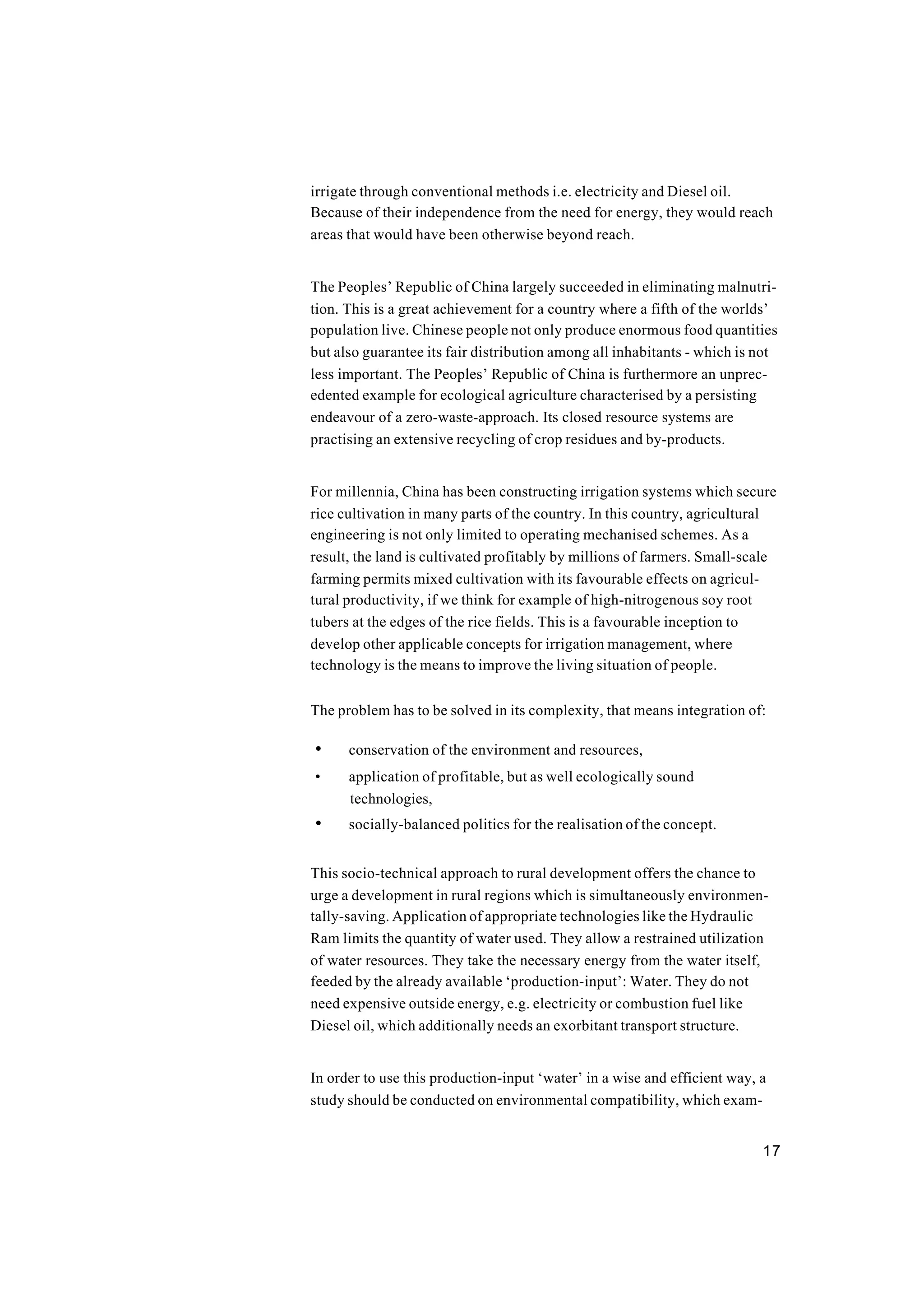 17
irrigate through conventional methods i.e. electricity and Diesel oil.
Because of their independence from the need for energy, they would reach
areas that would have been otherwise beyond reach.
The Peoples’ Republic of China largely succeeded in eliminating malnutri-
tion. This is a great achievement for a country where a fifth of the worlds’
population live. Chinese people not only produce enormous food quantities
but also guarantee its fair distribution among all inhabitants - which is not
less important. The Peoples’ Republic of China is furthermore an unprec-
edented example for ecological agriculture characterised by a persisting
endeavour of a zero-waste-approach. Its closed resource systems are
practising an extensive recycling of crop residues and by-products.
For millennia, China has been constructing irrigation systems which secure
rice cultivation in many parts of the country. In this country, agricultural
engineering is not only limited to operating mechanised schemes. As a
result, the land is cultivated profitably by millions of farmers. Small-scale
farming permits mixed cultivation with its favourable effects on agricul-
tural productivity, if we think for example of high-nitrogenous soy root
tubers at the edges of the rice fields. This is a favourable inception to
develop other applicable concepts for irrigation management, where
technology is the means to improve the living situation of people.
The problem has to be solved in its complexity, that means integration of:
• conservation of the environment and resources,
• application of profitable, but as well ecologically sound
technologies,
• socially-balanced politics for the realisation of the concept.
This socio-technical approach to rural development offers the chance to
urge a development in rural regions which is simultaneously environmen-
tally-saving. Application of appropriate technologies like the Hydraulic
Ram limits the quantity of water used. They allow a restrained utilization
of water resources. They take the necessary energy from the water itself,
feeded by the already available ‘production-input’: Water. They do not
need expensive outside energy, e.g. electricity or combustion fuel like
Diesel oil, which additionally needs an exorbitant transport structure.
In order to use this production-input ‘water’ in a wise and efficient way, a
study should be conducted on environmental compatibility, which exam-
 