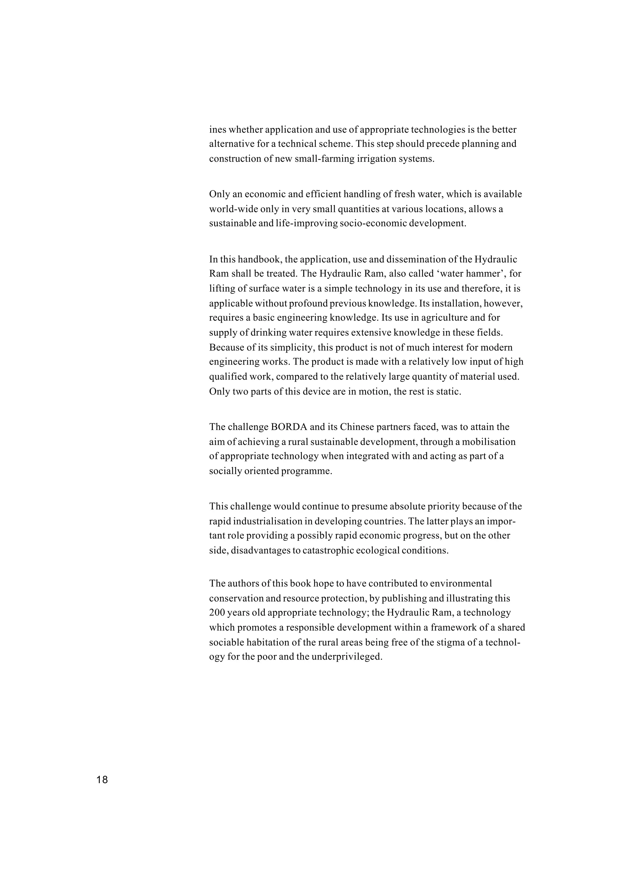 18
ines whether application and use of appropriate technologies is the better
alternative for a technical scheme. This step should precede planning and
construction of new small-farming irrigation systems.
Only an economic and efficient handling of fresh water, which is available
world-wide only in very small quantities at various locations, allows a
sustainable and life-improving socio-economic development.
In this handbook, the application, use and dissemination of the Hydraulic
Ram shall be treated. The Hydraulic Ram, also called ‘water hammer’, for
lifting of surface water is a simple technology in its use and therefore, it is
applicable without profound previous knowledge. Its installation, however,
requires a basic engineering knowledge. Its use in agriculture and for
supply of drinking water requires extensive knowledge in these fields.
Because of its simplicity, this product is not of much interest for modern
engineering works. The product is made with a relatively low input of high
qualified work, compared to the relatively large quantity of material used.
Only two parts of this device are in motion, the rest is static.
The challenge BORDA and its Chinese partners faced, was to attain the
aim of achieving a rural sustainable development, through a mobilisation
of appropriate technology when integrated with and acting as part of a
socially oriented programme.
This challenge would continue to presume absolute priority because of the
rapid industrialisation in developing countries. The latter plays an impor-
tant role providing a possibly rapid economic progress, but on the other
side, disadvantages to catastrophic ecological conditions.
The authors of this book hope to have contributed to environmental
conservation and resource protection, by publishing and illustrating this
200 years old appropriate technology; the Hydraulic Ram, a technology
which promotes a responsible development within a framework of a shared
sociable habitation of the rural areas being free of the stigma of a technol-
ogy for the poor and the underprivileged.
 