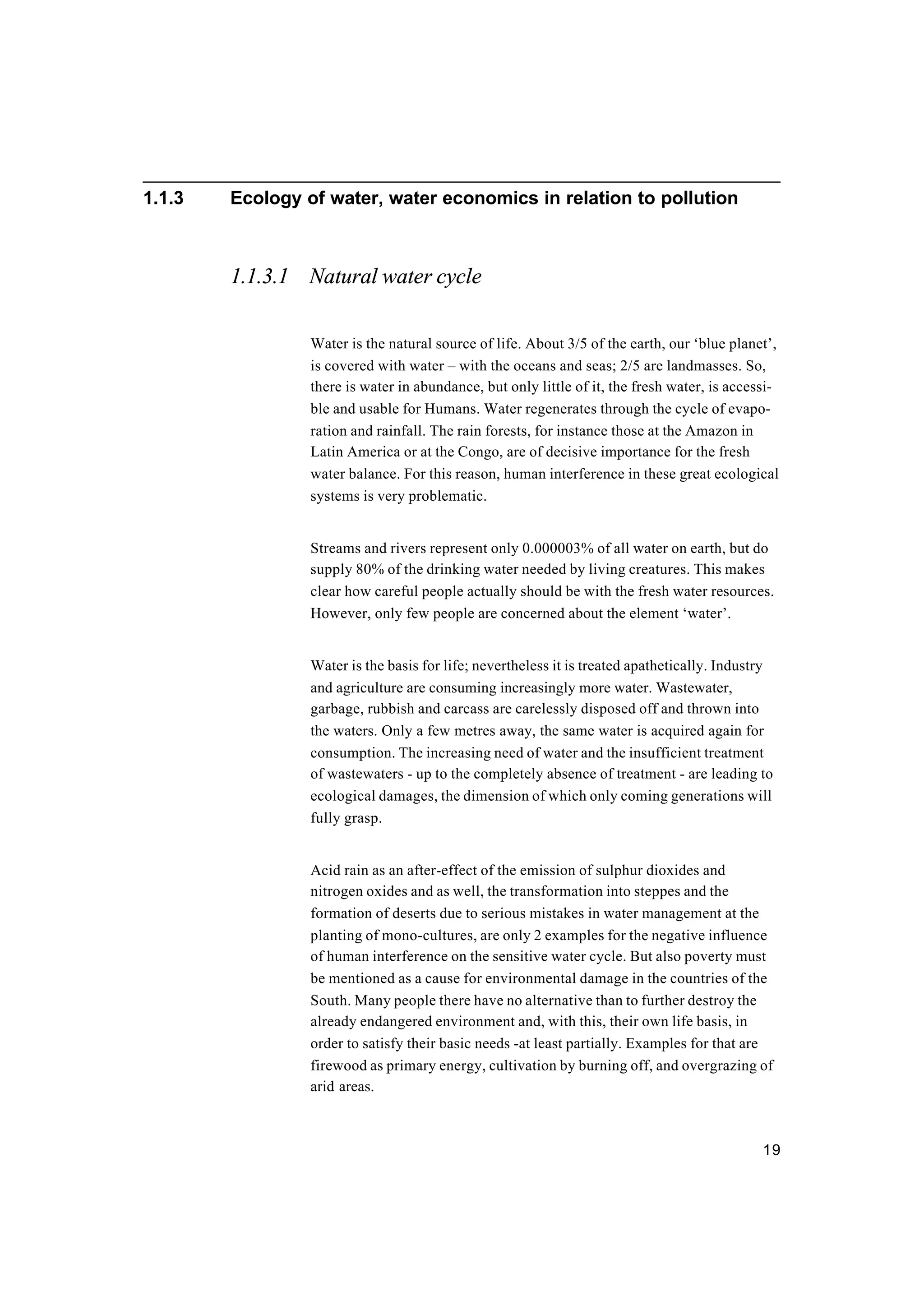 19
1.1.3 Ecology of water, water economics in relation to pollution
1.1.3.1 Natural water cycle
Water is the natural source of life. About 3/5 of the earth, our ‘blue planet’,
is covered with water – with the oceans and seas; 2/5 are landmasses. So,
there is water in abundance, but only little of it, the fresh water, is accessi-
ble and usable for Humans. Water regenerates through the cycle of evapo-
ration and rainfall. The rain forests, for instance those at the Amazon in
Latin America or at the Congo, are of decisive importance for the fresh
water balance. For this reason, human interference in these great ecological
systems is very problematic.
Streams and rivers represent only 0.000003% of all water on earth, but do
supply 80% of the drinking water needed by living creatures. This makes
clear how careful people actually should be with the fresh water resources.
However, only few people are concerned about the element ‘water’.
Water is the basis for life; nevertheless it is treated apathetically. Industry
and agriculture are consuming increasingly more water. Wastewater,
garbage, rubbish and carcass are carelessly disposed off and thrown into
the waters. Only a few metres away, the same water is acquired again for
consumption. The increasing need of water and the insufficient treatment
of wastewaters - up to the completely absence of treatment - are leading to
ecological damages, the dimension of which only coming generations will
fully grasp.
Acid rain as an after-effect of the emission of sulphur dioxides and
nitrogen oxides and as well, the transformation into steppes and the
formation of deserts due to serious mistakes in water management at the
planting of mono-cultures, are only 2 examples for the negative influence
of human interference on the sensitive water cycle. But also poverty must
be mentioned as a cause for environmental damage in the countries of the
South. Many people there have no alternative than to further destroy the
already endangered environment and, with this, their own life basis, in
order to satisfy their basic needs -at least partially. Examples for that are
firewood as primary energy, cultivation by burning off, and overgrazing of
arid areas.
 
