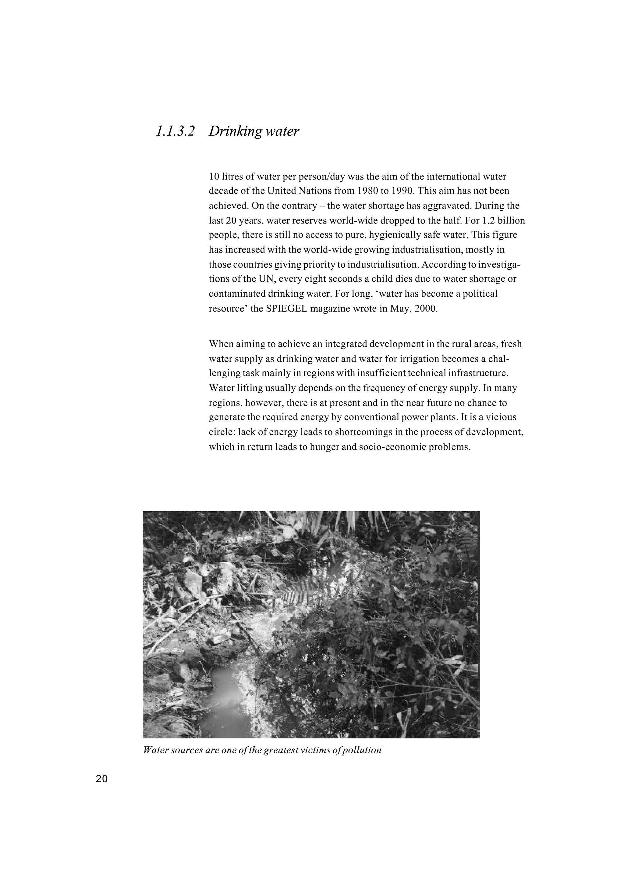 20
1.1.3.2 Drinking water
10 litres of water per person/day was the aim of the international water
decade of the United Nations from 1980 to 1990. This aim has not been
achieved. On the contrary – the water shortage has aggravated. During the
last 20 years, water reserves world-wide dropped to the half. For 1.2 billion
people, there is still no access to pure, hygienically safe water. This figure
has increased with the world-wide growing industrialisation, mostly in
those countries giving priority to industrialisation. According to investiga-
tions of the UN, every eight seconds a child dies due to water shortage or
contaminated drinking water. For long, ‘water has become a political
resource’ the SPIEGEL magazine wrote in May, 2000.
When aiming to achieve an integrated development in the rural areas, fresh
water supply as drinking water and water for irrigation becomes a chal-
lenging task mainly in regions with insufficient technical infrastructure.
Water lifting usually depends on the frequency of energy supply. In many
regions, however, there is at present and in the near future no chance to
generate the required energy by conventional power plants. It is a vicious
circle: lack of energy leads to shortcomings in the process of development,
which in return leads to hunger and socio-economic problems.
Water sources are one of the greatest victims of pollution
 
