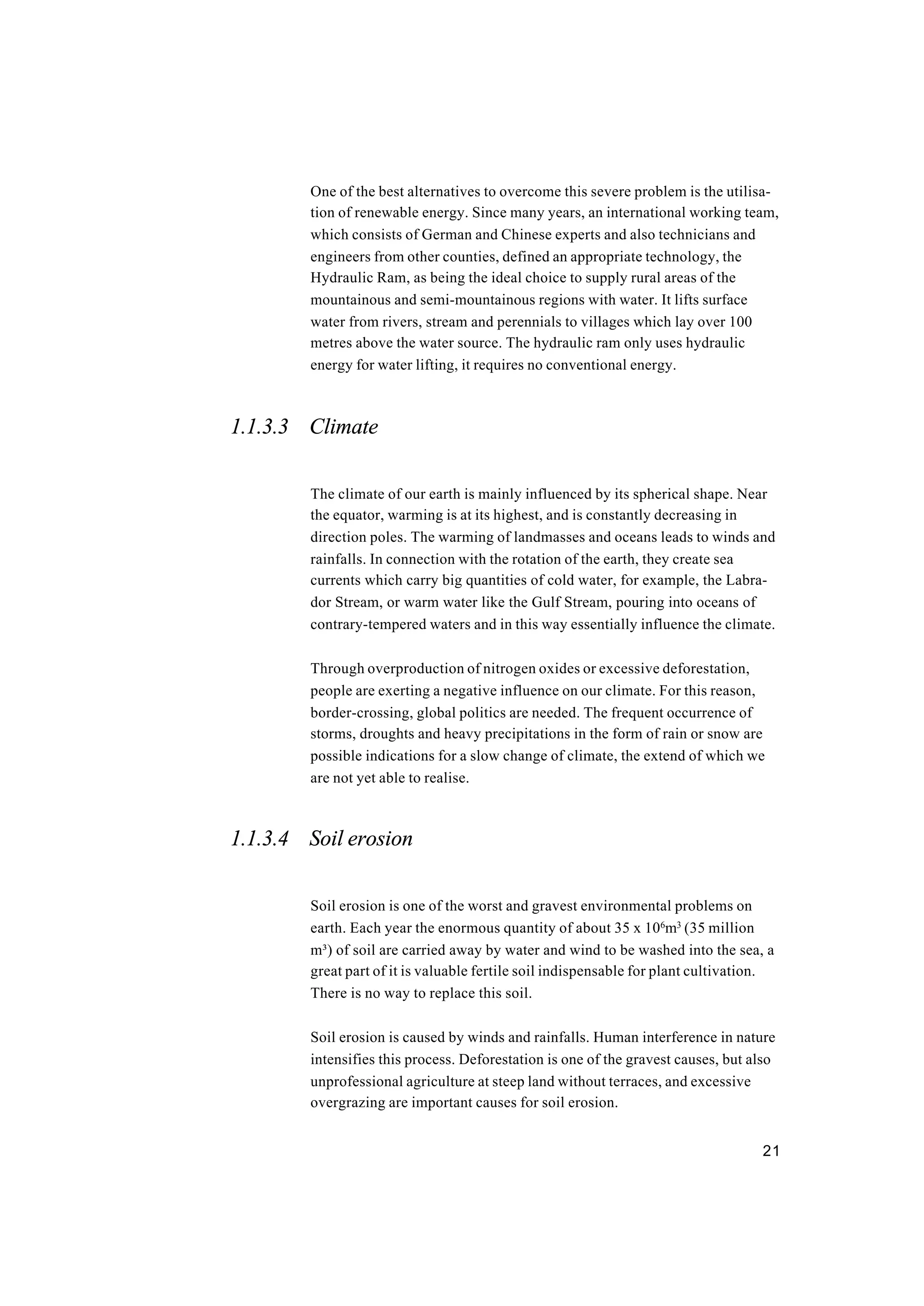 21
One of the best alternatives to overcome this severe problem is the utilisa-
tion of renewable energy. Since many years, an international working team,
which consists of German and Chinese experts and also technicians and
engineers from other counties, defined an appropriate technology, the
Hydraulic Ram, as being the ideal choice to supply rural areas of the
mountainous and semi-mountainous regions with water. It lifts surface
water from rivers, stream and perennials to villages which lay over 100
metres above the water source. The hydraulic ram only uses hydraulic
energy for water lifting, it requires no conventional energy.
1.1.3.3 Climate
The climate of our earth is mainly influenced by its spherical shape. Near
the equator, warming is at its highest, and is constantly decreasing in
direction poles. The warming of landmasses and oceans leads to winds and
rainfalls. In connection with the rotation of the earth, they create sea
currents which carry big quantities of cold water, for example, the Labra-
dor Stream, or warm water like the Gulf Stream, pouring into oceans of
contrary-tempered waters and in this way essentially influence the climate.
Through overproduction of nitrogen oxides or excessive deforestation,
people are exerting a negative influence on our climate. For this reason,
border-crossing, global politics are needed. The frequent occurrence of
storms, droughts and heavy precipitations in the form of rain or snow are
possible indications for a slow change of climate, the extend of which we
are not yet able to realise.
1.1.3.4 Soil erosion
Soil erosion is one of the worst and gravest environmental problems on
earth. Each year the enormous quantity of about 35 x 106
m3
(35 million
m³) of soil are carried away by water and wind to be washed into the sea, a
great part of it is valuable fertile soil indispensable for plant cultivation.
There is no way to replace this soil.
Soil erosion is caused by winds and rainfalls. Human interference in nature
intensifies this process. Deforestation is one of the gravest causes, but also
unprofessional agriculture at steep land without terraces, and excessive
overgrazing are important causes for soil erosion.
 
