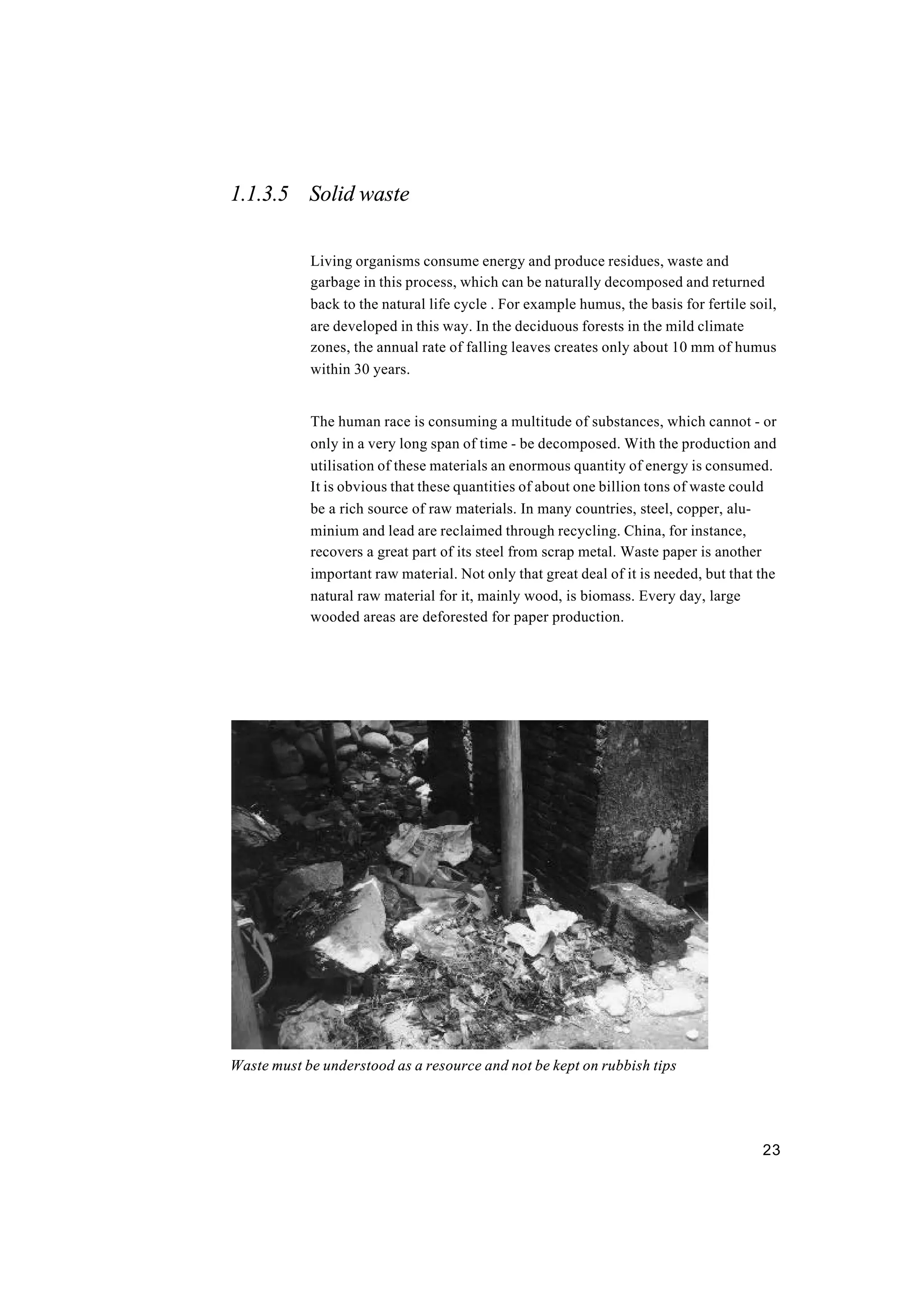 23
1.1.3.5 Solid waste
Living organisms consume energy and produce residues, waste and
garbage in this process, which can be naturally decomposed and returned
back to the natural life cycle . For example humus, the basis for fertile soil,
are developed in this way. In the deciduous forests in the mild climate
zones, the annual rate of falling leaves creates only about 10 mm of humus
within 30 years.
The human race is consuming a multitude of substances, which cannot - or
only in a very long span of time - be decomposed. With the production and
utilisation of these materials an enormous quantity of energy is consumed.
It is obvious that these quantities of about one billion tons of waste could
be a rich source of raw materials. In many countries, steel, copper, alu-
minium and lead are reclaimed through recycling. China, for instance,
recovers a great part of its steel from scrap metal. Waste paper is another
important raw material. Not only that great deal of it is needed, but that the
natural raw material for it, mainly wood, is biomass. Every day, large
wooded areas are deforested for paper production.
Waste must be understood as a resource and not be kept on rubbish tips
 