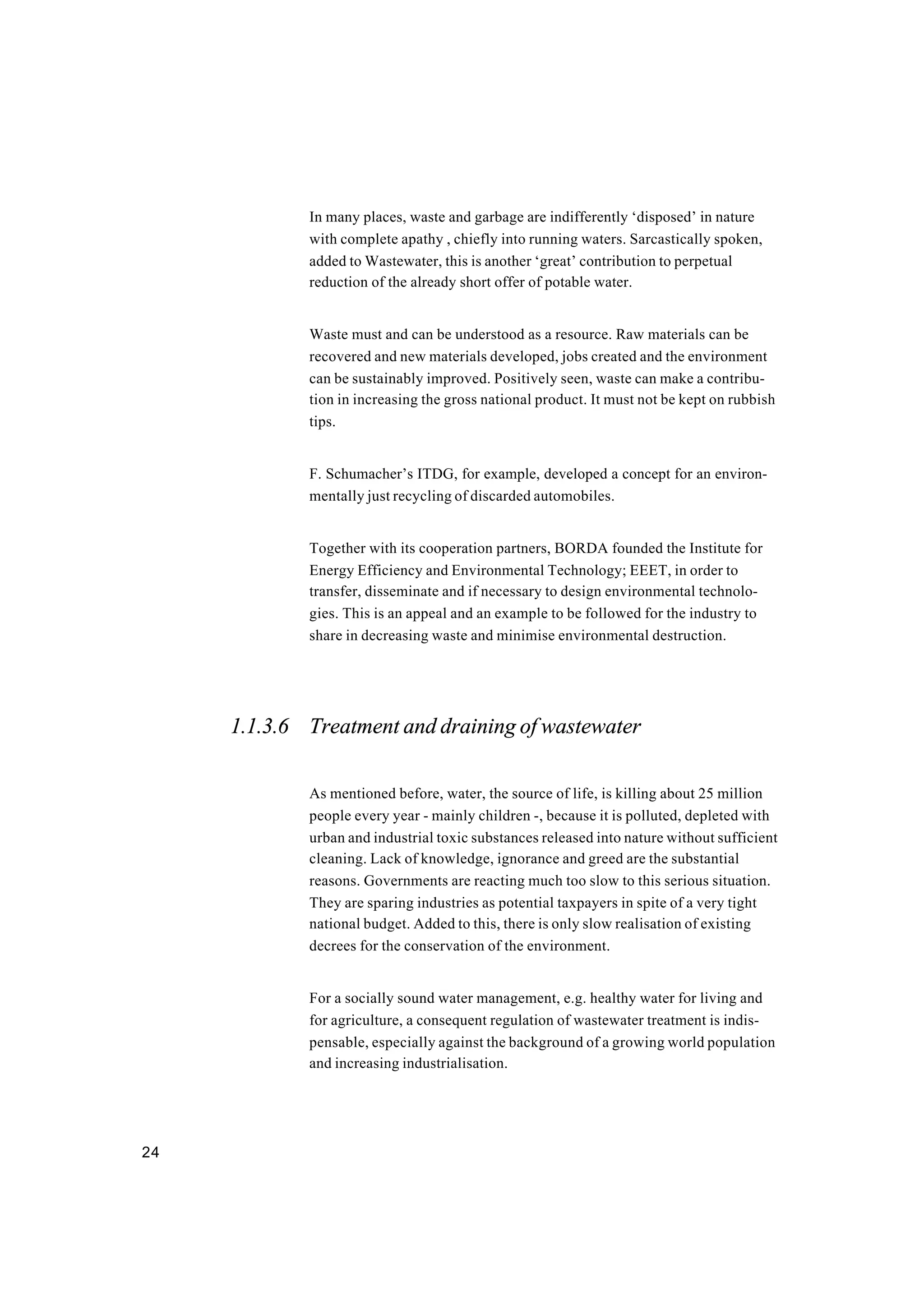 24
In many places, waste and garbage are indifferently ‘disposed’ in nature
with complete apathy , chiefly into running waters. Sarcastically spoken,
added to Wastewater, this is another ‘great’ contribution to perpetual
reduction of the already short offer of potable water.
Waste must and can be understood as a resource. Raw materials can be
recovered and new materials developed, jobs created and the environment
can be sustainably improved. Positively seen, waste can make a contribu-
tion in increasing the gross national product. It must not be kept on rubbish
tips.
F. Schumacher’s ITDG, for example, developed a concept for an environ-
mentally just recycling of discarded automobiles.
Together with its cooperation partners, BORDA founded the Institute for
Energy Efficiency and Environmental Technology; EEET, in order to
transfer, disseminate and if necessary to design environmental technolo-
gies. This is an appeal and an example to be followed for the industry to
share in decreasing waste and minimise environmental destruction.
1.1.3.6 Treatment and draining of wastewater
As mentioned before, water, the source of life, is killing about 25 million
people every year - mainly children -, because it is polluted, depleted with
urban and industrial toxic substances released into nature without sufficient
cleaning. Lack of knowledge, ignorance and greed are the substantial
reasons. Governments are reacting much too slow to this serious situation.
They are sparing industries as potential taxpayers in spite of a very tight
national budget. Added to this, there is only slow realisation of existing
decrees for the conservation of the environment.
For a socially sound water management, e.g. healthy water for living and
for agriculture, a consequent regulation of wastewater treatment is indis-
pensable, especially against the background of a growing world population
and increasing industrialisation.
 