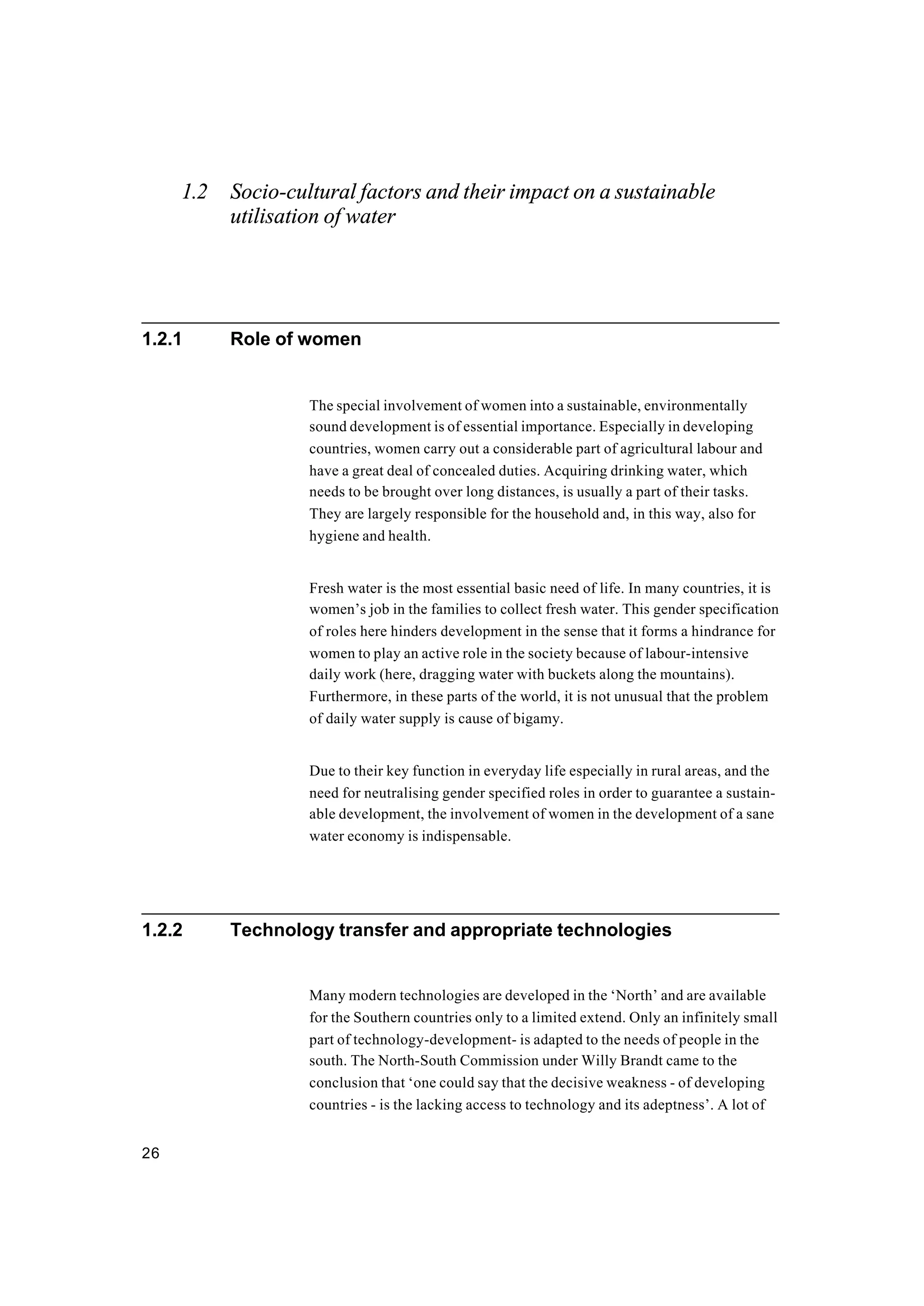 26
1.2 Socio-cultural factors and their impact on a sustainable
utilisation of water
1.2.1 Role of women
The special involvement of women into a sustainable, environmentally
sound development is of essential importance. Especially in developing
countries, women carry out a considerable part of agricultural labour and
have a great deal of concealed duties. Acquiring drinking water, which
needs to be brought over long distances, is usually a part of their tasks.
They are largely responsible for the household and, in this way, also for
hygiene and health.
Fresh water is the most essential basic need of life. In many countries, it is
women’s job in the families to collect fresh water. This gender specification
of roles here hinders development in the sense that it forms a hindrance for
women to play an active role in the society because of labour-intensive
daily work (here, dragging water with buckets along the mountains).
Furthermore, in these parts of the world, it is not unusual that the problem
of daily water supply is cause of bigamy.
Due to their key function in everyday life especially in rural areas, and the
need for neutralising gender specified roles in order to guarantee a sustain-
able development, the involvement of women in the development of a sane
water economy is indispensable.
1.2.2 Technology transfer and appropriate technologies
Many modern technologies are developed in the ‘North’ and are available
for the Southern countries only to a limited extend. Only an infinitely small
part of technology-development- is adapted to the needs of people in the
south. The North-South Commission under Willy Brandt came to the
conclusion that ‘one could say that the decisive weakness - of developing
countries - is the lacking access to technology and its adeptness’. A lot of
 