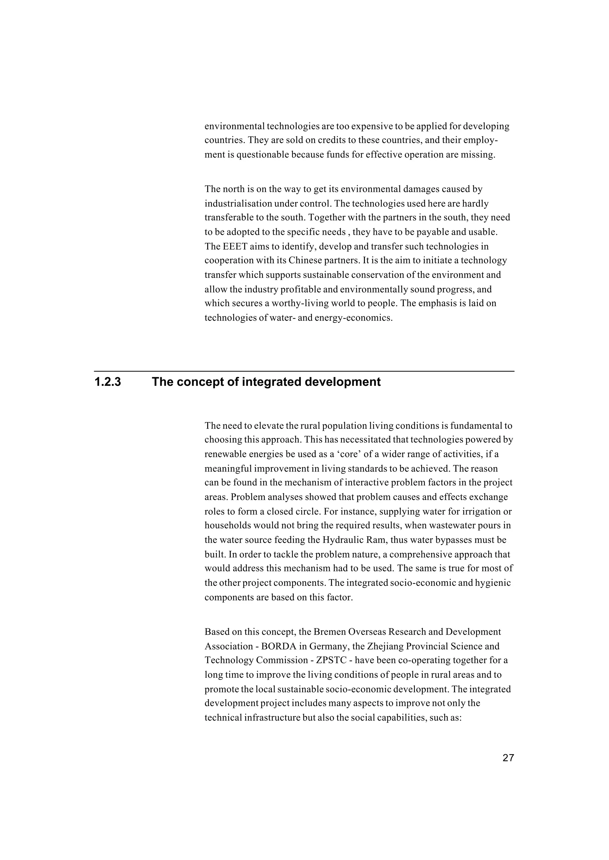 27
environmental technologies are too expensive to be applied for developing
countries. They are sold on credits to these countries, and their employ-
ment is questionable because funds for effective operation are missing.
The north is on the way to get its environmental damages caused by
industrialisation under control. The technologies used here are hardly
transferable to the south. Together with the partners in the south, they need
to be adopted to the specific needs , they have to be payable and usable.
The EEET aims to identify, develop and transfer such technologies in
cooperation with its Chinese partners. It is the aim to initiate a technology
transfer which supports sustainable conservation of the environment and
allow the industry profitable and environmentally sound progress, and
which secures a worthy-living world to people. The emphasis is laid on
technologies of water- and energy-economics.
1.2.3 The concept of integrated development
The need to elevate the rural population living conditions is fundamental to
choosing this approach. This has necessitated that technologies powered by
renewable energies be used as a ‘core’ of a wider range of activities, if a
meaningful improvement in living standards to be achieved. The reason
can be found in the mechanism of interactive problem factors in the project
areas. Problem analyses showed that problem causes and effects exchange
roles to form a closed circle. For instance, supplying water for irrigation or
households would not bring the required results, when wastewater pours in
the water source feeding the Hydraulic Ram, thus water bypasses must be
built. In order to tackle the problem nature, a comprehensive approach that
would address this mechanism had to be used. The same is true for most of
the other project components. The integrated socio-economic and hygienic
components are based on this factor.
Based on this concept, the Bremen Overseas Research and Development
Association - BORDA in Germany, the Zhejiang Provincial Science and
Technology Commission - ZPSTC - have been co-operating together for a
long time to improve the living conditions of people in rural areas and to
promote the local sustainable socio-economic development. The integrated
development project includes many aspects to improve not only the
technical infrastructure but also the social capabilities, such as:
 