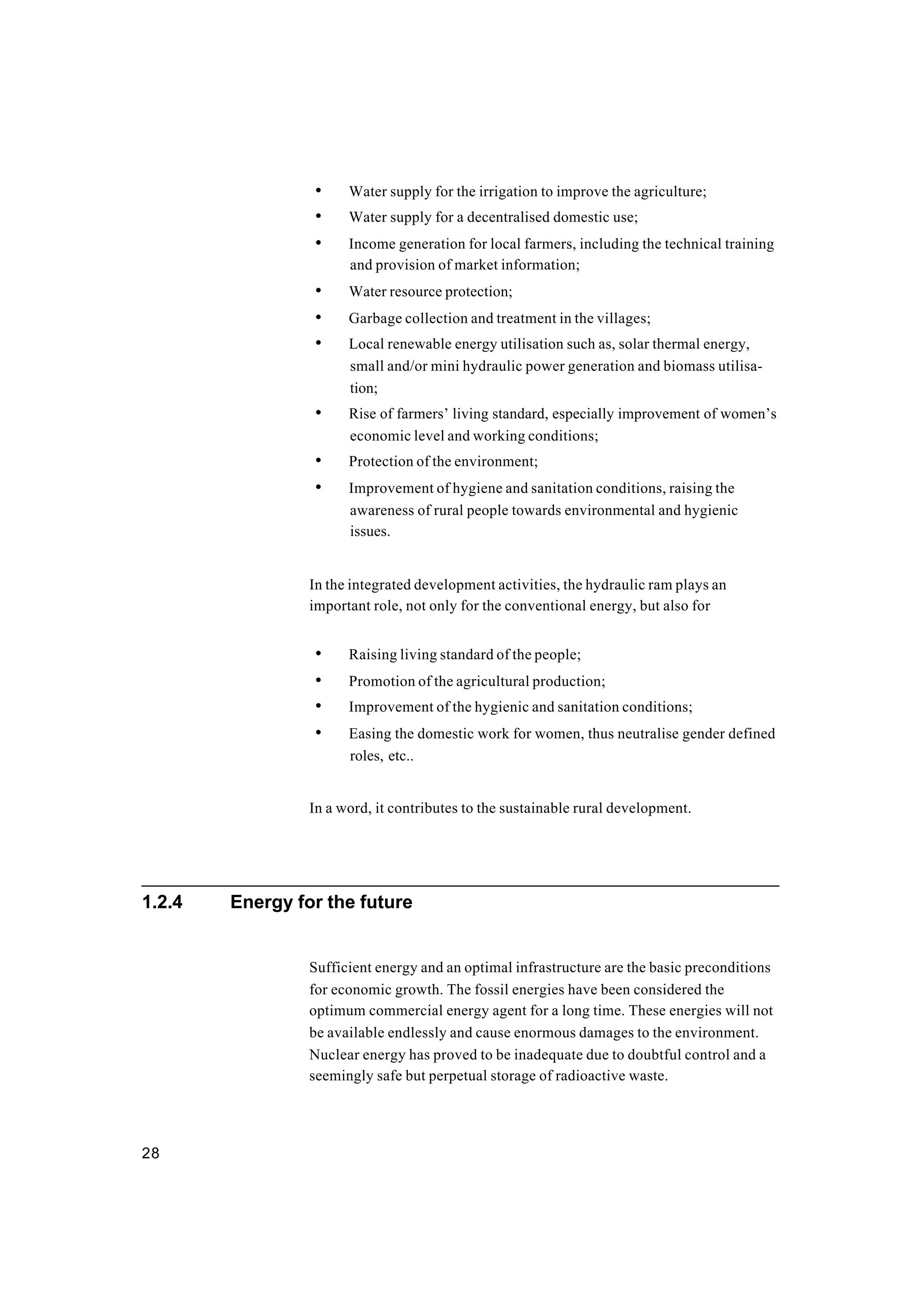 28
• Water supply for the irrigation to improve the agriculture;
• Water supply for a decentralised domestic use;
• Income generation for local farmers, including the technical training
and provision of market information;
• Water resource protection;
• Garbage collection and treatment in the villages;
• Local renewable energy utilisation such as, solar thermal energy,
small and/or mini hydraulic power generation and biomass utilisa-
tion;
• Rise of farmers’ living standard, especially improvement of women’s
economic level and working conditions;
• Protection of the environment;
• Improvement of hygiene and sanitation conditions, raising the
awareness of rural people towards environmental and hygienic
issues.
In the integrated development activities, the hydraulic ram plays an
important role, not only for the conventional energy, but also for
• Raising living standard of the people;
• Promotion of the agricultural production;
• Improvement of the hygienic and sanitation conditions;
• Easing the domestic work for women, thus neutralise gender defined
roles, etc..
In a word, it contributes to the sustainable rural development.
1.2.4 Energy for the future
Sufficient energy and an optimal infrastructure are the basic preconditions
for economic growth. The fossil energies have been considered the
optimum commercial energy agent for a long time. These energies will not
be available endlessly and cause enormous damages to the environment.
Nuclear energy has proved to be inadequate due to doubtful control and a
seemingly safe but perpetual storage of radioactive waste.
 