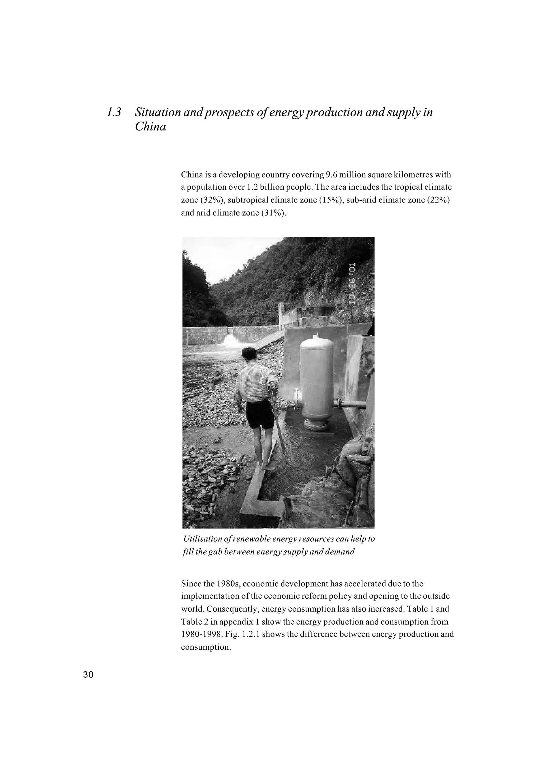 30
1.3 Situation and prospects of energy production and supply in
China
China is a developing country covering 9.6 million square kilometres with
a population over 1.2 billion people. The area includes the tropical climate
zone (32%), subtropical climate zone (15%), sub-arid climate zone (22%)
and arid climate zone (31%).
Since the 1980s, economic development has accelerated due to the
implementation of the economic reform policy and opening to the outside
world. Consequently, energy consumption has also increased. Table 1 and
Table 2 in appendix 1 show the energy production and consumption from
1980-1998. Fig. 1.2.1 shows the difference between energy production and
consumption.
Utilisation of renewable energy resources can help to
fill the gab between energy supply and demand
 