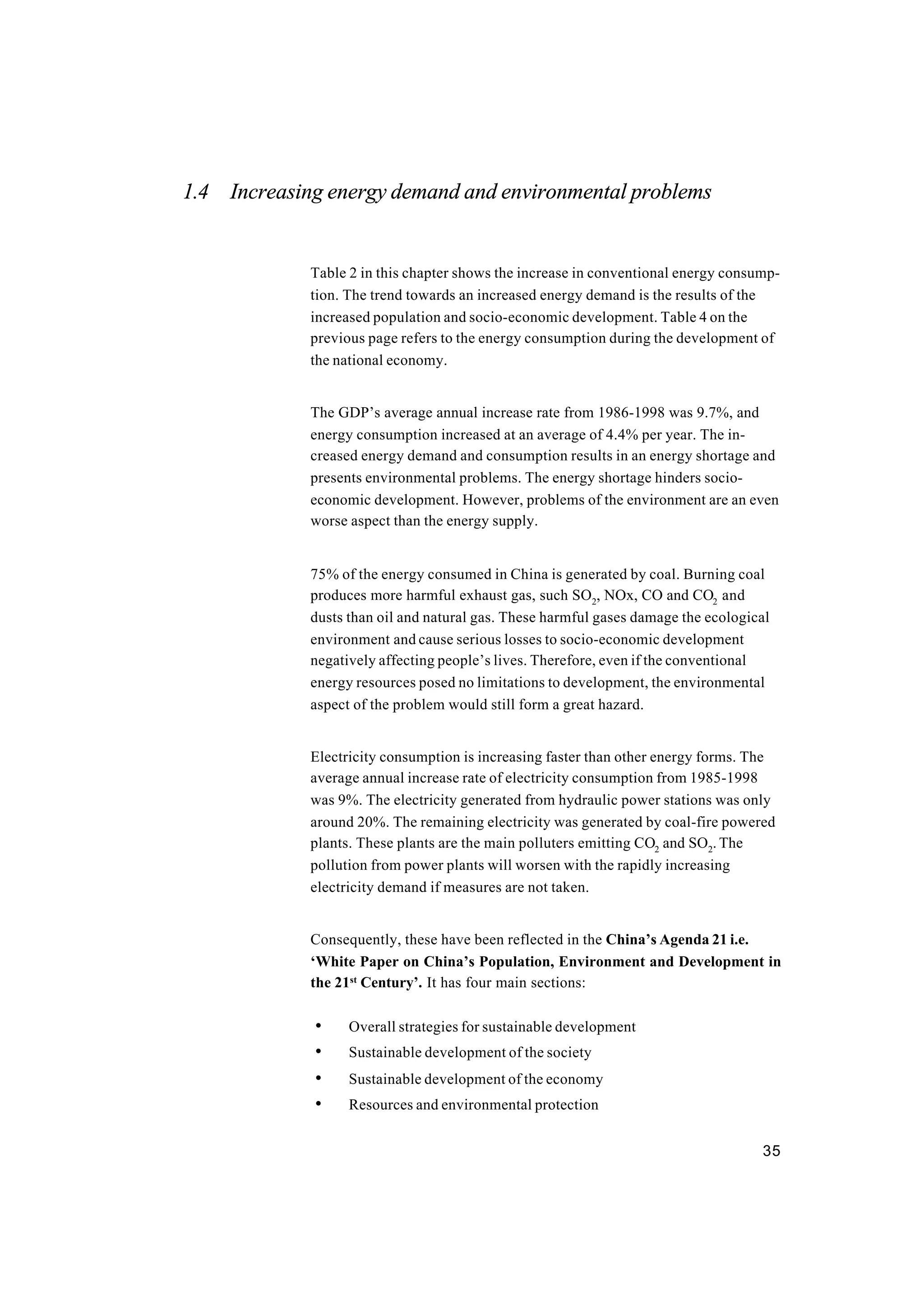 35
1.4 Increasing energy demand and environmental problems
Table 2 in this chapter shows the increase in conventional energy consump-
tion. The trend towards an increased energy demand is the results of the
increased population and socio-economic development. Table 4 on the
previous page refers to the energy consumption during the development of
the national economy.
The GDP’s average annual increase rate from 1986-1998 was 9.7%, and
energy consumption increased at an average of 4.4% per year. The in-
creased energy demand and consumption results in an energy shortage and
presents environmental problems. The energy shortage hinders socio-
economic development. However, problems of the environment are an even
worse aspect than the energy supply.
75% of the energy consumed in China is generated by coal. Burning coal
produces more harmful exhaust gas, such SO2
, NOx, CO and CO2
and
dusts than oil and natural gas. These harmful gases damage the ecological
environment and cause serious losses to socio-economic development
negatively affecting people’s lives. Therefore, even if the conventional
energy resources posed no limitations to development, the environmental
aspect of the problem would still form a great hazard.
Electricity consumption is increasing faster than other energy forms. The
average annual increase rate of electricity consumption from 1985-1998
was 9%. The electricity generated from hydraulic power stations was only
around 20%. The remaining electricity was generated by coal-fire powered
plants. These plants are the main polluters emitting CO2
and SO2
. The
pollution from power plants will worsen with the rapidly increasing
electricity demand if measures are not taken.
Consequently, these have been reflected in the China’s Agenda 21 i.e.
‘White Paper on China’s Population, Environment and Development in
the 21st
Century’. It has four main sections:
• Overall strategies for sustainable development
• Sustainable development of the society
• Sustainable development of the economy
• Resources and environmental protection
 