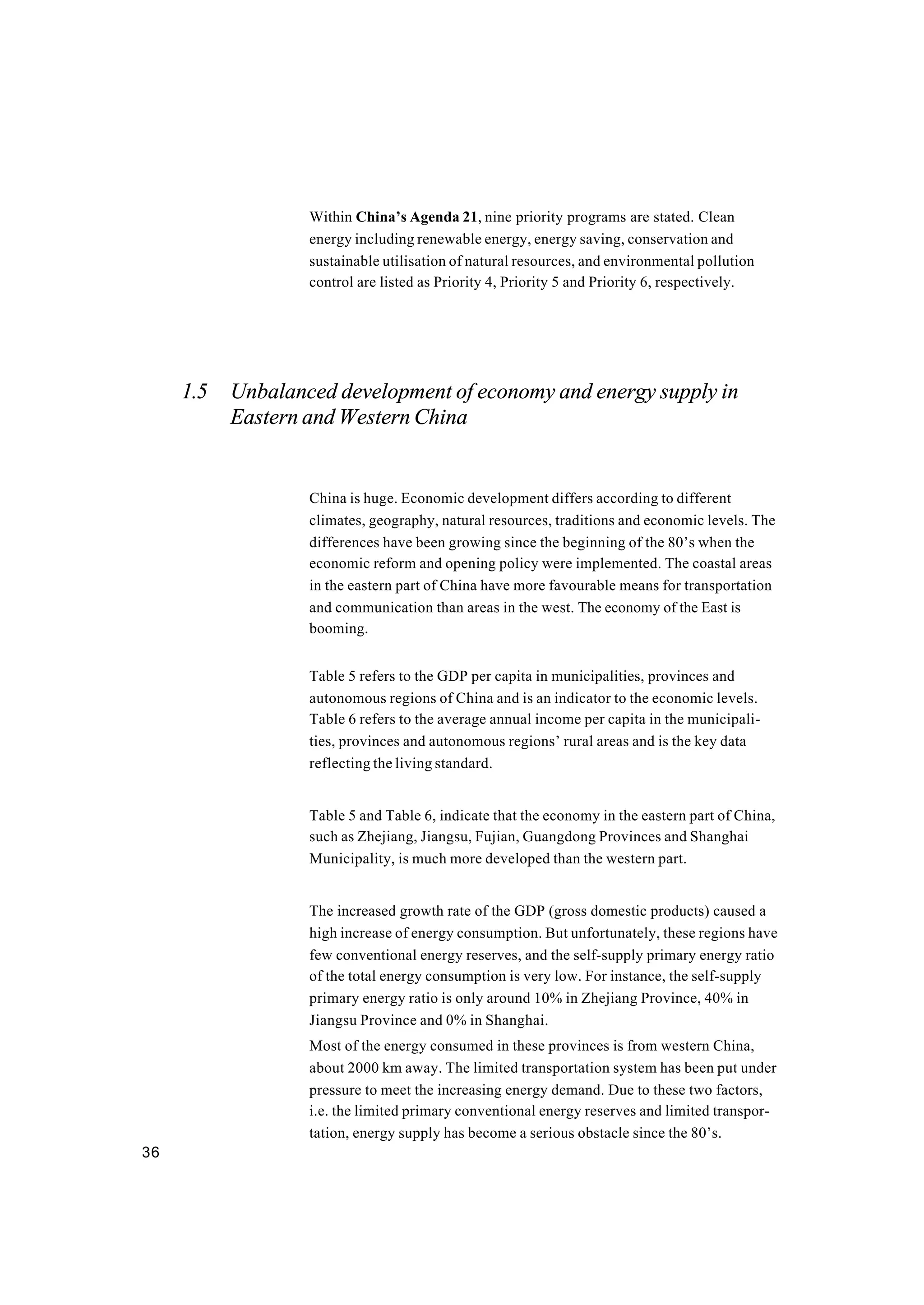 36
Within China’s Agenda 21, nine priority programs are stated. Clean
energy including renewable energy, energy saving, conservation and
sustainable utilisation of natural resources, and environmental pollution
control are listed as Priority 4, Priority 5 and Priority 6, respectively.
1.5 Unbalanced development of economy and energy supply in
Eastern and Western China
China is huge. Economic development differs according to different
climates, geography, natural resources, traditions and economic levels. The
differences have been growing since the beginning of the 80’s when the
economic reform and opening policy were implemented. The coastal areas
in the eastern part of China have more favourable means for transportation
and communication than areas in the west. The economy of the East is
booming.
Table 5 refers to the GDP per capita in municipalities, provinces and
autonomous regions of China and is an indicator to the economic levels.
Table 6 refers to the average annual income per capita in the municipali-
ties, provinces and autonomous regions’ rural areas and is the key data
reflecting the living standard.
Table 5 and Table 6, indicate that the economy in the eastern part of China,
such as Zhejiang, Jiangsu, Fujian, Guangdong Provinces and Shanghai
Municipality, is much more developed than the western part.
The increased growth rate of the GDP (gross domestic products) caused a
high increase of energy consumption. But unfortunately, these regions have
few conventional energy reserves, and the self-supply primary energy ratio
of the total energy consumption is very low. For instance, the self-supply
primary energy ratio is only around 10% in Zhejiang Province, 40% in
Jiangsu Province and 0% in Shanghai.
Most of the energy consumed in these provinces is from western China,
about 2000 km away. The limited transportation system has been put under
pressure to meet the increasing energy demand. Due to these two factors,
i.e. the limited primary conventional energy reserves and limited transpor-
tation, energy supply has become a serious obstacle since the 80’s.
 