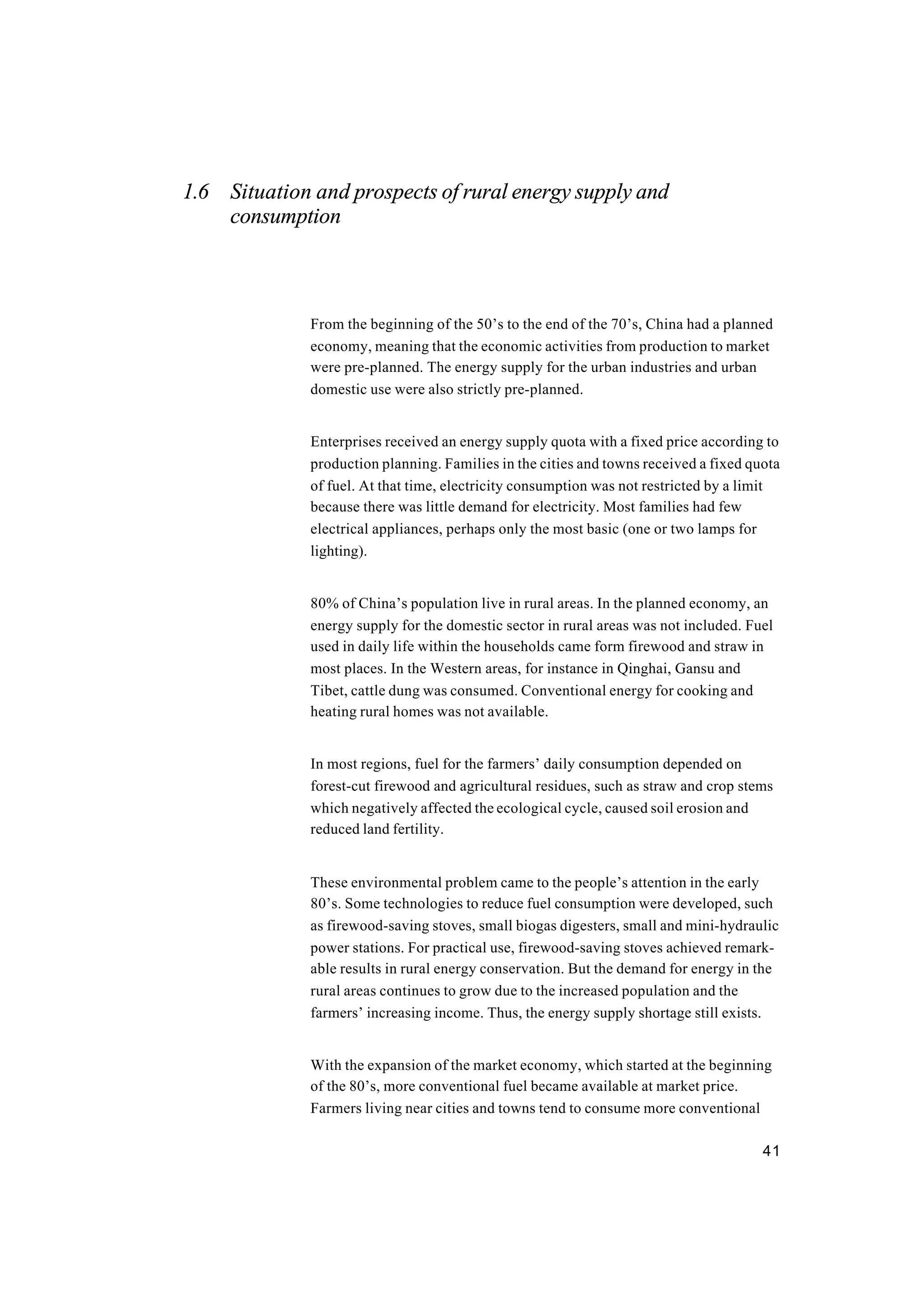 41
1.6 Situation and prospects of rural energy supply and
consumption
From the beginning of the 50’s to the end of the 70’s, China had a planned
economy, meaning that the economic activities from production to market
were pre-planned. The energy supply for the urban industries and urban
domestic use were also strictly pre-planned.
Enterprises received an energy supply quota with a fixed price according to
production planning. Families in the cities and towns received a fixed quota
of fuel. At that time, electricity consumption was not restricted by a limit
because there was little demand for electricity. Most families had few
electrical appliances, perhaps only the most basic (one or two lamps for
lighting).
80% of China’s population live in rural areas. In the planned economy, an
energy supply for the domestic sector in rural areas was not included. Fuel
used in daily life within the households came form firewood and straw in
most places. In the Western areas, for instance in Qinghai, Gansu and
Tibet, cattle dung was consumed. Conventional energy for cooking and
heating rural homes was not available.
In most regions, fuel for the farmers’ daily consumption depended on
forest-cut firewood and agricultural residues, such as straw and crop stems
which negatively affected the ecological cycle, caused soil erosion and
reduced land fertility.
These environmental problem came to the people’s attention in the early
80’s. Some technologies to reduce fuel consumption were developed, such
as firewood-saving stoves, small biogas digesters, small and mini-hydraulic
power stations. For practical use, firewood-saving stoves achieved remark-
able results in rural energy conservation. But the demand for energy in the
rural areas continues to grow due to the increased population and the
farmers’ increasing income. Thus, the energy supply shortage still exists.
With the expansion of the market economy, which started at the beginning
of the 80’s, more conventional fuel became available at market price.
Farmers living near cities and towns tend to consume more conventional
 