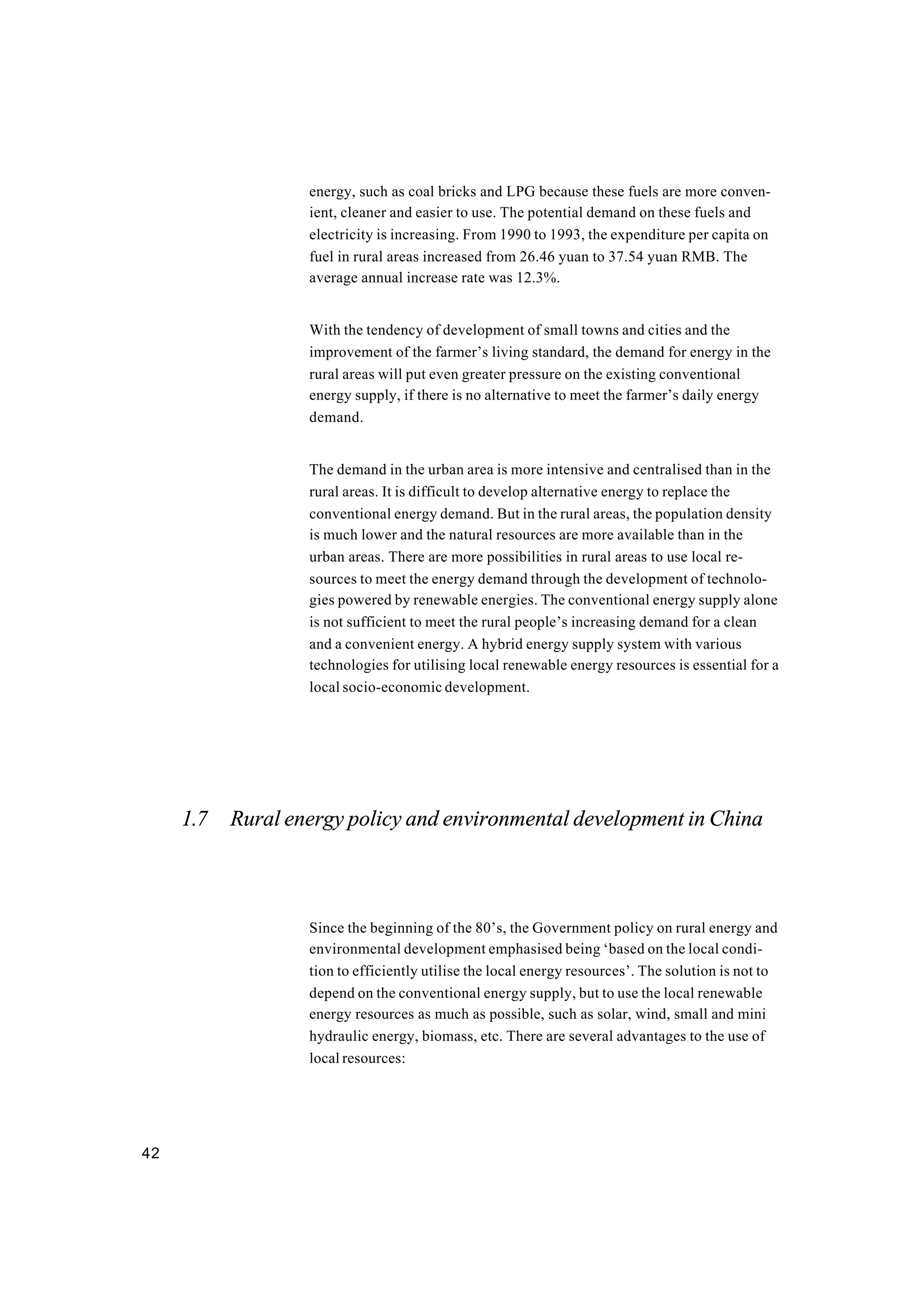 42
energy, such as coal bricks and LPG because these fuels are more conven-
ient, cleaner and easier to use. The potential demand on these fuels and
electricity is increasing. From 1990 to 1993, the expenditure per capita on
fuel in rural areas increased from 26.46 yuan to 37.54 yuan RMB. The
average annual increase rate was 12.3%.
With the tendency of development of small towns and cities and the
improvement of the farmer’s living standard, the demand for energy in the
rural areas will put even greater pressure on the existing conventional
energy supply, if there is no alternative to meet the farmer’s daily energy
demand.
The demand in the urban area is more intensive and centralised than in the
rural areas. It is difficult to develop alternative energy to replace the
conventional energy demand. But in the rural areas, the population density
is much lower and the natural resources are more available than in the
urban areas. There are more possibilities in rural areas to use local re-
sources to meet the energy demand through the development of technolo-
gies powered by renewable energies. The conventional energy supply alone
is not sufficient to meet the rural people’s increasing demand for a clean
and a convenient energy. A hybrid energy supply system with various
technologies for utilising local renewable energy resources is essential for a
local socio-economic development.
1.7 Rural energy policy and environmental development in China
Since the beginning of the 80’s, the Government policy on rural energy and
environmental development emphasised being ‘based on the local condi-
tion to efficiently utilise the local energy resources’. The solution is not to
depend on the conventional energy supply, but to use the local renewable
energy resources as much as possible, such as solar, wind, small and mini
hydraulic energy, biomass, etc. There are several advantages to the use of
local resources:
 