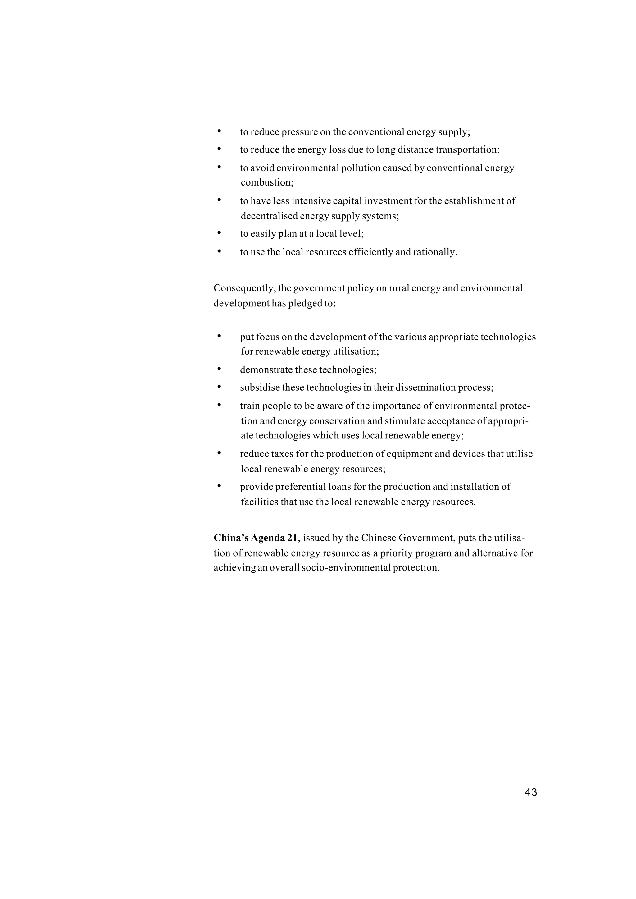43
• to reduce pressure on the conventional energy supply;
• to reduce the energy loss due to long distance transportation;
• to avoid environmental pollution caused by conventional energy
combustion;
• to have less intensive capital investment for the establishment of
decentralised energy supply systems;
• to easily plan at a local level;
• to use the local resources efficiently and rationally.
Consequently, the government policy on rural energy and environmental
development has pledged to:
• put focus on the development of the various appropriate technologies
for renewable energy utilisation;
• demonstrate these technologies;
• subsidise these technologies in their dissemination process;
• train people to be aware of the importance of environmental protec-
tion and energy conservation and stimulate acceptance of appropri-
ate technologies which uses local renewable energy;
• reduce taxes for the production of equipment and devices that utilise
local renewable energy resources;
• provide preferential loans for the production and installation of
facilities that use the local renewable energy resources.
China’s Agenda 21, issued by the Chinese Government, puts the utilisa-
tion of renewable energy resource as a priority program and alternative for
achieving an overall socio-environmental protection.
 