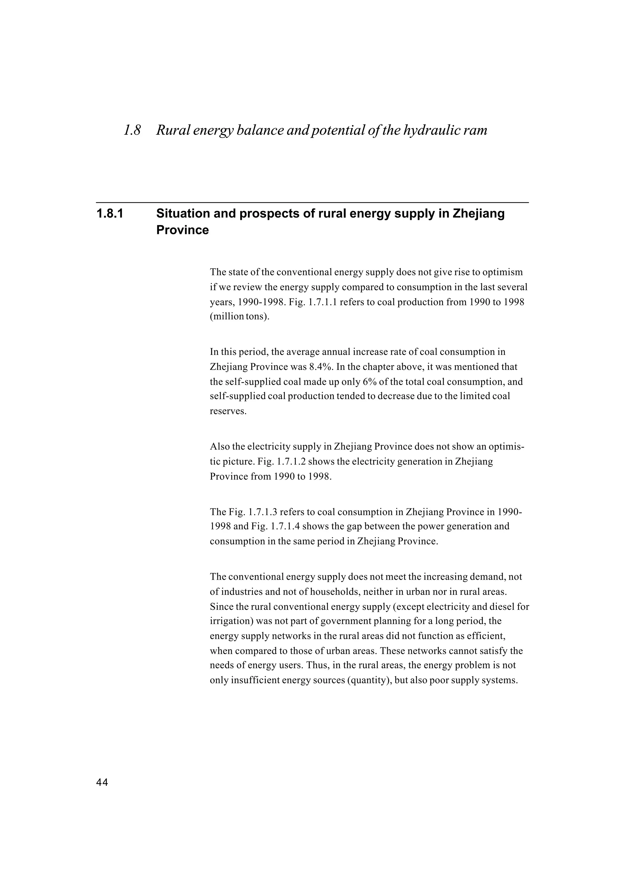 44
1.8 Rural energy balance and potential of the hydraulic ram
1.8.1 Situation and prospects of rural energy supply in Zhejiang
Province
The state of the conventional energy supply does not give rise to optimism
if we review the energy supply compared to consumption in the last several
years, 1990-1998. Fig. 1.7.1.1 refers to coal production from 1990 to 1998
(million tons).
In this period, the average annual increase rate of coal consumption in
Zhejiang Province was 8.4%. In the chapter above, it was mentioned that
the self-supplied coal made up only 6% of the total coal consumption, and
self-supplied coal production tended to decrease due to the limited coal
reserves.
Also the electricity supply in Zhejiang Province does not show an optimis-
tic picture. Fig. 1.7.1.2 shows the electricity generation in Zhejiang
Province from 1990 to 1998.
The Fig. 1.7.1.3 refers to coal consumption in Zhejiang Province in 1990-
1998 and Fig. 1.7.1.4 shows the gap between the power generation and
consumption in the same period in Zhejiang Province.
The conventional energy supply does not meet the increasing demand, not
of industries and not of households, neither in urban nor in rural areas.
Since the rural conventional energy supply (except electricity and diesel for
irrigation) was not part of government planning for a long period, the
energy supply networks in the rural areas did not function as efficient,
when compared to those of urban areas. These networks cannot satisfy the
needs of energy users. Thus, in the rural areas, the energy problem is not
only insufficient energy sources (quantity), but also poor supply systems.
 