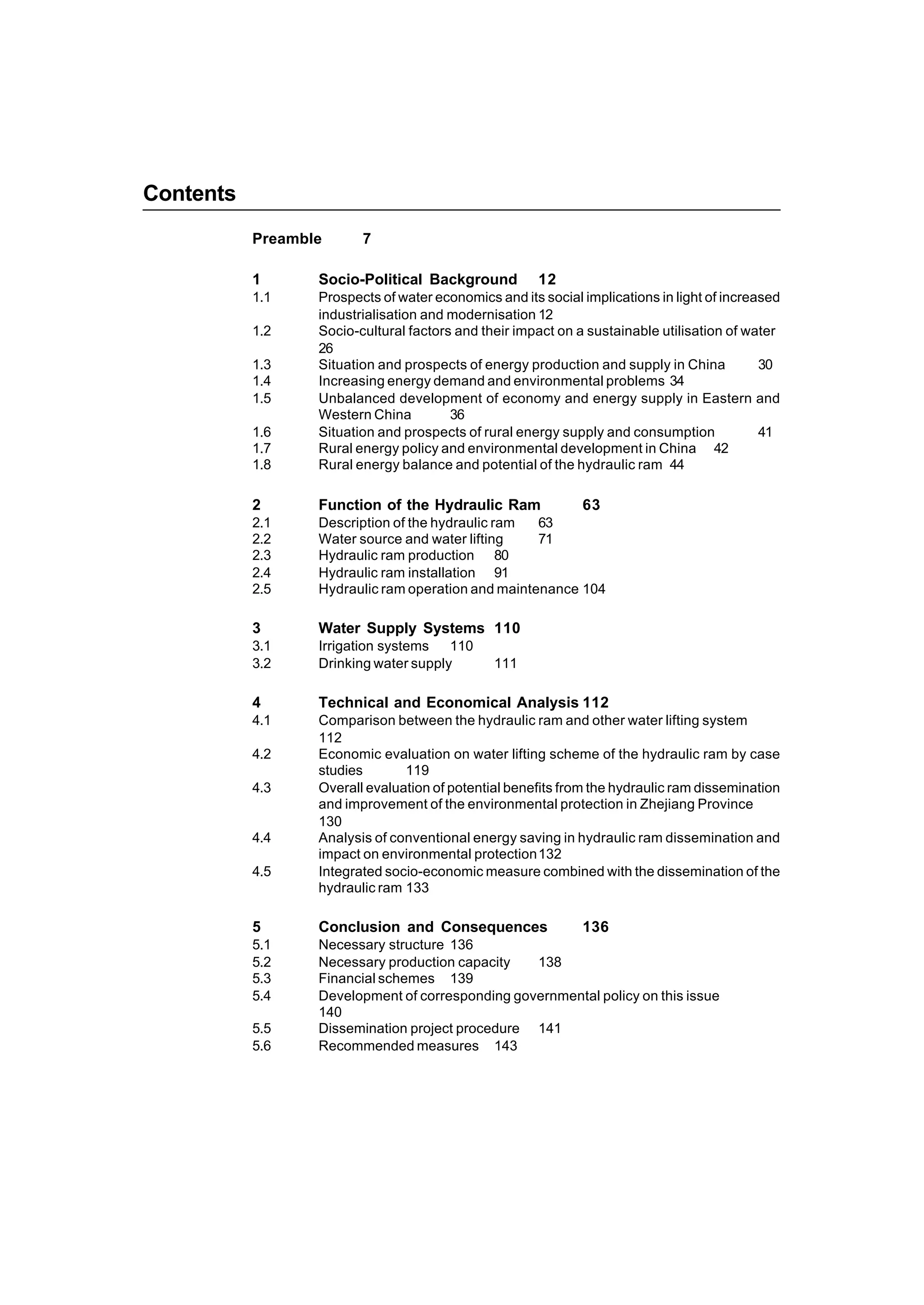 5
Contents
Preamble 7
1 Socio-Political Background 12
1.1 Prospects of water economics and its social implications in light of increased
industrialisation and modernisation 12
1.2 Socio-cultural factors and their impact on a sustainable utilisation of water
26
1.3 Situation and prospects of energy production and supply in China 30
1.4 Increasing energy demand and environmental problems 34
1.5 Unbalanced development of economy and energy supply in Eastern and
Western China 36
1.6 Situation and prospects of rural energy supply and consumption 41
1.7 Rural energy policy and environmental development in China 42
1.8 Rural energy balance and potential of the hydraulic ram 44
2 Function of the Hydraulic Ram 63
2.1 Description of the hydraulic ram 63
2.2 Water source and water lifting 71
2.3 Hydraulic ram production 80
2.4 Hydraulic ram installation 91
2.5 Hydraulic ram operation and maintenance 104
3 Water Supply Systems 110
3.1 Irrigation systems 110
3.2 Drinking water supply 111
4 Technical and Economical Analysis 112
4.1 Comparison between the hydraulic ram and other water lifting system
112
4.2 Economic evaluation on water lifting scheme of the hydraulic ram by case
studies 119
4.3 Overall evaluation of potential benefits from the hydraulic ram dissemination
and improvement of the environmental protection in Zhejiang Province
130
4.4 Analysis of conventional energy saving in hydraulic ram dissemination and
impact on environmental protection132
4.5 Integrated socio-economic measure combined with the dissemination of the
hydraulic ram 133
5 Conclusion and Consequences 136
5.1 Necessary structure 136
5.2 Necessary production capacity 138
5.3 Financial schemes 139
5.4 Development of corresponding governmental policy on this issue
140
5.5 Dissemination project procedure 141
5.6 Recommended measures 143
 