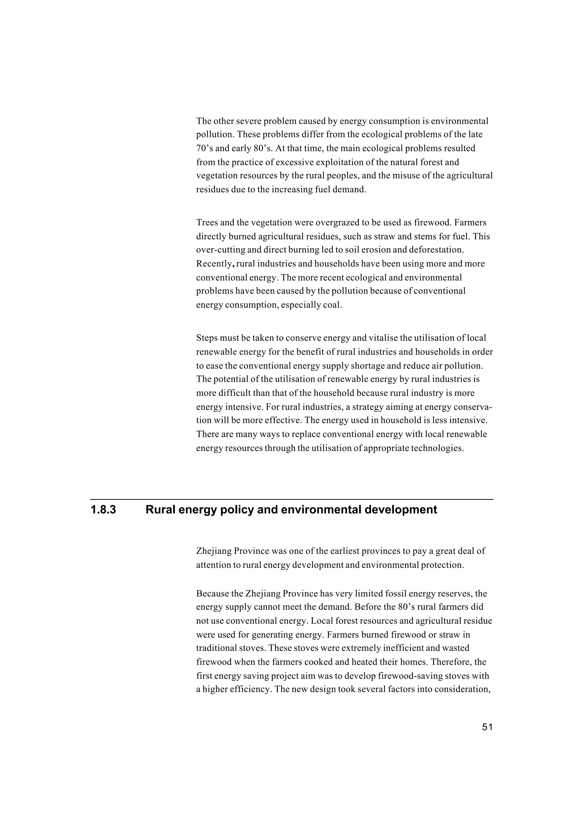 51
The other severe problem caused by energy consumption is environmental
pollution. These problems differ from the ecological problems of the late
70’s and early 80’s. At that time, the main ecological problems resulted
from the practice of excessive exploitation of the natural forest and
vegetation resources by the rural peoples, and the misuse of the agricultural
residues due to the increasing fuel demand.
Trees and the vegetation were overgrazed to be used as firewood. Farmers
directly burned agricultural residues, such as straw and stems for fuel. This
over-cutting and direct burning led to soil erosion and deforestation.
Recently, rural industries and households have been using more and more
conventional energy. The more recent ecological and environmental
problems have been caused by the pollution because of conventional
energy consumption, especially coal.
Steps must be taken to conserve energy and vitalise the utilisation of local
renewable energy for the benefit of rural industries and households in order
to ease the conventional energy supply shortage and reduce air pollution.
The potential of the utilisation of renewable energy by rural industries is
more difficult than that of the household because rural industry is more
energy intensive. For rural industries, a strategy aiming at energy conserva-
tion will be more effective. The energy used in household is less intensive.
There are many ways to replace conventional energy with local renewable
energy resources through the utilisation of appropriate technologies.
1.8.3 Rural energy policy and environmental development
Zhejiang Province was one of the earliest provinces to pay a great deal of
attention to rural energy development and environmental protection.
Because the Zhejiang Province has very limited fossil energy reserves, the
energy supply cannot meet the demand. Before the 80’s rural farmers did
not use conventional energy. Local forest resources and agricultural residue
were used for generating energy. Farmers burned firewood or straw in
traditional stoves. These stoves were extremely inefficient and wasted
firewood when the farmers cooked and heated their homes. Therefore, the
first energy saving project aim was to develop firewood-saving stoves with
a higher efficiency. The new design took several factors into consideration,
 