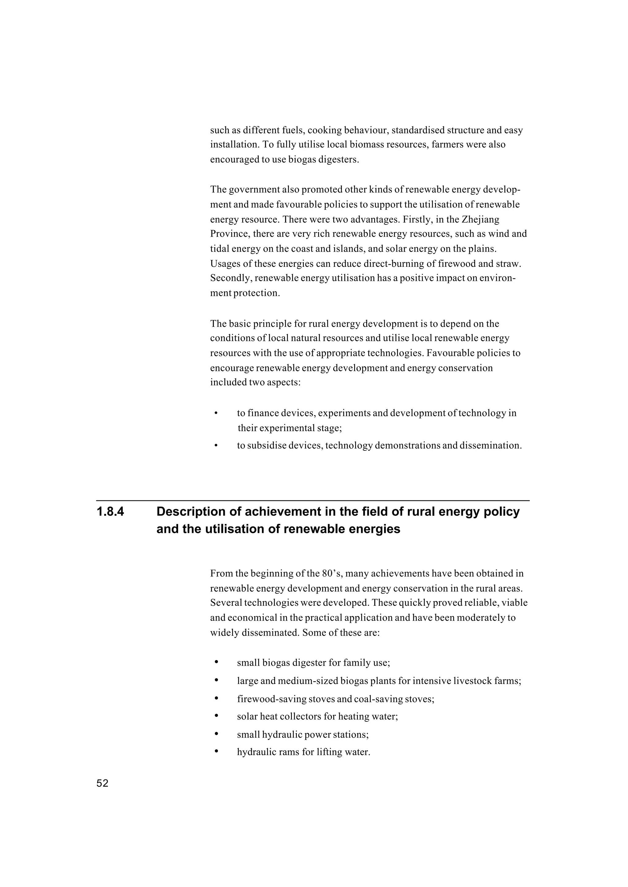 52
such as different fuels, cooking behaviour, standardised structure and easy
installation. To fully utilise local biomass resources, farmers were also
encouraged to use biogas digesters.
The government also promoted other kinds of renewable energy develop-
ment and made favourable policies to support the utilisation of renewable
energy resource. There were two advantages. Firstly, in the Zhejiang
Province, there are very rich renewable energy resources, such as wind and
tidal energy on the coast and islands, and solar energy on the plains.
Usages of these energies can reduce direct-burning of firewood and straw.
Secondly, renewable energy utilisation has a positive impact on environ-
ment protection.
The basic principle for rural energy development is to depend on the
conditions of local natural resources and utilise local renewable energy
resources with the use of appropriate technologies. Favourable policies to
encourage renewable energy development and energy conservation
included two aspects:
• to finance devices, experiments and development of technology in
their experimental stage;
• to subsidise devices, technology demonstrations and dissemination.
1.8.4 Description of achievement in the field of rural energy policy
and the utilisation of renewable energies
From the beginning of the 80’s, many achievements have been obtained in
renewable energy development and energy conservation in the rural areas.
Several technologies were developed. These quickly proved reliable, viable
and economical in the practical application and have been moderately to
widely disseminated. Some of these are:
• small biogas digester for family use;
• large and medium-sized biogas plants for intensive livestock farms;
• firewood-saving stoves and coal-saving stoves;
• solar heat collectors for heating water;
• small hydraulic power stations;
• hydraulic rams for lifting water.
 