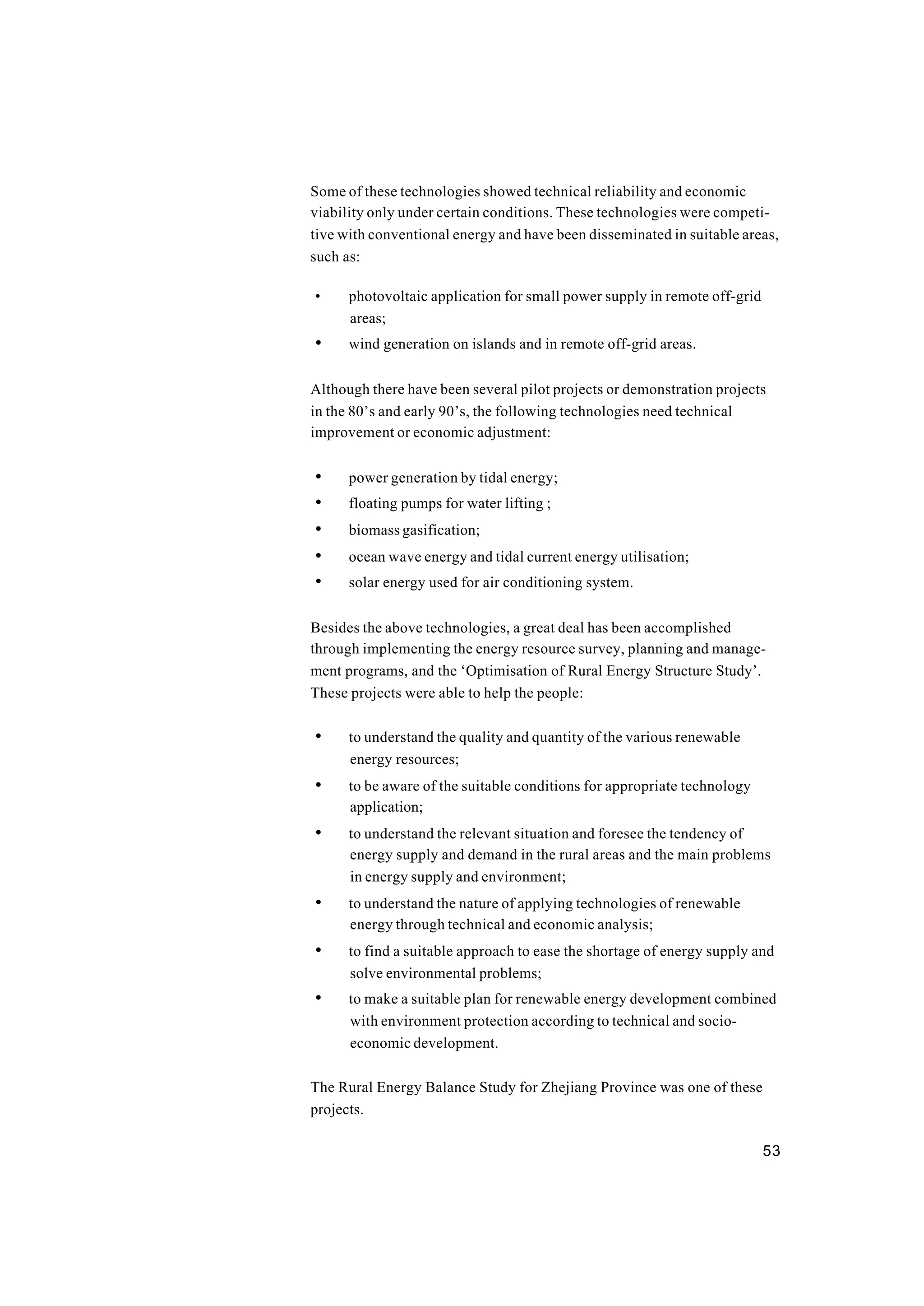 53
Some of these technologies showed technical reliability and economic
viability only under certain conditions. These technologies were competi-
tive with conventional energy and have been disseminated in suitable areas,
such as:
• photovoltaic application for small power supply in remote off-grid
areas;
• wind generation on islands and in remote off-grid areas.
Although there have been several pilot projects or demonstration projects
in the 80’s and early 90’s, the following technologies need technical
improvement or economic adjustment:
• power generation by tidal energy;
• floating pumps for water lifting ;
• biomass gasification;
• ocean wave energy and tidal current energy utilisation;
• solar energy used for air conditioning system.
Besides the above technologies, a great deal has been accomplished
through implementing the energy resource survey, planning and manage-
ment programs, and the ‘Optimisation of Rural Energy Structure Study’.
These projects were able to help the people:
• to understand the quality and quantity of the various renewable
energy resources;
• to be aware of the suitable conditions for appropriate technology
application;
• to understand the relevant situation and foresee the tendency of
energy supply and demand in the rural areas and the main problems
in energy supply and environment;
• to understand the nature of applying technologies of renewable
energy through technical and economic analysis;
• to find a suitable approach to ease the shortage of energy supply and
solve environmental problems;
• to make a suitable plan for renewable energy development combined
with environment protection according to technical and socio-
economic development.
The Rural Energy Balance Study for Zhejiang Province was one of these
projects.
 