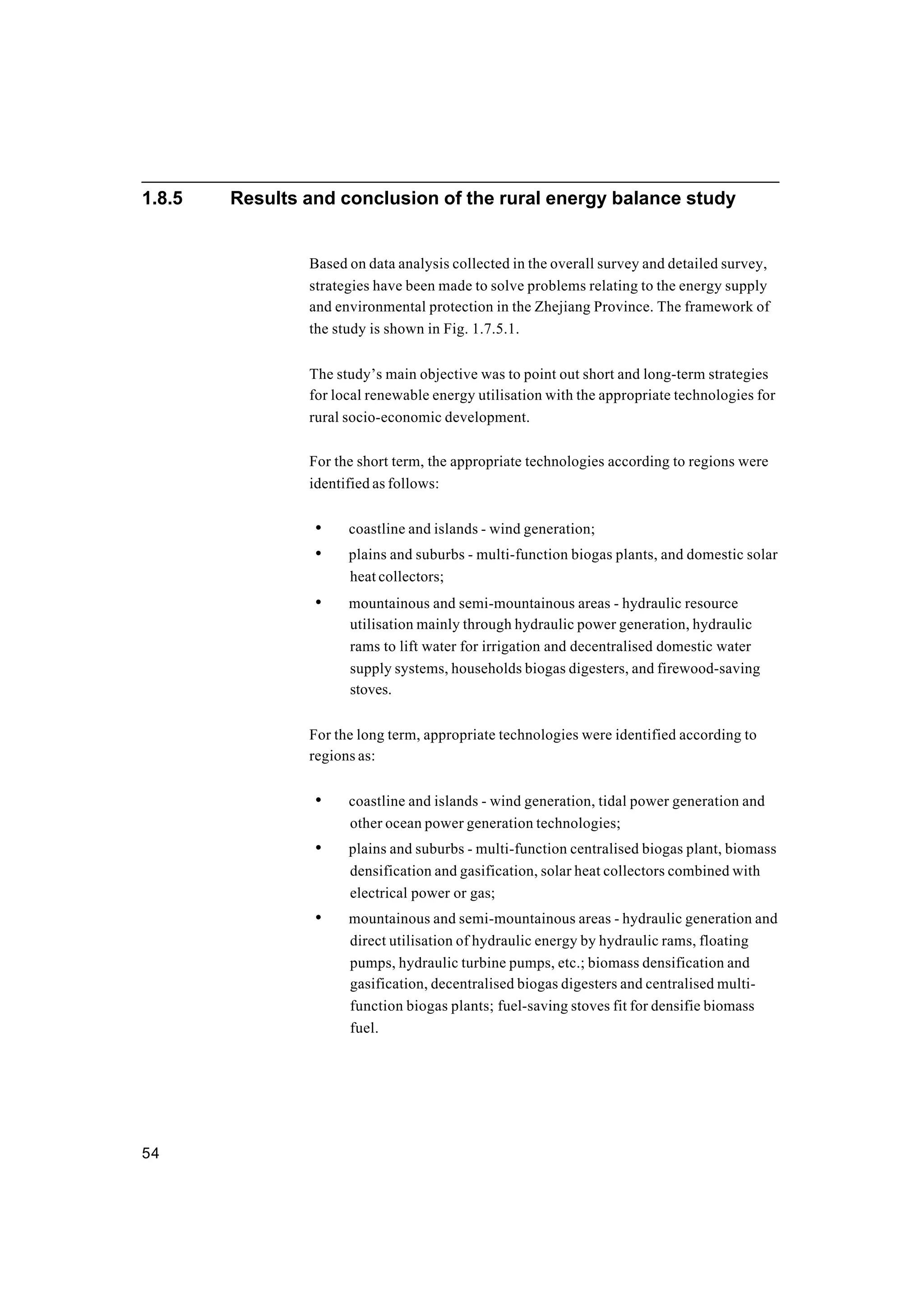 54
1.8.5 Results and conclusion of the rural energy balance study
Based on data analysis collected in the overall survey and detailed survey,
strategies have been made to solve problems relating to the energy supply
and environmental protection in the Zhejiang Province. The framework of
the study is shown in Fig. 1.7.5.1.
The study’s main objective was to point out short and long-term strategies
for local renewable energy utilisation with the appropriate technologies for
rural socio-economic development.
For the short term, the appropriate technologies according to regions were
identified as follows:
• coastline and islands - wind generation;
• plains and suburbs - multi-function biogas plants, and domestic solar
heat collectors;
• mountainous and semi-mountainous areas - hydraulic resource
utilisation mainly through hydraulic power generation, hydraulic
rams to lift water for irrigation and decentralised domestic water
supply systems, households biogas digesters, and firewood-saving
stoves.
For the long term, appropriate technologies were identified according to
regions as:
• coastline and islands - wind generation, tidal power generation and
other ocean power generation technologies;
• plains and suburbs - multi-function centralised biogas plant, biomass
densification and gasification, solar heat collectors combined with
electrical power or gas;
• mountainous and semi-mountainous areas - hydraulic generation and
direct utilisation of hydraulic energy by hydraulic rams, floating
pumps, hydraulic turbine pumps, etc.; biomass densification and
gasification, decentralised biogas digesters and centralised multi-
function biogas plants; fuel-saving stoves fit for densifie biomass
fuel.
 