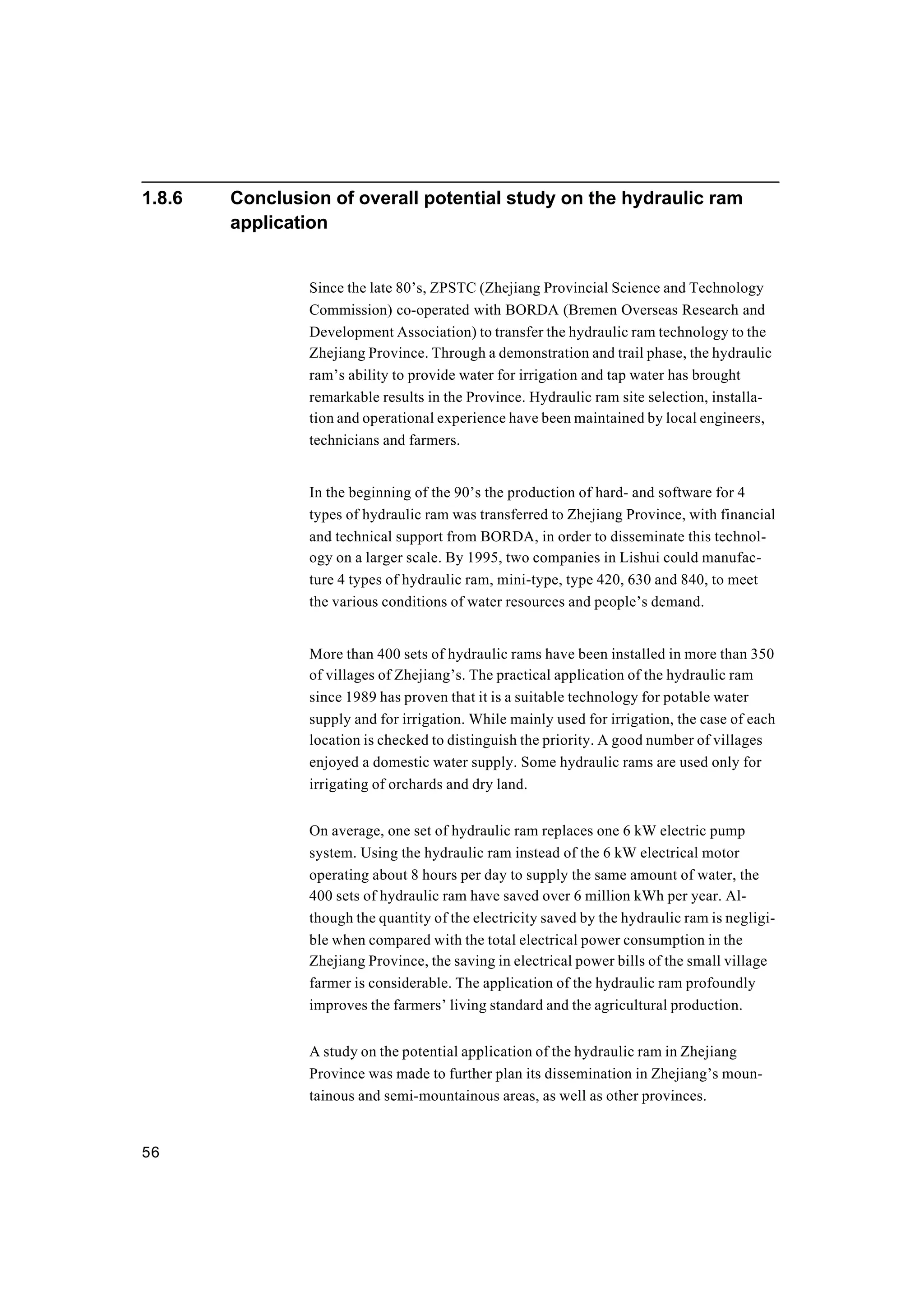 56
1.8.6 Conclusion of overall potential study on the hydraulic ram
application
Since the late 80’s, ZPSTC (Zhejiang Provincial Science and Technology
Commission) co-operated with BORDA (Bremen Overseas Research and
Development Association) to transfer the hydraulic ram technology to the
Zhejiang Province. Through a demonstration and trail phase, the hydraulic
ram’s ability to provide water for irrigation and tap water has brought
remarkable results in the Province. Hydraulic ram site selection, installa-
tion and operational experience have been maintained by local engineers,
technicians and farmers.
In the beginning of the 90’s the production of hard- and software for 4
types of hydraulic ram was transferred to Zhejiang Province, with financial
and technical support from BORDA, in order to disseminate this technol-
ogy on a larger scale. By 1995, two companies in Lishui could manufac-
ture 4 types of hydraulic ram, mini-type, type 420, 630 and 840, to meet
the various conditions of water resources and people’s demand.
More than 400 sets of hydraulic rams have been installed in more than 350
of villages of Zhejiang’s. The practical application of the hydraulic ram
since 1989 has proven that it is a suitable technology for potable water
supply and for irrigation. While mainly used for irrigation, the case of each
location is checked to distinguish the priority. A good number of villages
enjoyed a domestic water supply. Some hydraulic rams are used only for
irrigating of orchards and dry land.
On average, one set of hydraulic ram replaces one 6 kW electric pump
system. Using the hydraulic ram instead of the 6 kW electrical motor
operating about 8 hours per day to supply the same amount of water, the
400 sets of hydraulic ram have saved over 6 million kWh per year. Al-
though the quantity of the electricity saved by the hydraulic ram is negligi-
ble when compared with the total electrical power consumption in the
Zhejiang Province, the saving in electrical power bills of the small village
farmer is considerable. The application of the hydraulic ram profoundly
improves the farmers’ living standard and the agricultural production.
A study on the potential application of the hydraulic ram in Zhejiang
Province was made to further plan its dissemination in Zhejiang’s moun-
tainous and semi-mountainous areas, as well as other provinces.
 
