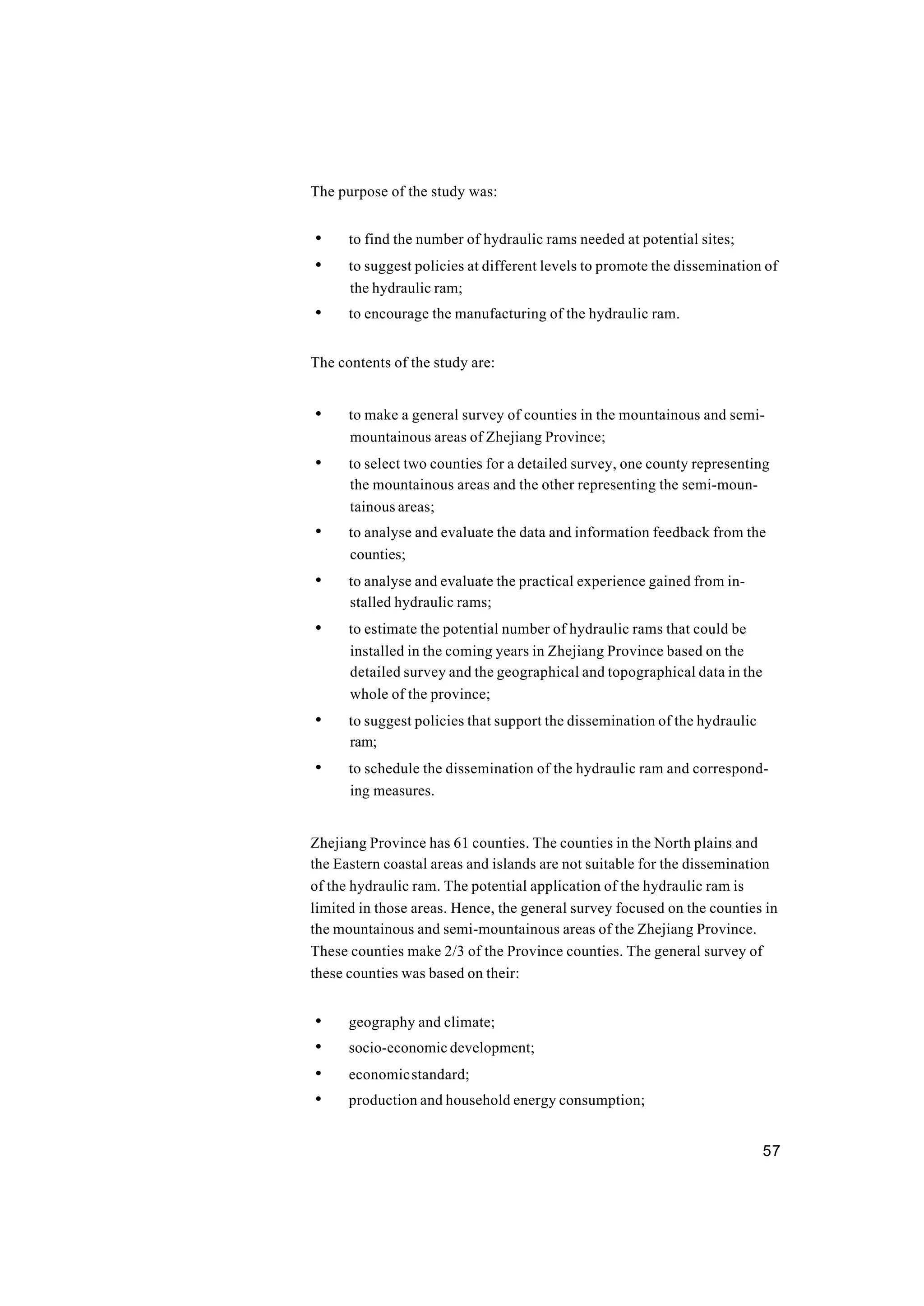 57
The purpose of the study was:
• to find the number of hydraulic rams needed at potential sites;
• to suggest policies at different levels to promote the dissemination of
the hydraulic ram;
• to encourage the manufacturing of the hydraulic ram.
The contents of the study are:
• to make a general survey of counties in the mountainous and semi-
mountainous areas of Zhejiang Province;
• to select two counties for a detailed survey, one county representing
the mountainous areas and the other representing the semi-moun-
tainous areas;
• to analyse and evaluate the data and information feedback from the
counties;
• to analyse and evaluate the practical experience gained from in-
stalled hydraulic rams;
• to estimate the potential number of hydraulic rams that could be
installed in the coming years in Zhejiang Province based on the
detailed survey and the geographical and topographical data in the
whole of the province;
• to suggest policies that support the dissemination of the hydraulic
ram;
• to schedule the dissemination of the hydraulic ram and correspond-
ing measures.
Zhejiang Province has 61 counties. The counties in the North plains and
the Eastern coastal areas and islands are not suitable for the dissemination
of the hydraulic ram. The potential application of the hydraulic ram is
limited in those areas. Hence, the general survey focused on the counties in
the mountainous and semi-mountainous areas of the Zhejiang Province.
These counties make 2/3 of the Province counties. The general survey of
these counties was based on their:
• geography and climate;
• socio-economic development;
• economicstandard;
• production and household energy consumption;
 