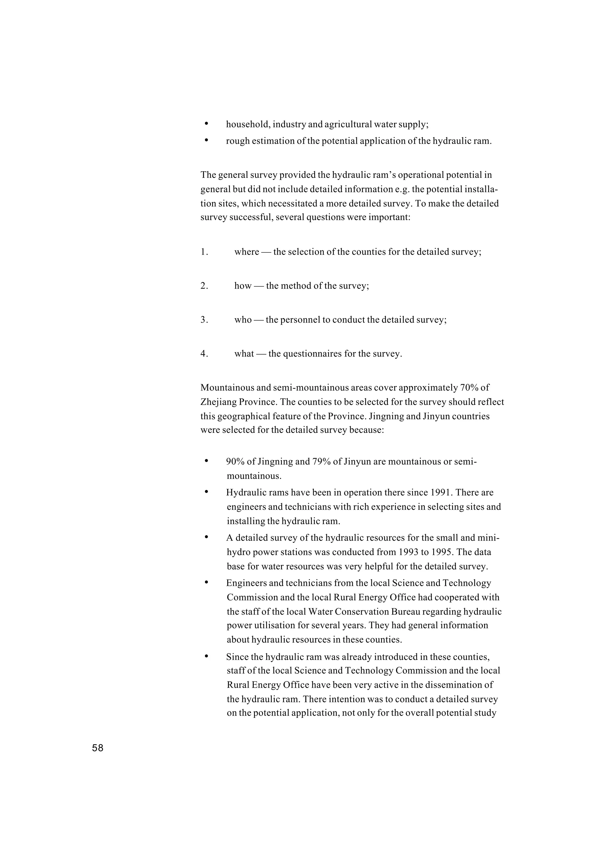 58
• household, industry and agricultural water supply;
• rough estimation of the potential application of the hydraulic ram.
The general survey provided the hydraulic ram’s operational potential in
general but did not include detailed information e.g. the potential installa-
tion sites, which necessitated a more detailed survey. To make the detailed
survey successful, several questions were important:
1. where — the selection of the counties for the detailed survey;
2. how — the method of the survey;
3. who — the personnel to conduct the detailed survey;
4. what — the questionnaires for the survey.
Mountainous and semi-mountainous areas cover approximately 70% of
Zhejiang Province. The counties to be selected for the survey should reflect
this geographical feature of the Province. Jingning and Jinyun countries
were selected for the detailed survey because:
• 90% of Jingning and 79% of Jinyun are mountainous or semi-
mountainous.
• Hydraulic rams have been in operation there since 1991. There are
engineers and technicians with rich experience in selecting sites and
installing the hydraulic ram.
• A detailed survey of the hydraulic resources for the small and mini-
hydro power stations was conducted from 1993 to 1995. The data
base for water resources was very helpful for the detailed survey.
• Engineers and technicians from the local Science and Technology
Commission and the local Rural Energy Office had cooperated with
the staff of the local Water Conservation Bureau regarding hydraulic
power utilisation for several years. They had general information
about hydraulic resources in these counties.
• Since the hydraulic ram was already introduced in these counties,
staff of the local Science and Technology Commission and the local
Rural Energy Office have been very active in the dissemination of
the hydraulic ram. There intention was to conduct a detailed survey
on the potential application, not only for the overall potential study
 