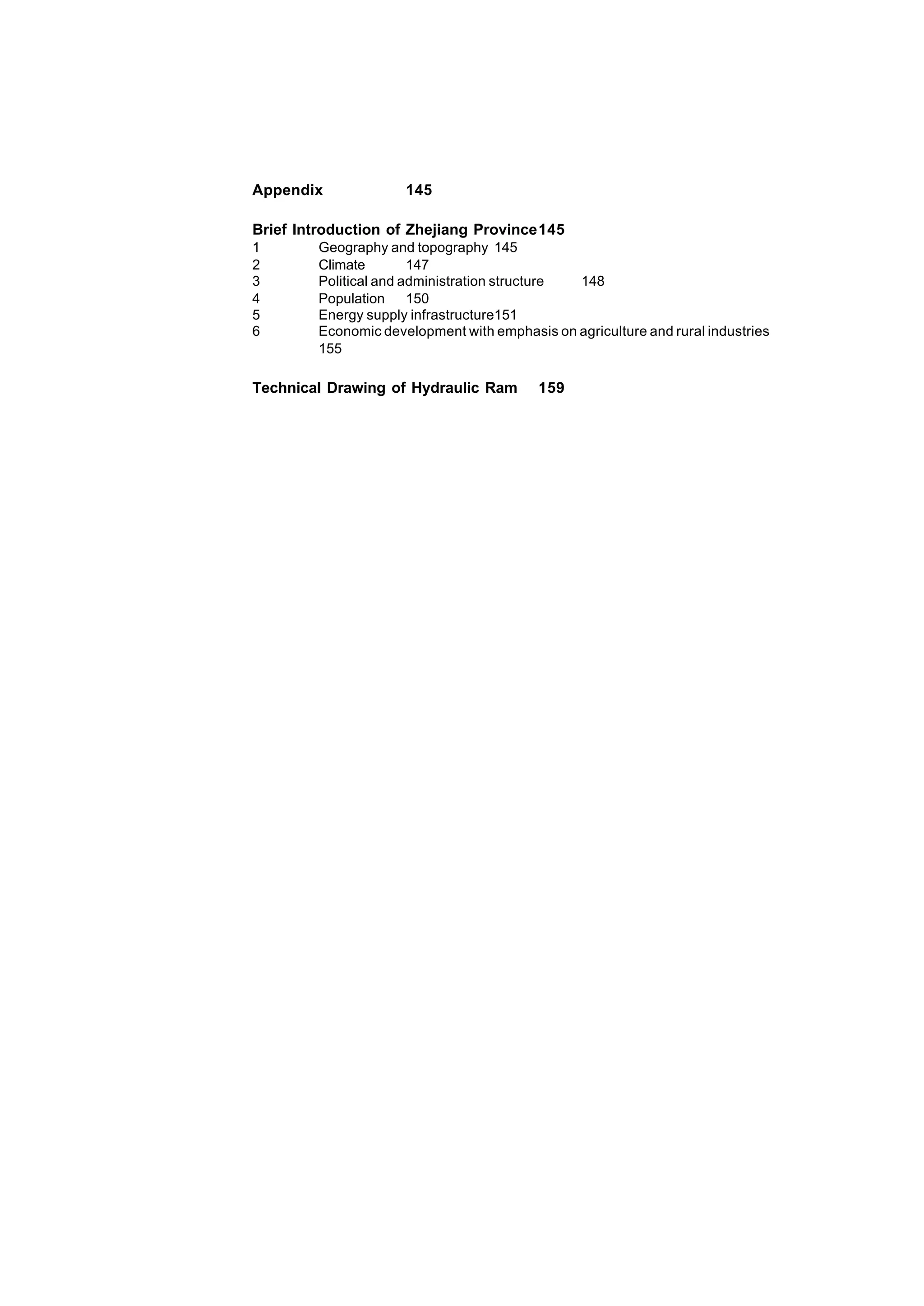 6
Appendix 145
Brief Introduction of Zhejiang Province145
1 Geography and topography 145
2 Climate 147
3 Political and administration structure 148
4 Population 150
5 Energy supply infrastructure151
6 Economic development with emphasis on agriculture and rural industries
155
Technical Drawing of Hydraulic Ram 159
 
