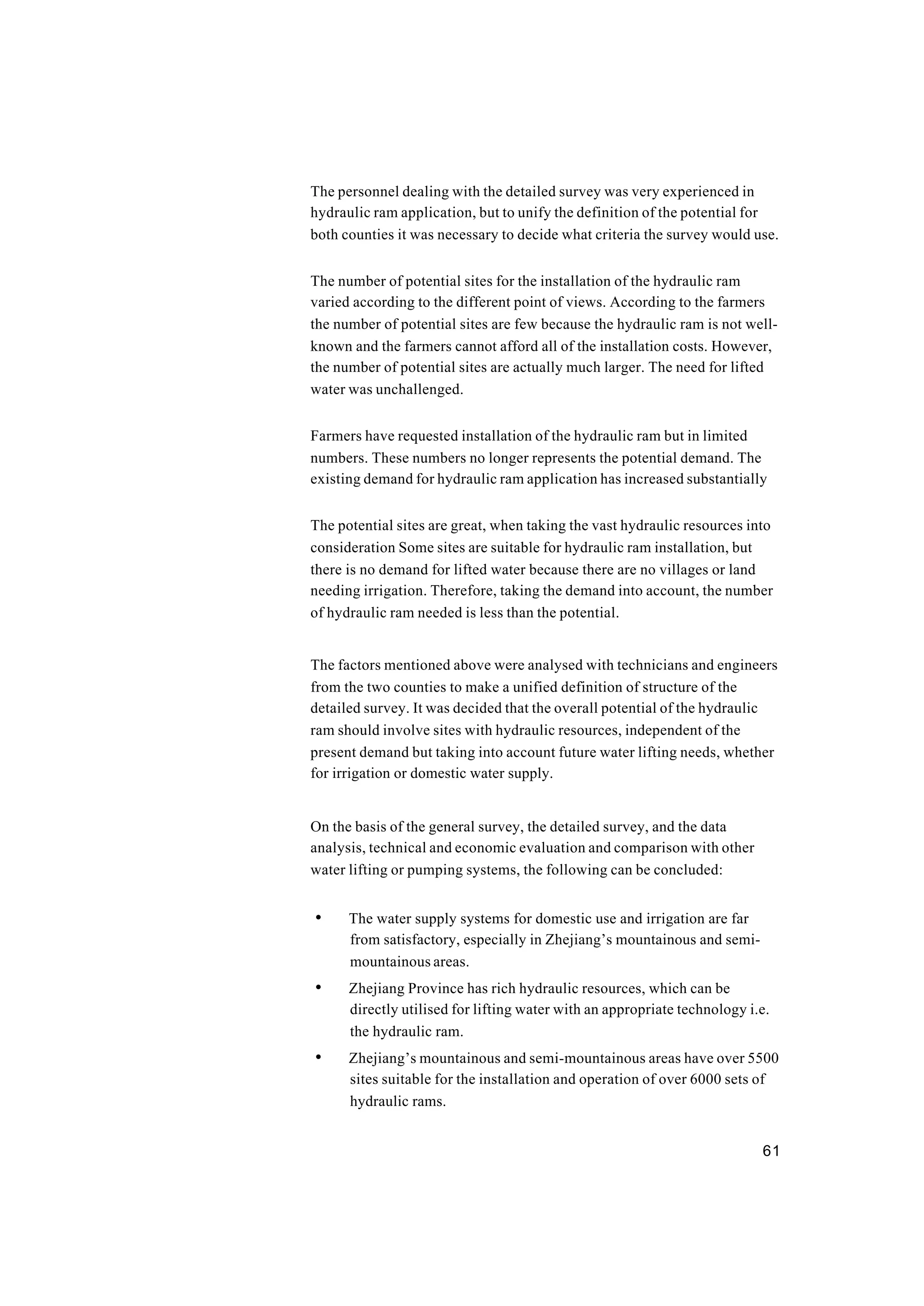 61
The personnel dealing with the detailed survey was very experienced in
hydraulic ram application, but to unify the definition of the potential for
both counties it was necessary to decide what criteria the survey would use.
The number of potential sites for the installation of the hydraulic ram
varied according to the different point of views. According to the farmers
the number of potential sites are few because the hydraulic ram is not well-
known and the farmers cannot afford all of the installation costs. However,
the number of potential sites are actually much larger. The need for lifted
water was unchallenged.
Farmers have requested installation of the hydraulic ram but in limited
numbers. These numbers no longer represents the potential demand. The
existing demand for hydraulic ram application has increased substantially
The potential sites are great, when taking the vast hydraulic resources into
consideration Some sites are suitable for hydraulic ram installation, but
there is no demand for lifted water because there are no villages or land
needing irrigation. Therefore, taking the demand into account, the number
of hydraulic ram needed is less than the potential.
The factors mentioned above were analysed with technicians and engineers
from the two counties to make a unified definition of structure of the
detailed survey. It was decided that the overall potential of the hydraulic
ram should involve sites with hydraulic resources, independent of the
present demand but taking into account future water lifting needs, whether
for irrigation or domestic water supply.
On the basis of the general survey, the detailed survey, and the data
analysis, technical and economic evaluation and comparison with other
water lifting or pumping systems, the following can be concluded:
• The water supply systems for domestic use and irrigation are far
from satisfactory, especially in Zhejiang’s mountainous and semi-
mountainous areas.
• Zhejiang Province has rich hydraulic resources, which can be
directly utilised for lifting water with an appropriate technology i.e.
the hydraulic ram.
• Zhejiang’s mountainous and semi-mountainous areas have over 5500
sites suitable for the installation and operation of over 6000 sets of
hydraulic rams.
 