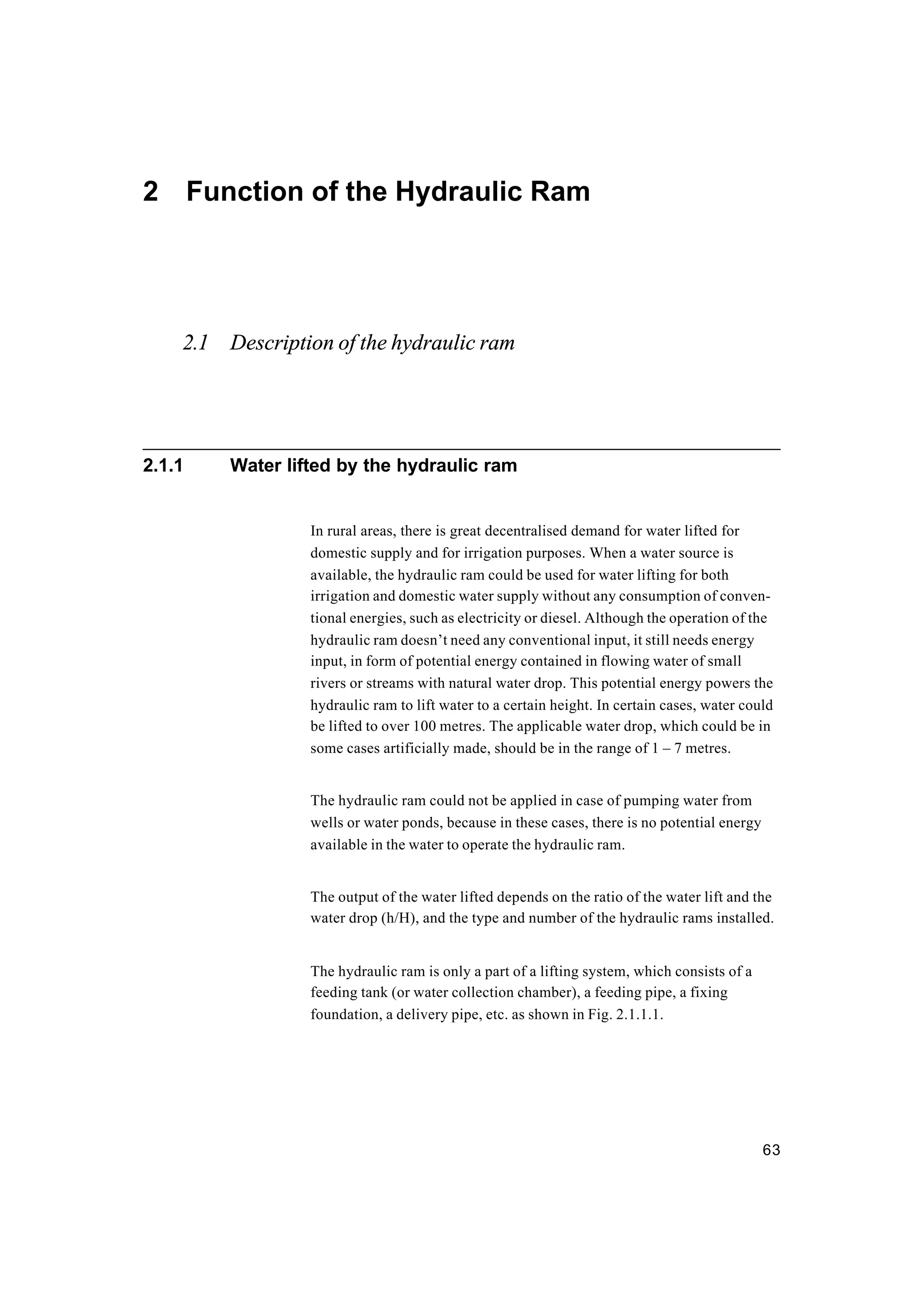 63
2 Function of the Hydraulic Ram
2.1 Description of the hydraulic ram
2.1.1 Water lifted by the hydraulic ram
In rural areas, there is great decentralised demand for water lifted for
domestic supply and for irrigation purposes. When a water source is
available, the hydraulic ram could be used for water lifting for both
irrigation and domestic water supply without any consumption of conven-
tional energies, such as electricity or diesel. Although the operation of the
hydraulic ram doesn’t need any conventional input, it still needs energy
input, in form of potential energy contained in flowing water of small
rivers or streams with natural water drop. This potential energy powers the
hydraulic ram to lift water to a certain height. In certain cases, water could
be lifted to over 100 metres. The applicable water drop, which could be in
some cases artificially made, should be in the range of 1 – 7 metres.
The hydraulic ram could not be applied in case of pumping water from
wells or water ponds, because in these cases, there is no potential energy
available in the water to operate the hydraulic ram.
The output of the water lifted depends on the ratio of the water lift and the
water drop (h/H), and the type and number of the hydraulic rams installed.
The hydraulic ram is only a part of a lifting system, which consists of a
feeding tank (or water collection chamber), a feeding pipe, a fixing
foundation, a delivery pipe, etc. as shown in Fig. 2.1.1.1.
 