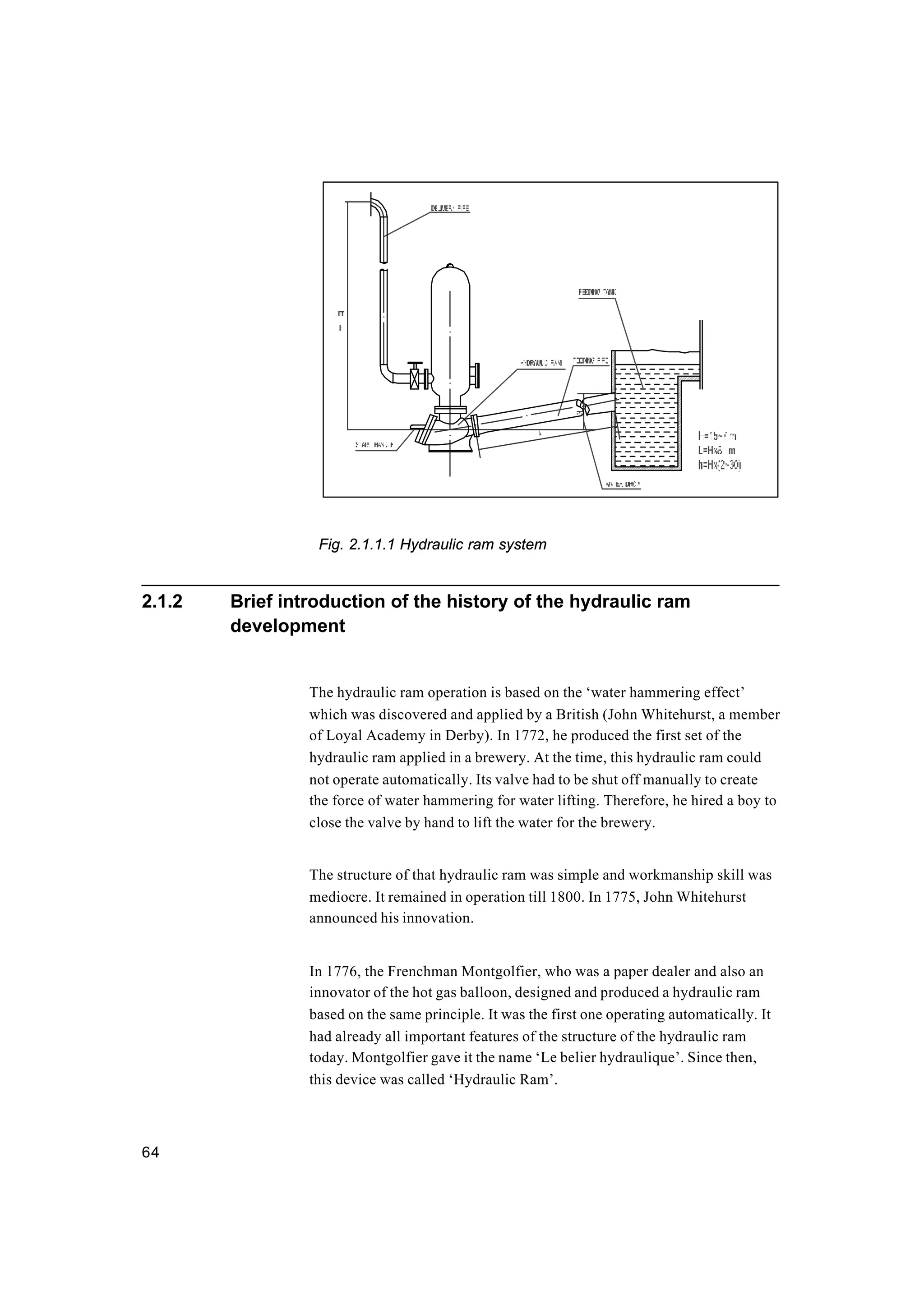 64
Fig. 2.1.1.1 Hydraulic ram system
2.1.2 Brief introduction of the history of the hydraulic ram
development
The hydraulic ram operation is based on the ‘water hammering effect’
which was discovered and applied by a British (John Whitehurst, a member
of Loyal Academy in Derby). In 1772, he produced the first set of the
hydraulic ram applied in a brewery. At the time, this hydraulic ram could
not operate automatically. Its valve had to be shut off manually to create
the force of water hammering for water lifting. Therefore, he hired a boy to
close the valve by hand to lift the water for the brewery.
The structure of that hydraulic ram was simple and workmanship skill was
mediocre. It remained in operation till 1800. In 1775, John Whitehurst
announced his innovation.
In 1776, the Frenchman Montgolfier, who was a paper dealer and also an
innovator of the hot gas balloon, designed and produced a hydraulic ram
based on the same principle. It was the first one operating automatically. It
had already all important features of the structure of the hydraulic ram
today. Montgolfier gave it the name ‘Le belier hydraulique’. Since then,
this device was called ‘Hydraulic Ram’.
 