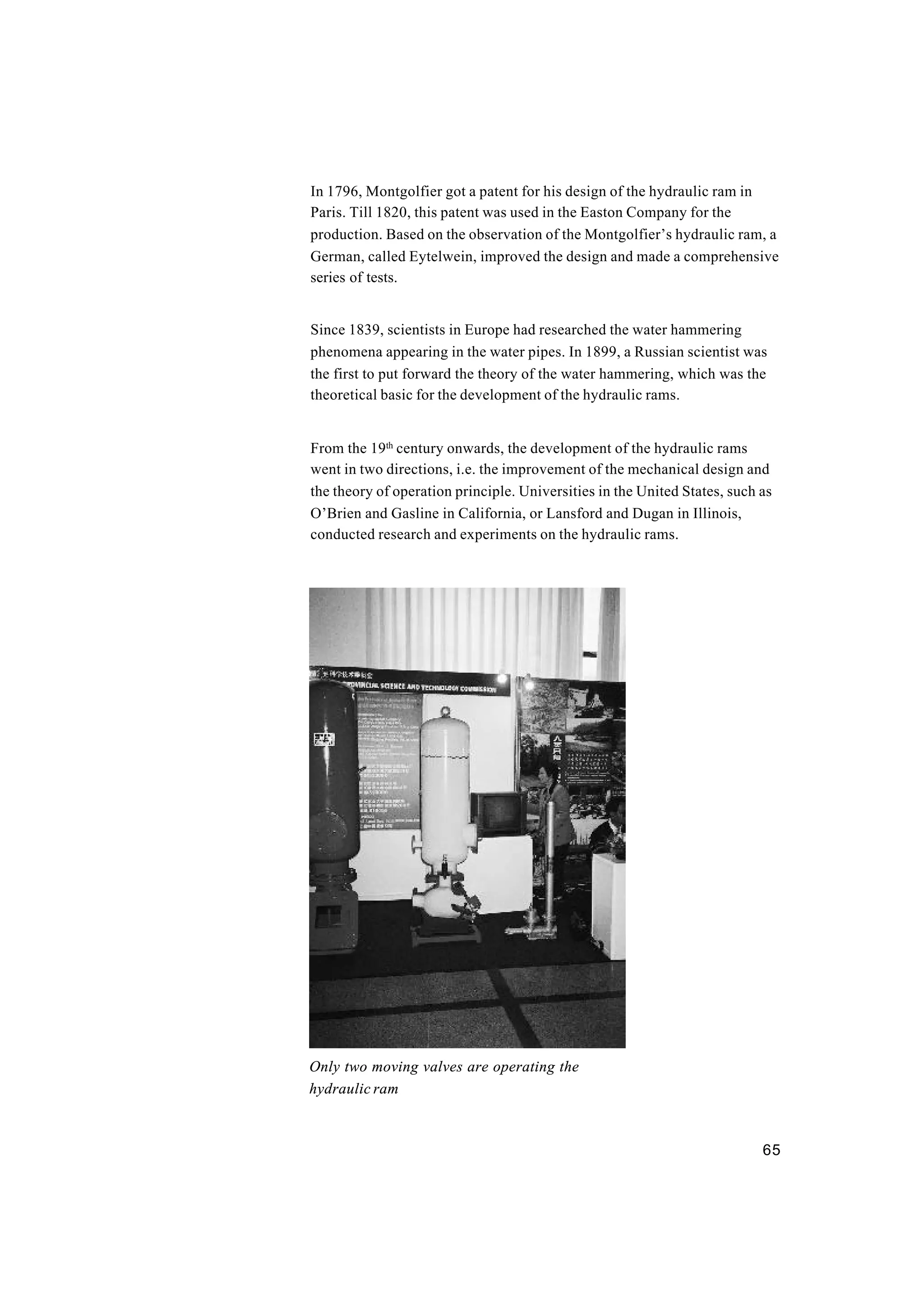 65
In 1796, Montgolfier got a patent for his design of the hydraulic ram in
Paris. Till 1820, this patent was used in the Easton Company for the
production. Based on the observation of the Montgolfier’s hydraulic ram, a
German, called Eytelwein, improved the design and made a comprehensive
series of tests.
Since 1839, scientists in Europe had researched the water hammering
phenomena appearing in the water pipes. In 1899, a Russian scientist was
the first to put forward the theory of the water hammering, which was the
theoretical basic for the development of the hydraulic rams.
From the 19th
century onwards, the development of the hydraulic rams
went in two directions, i.e. the improvement of the mechanical design and
the theory of operation principle. Universities in the United States, such as
O’Brien and Gasline in California, or Lansford and Dugan in Illinois,
conducted research and experiments on the hydraulic rams.
Only two moving valves are operating the
hydraulic ram
 