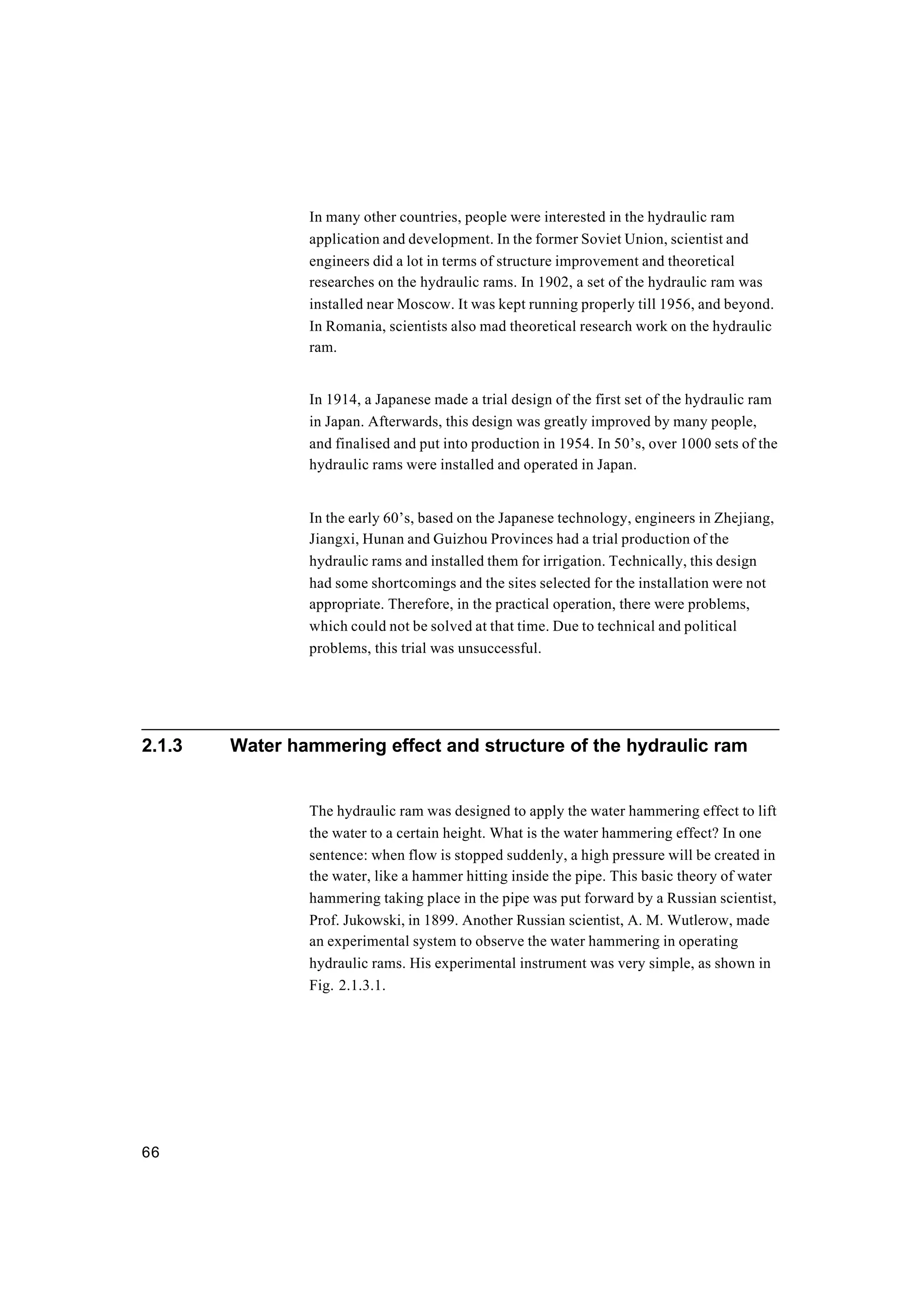 66
In many other countries, people were interested in the hydraulic ram
application and development. In the former Soviet Union, scientist and
engineers did a lot in terms of structure improvement and theoretical
researches on the hydraulic rams. In 1902, a set of the hydraulic ram was
installed near Moscow. It was kept running properly till 1956, and beyond.
In Romania, scientists also mad theoretical research work on the hydraulic
ram.
In 1914, a Japanese made a trial design of the first set of the hydraulic ram
in Japan. Afterwards, this design was greatly improved by many people,
and finalised and put into production in 1954. In 50’s, over 1000 sets of the
hydraulic rams were installed and operated in Japan.
In the early 60’s, based on the Japanese technology, engineers in Zhejiang,
Jiangxi, Hunan and Guizhou Provinces had a trial production of the
hydraulic rams and installed them for irrigation. Technically, this design
had some shortcomings and the sites selected for the installation were not
appropriate. Therefore, in the practical operation, there were problems,
which could not be solved at that time. Due to technical and political
problems, this trial was unsuccessful.
2.1.3 Water hammering effect and structure of the hydraulic ram
The hydraulic ram was designed to apply the water hammering effect to lift
the water to a certain height. What is the water hammering effect? In one
sentence: when flow is stopped suddenly, a high pressure will be created in
the water, like a hammer hitting inside the pipe. This basic theory of water
hammering taking place in the pipe was put forward by a Russian scientist,
Prof. Jukowski, in 1899. Another Russian scientist, A. M. Wutlerow, made
an experimental system to observe the water hammering in operating
hydraulic rams. His experimental instrument was very simple, as shown in
Fig. 2.1.3.1.
 