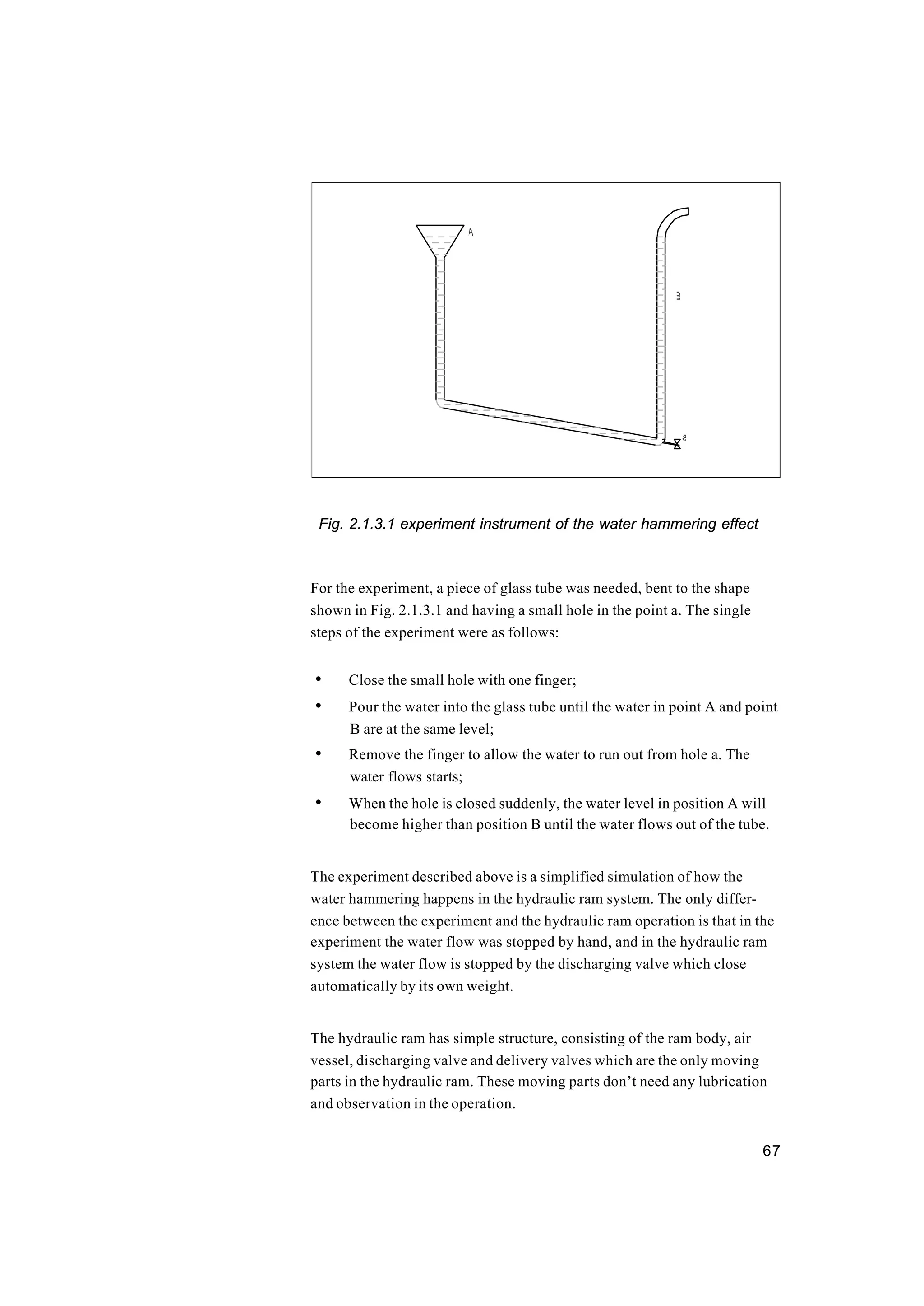 67
Fig. 2.1.3.1 experiment instrument of the water hammering effect
For the experiment, a piece of glass tube was needed, bent to the shape
shown in Fig. 2.1.3.1 and having a small hole in the point a. The single
steps of the experiment were as follows:
• Close the small hole with one finger;
• Pour the water into the glass tube until the water in point A and point
B are at the same level;
• Remove the finger to allow the water to run out from hole a. The
water flows starts;
• When the hole is closed suddenly, the water level in position A will
become higher than position B until the water flows out of the tube.
The experiment described above is a simplified simulation of how the
water hammering happens in the hydraulic ram system. The only differ-
ence between the experiment and the hydraulic ram operation is that in the
experiment the water flow was stopped by hand, and in the hydraulic ram
system the water flow is stopped by the discharging valve which close
automatically by its own weight.
The hydraulic ram has simple structure, consisting of the ram body, air
vessel, discharging valve and delivery valves which are the only moving
parts in the hydraulic ram. These moving parts don’t need any lubrication
and observation in the operation.
 