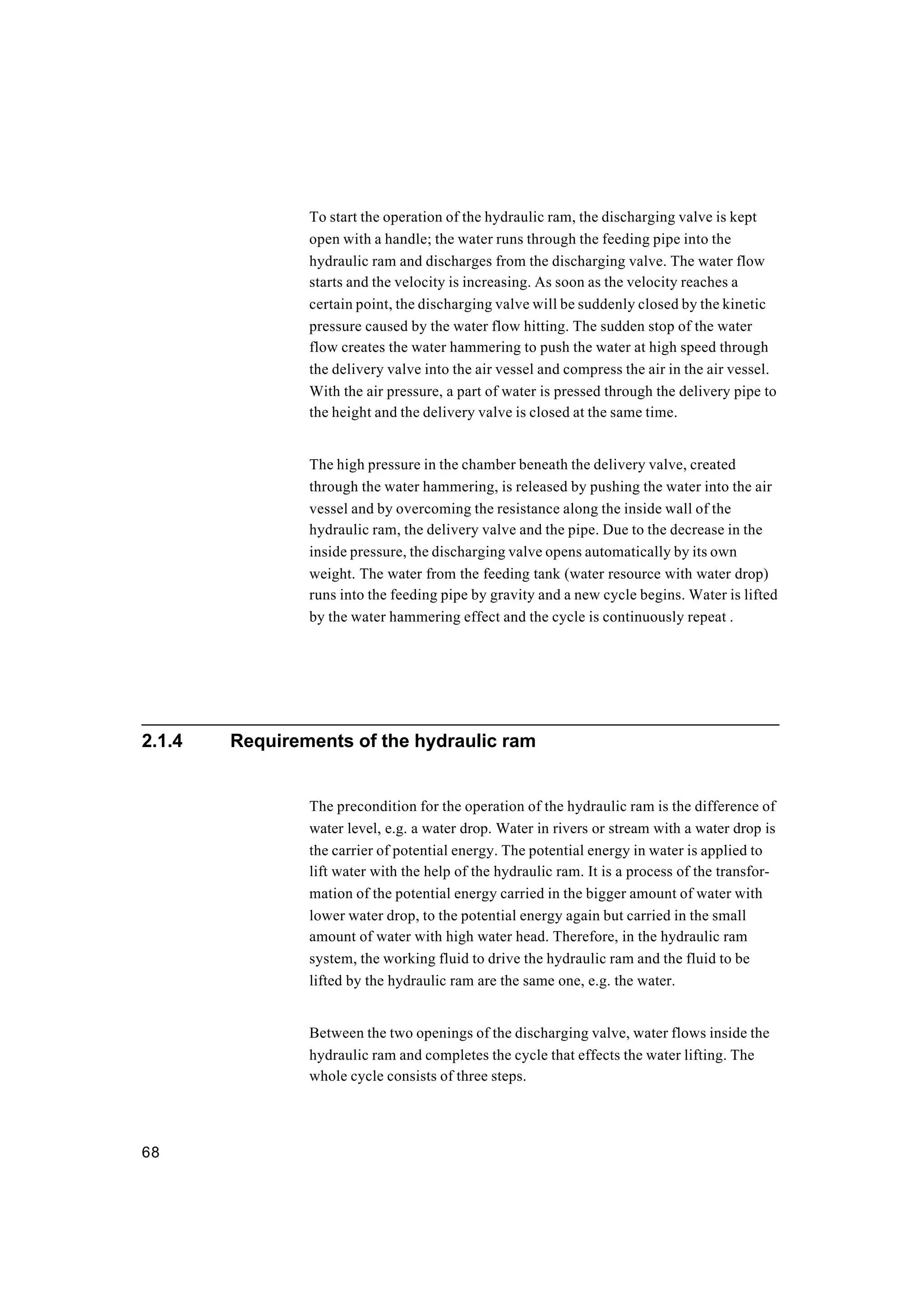 68
To start the operation of the hydraulic ram, the discharging valve is kept
open with a handle; the water runs through the feeding pipe into the
hydraulic ram and discharges from the discharging valve. The water flow
starts and the velocity is increasing. As soon as the velocity reaches a
certain point, the discharging valve will be suddenly closed by the kinetic
pressure caused by the water flow hitting. The sudden stop of the water
flow creates the water hammering to push the water at high speed through
the delivery valve into the air vessel and compress the air in the air vessel.
With the air pressure, a part of water is pressed through the delivery pipe to
the height and the delivery valve is closed at the same time.
The high pressure in the chamber beneath the delivery valve, created
through the water hammering, is released by pushing the water into the air
vessel and by overcoming the resistance along the inside wall of the
hydraulic ram, the delivery valve and the pipe. Due to the decrease in the
inside pressure, the discharging valve opens automatically by its own
weight. The water from the feeding tank (water resource with water drop)
runs into the feeding pipe by gravity and a new cycle begins. Water is lifted
by the water hammering effect and the cycle is continuously repeat .
2.1.4 Requirements of the hydraulic ram
The precondition for the operation of the hydraulic ram is the difference of
water level, e.g. a water drop. Water in rivers or stream with a water drop is
the carrier of potential energy. The potential energy in water is applied to
lift water with the help of the hydraulic ram. It is a process of the transfor-
mation of the potential energy carried in the bigger amount of water with
lower water drop, to the potential energy again but carried in the small
amount of water with high water head. Therefore, in the hydraulic ram
system, the working fluid to drive the hydraulic ram and the fluid to be
lifted by the hydraulic ram are the same one, e.g. the water.
Between the two openings of the discharging valve, water flows inside the
hydraulic ram and completes the cycle that effects the water lifting. The
whole cycle consists of three steps.
 