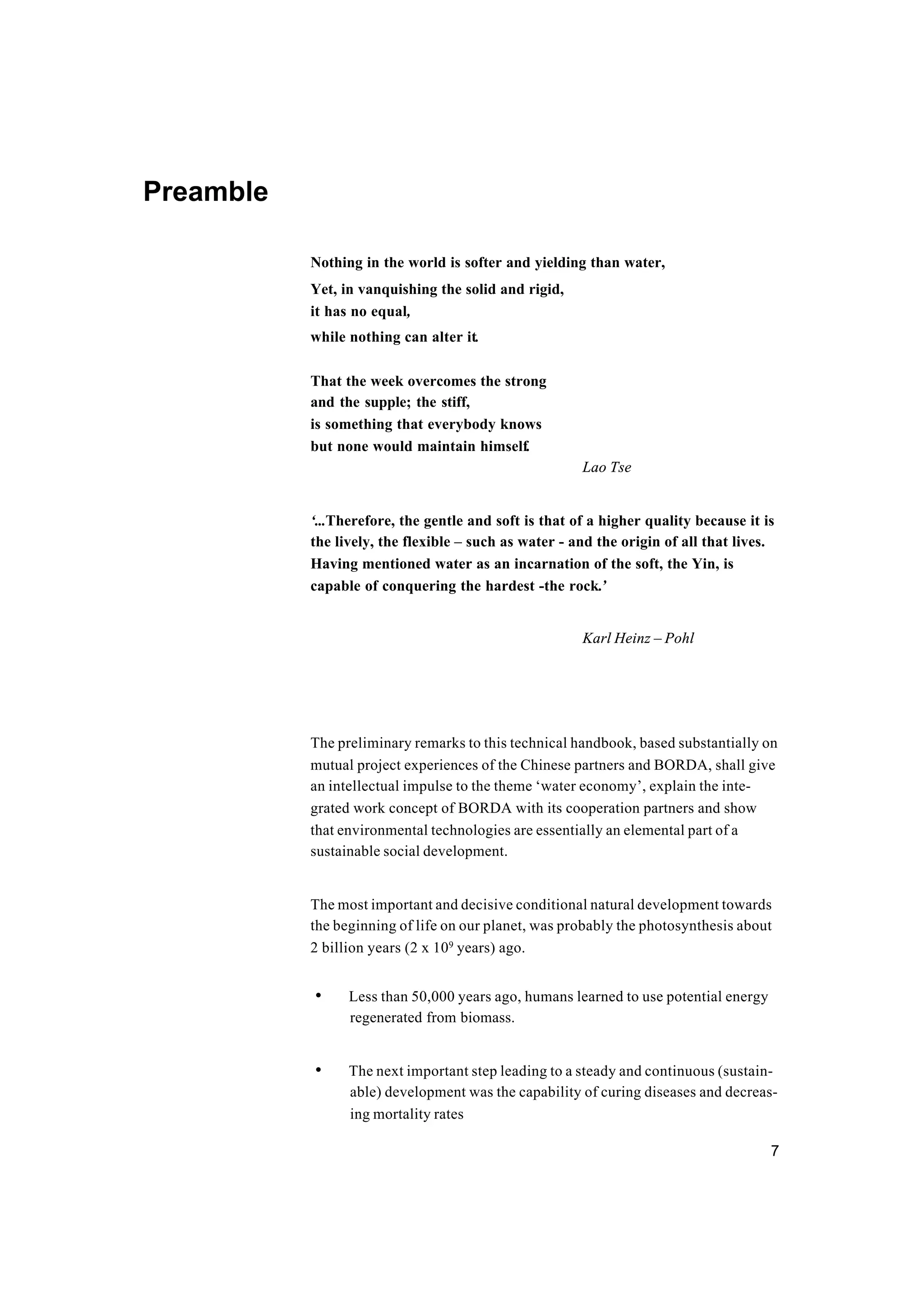 7
Preamble
Nothing in the world is softer and yielding than water,
Yet, in vanquishing the solid and rigid,
it has no equal,
while nothing can alter it.
That the week overcomes the strong
and the supple; the stiff,
is something that everybody knows
but none would maintain himself.
Lao Tse
‘...Therefore, the gentle and soft is that of a higher quality because it is
the lively, the flexible – such as water - and the origin of all that lives.
Having mentioned water as an incarnation of the soft, the Yin, is
capable of conquering the hardest -the rock.’
Karl Heinz – Pohl
The preliminary remarks to this technical handbook, based substantially on
mutual project experiences of the Chinese partners and BORDA, shall give
an intellectual impulse to the theme ‘water economy’, explain the inte-
grated work concept of BORDA with its cooperation partners and show
that environmental technologies are essentially an elemental part of a
sustainable social development.
The most important and decisive conditional natural development towards
the beginning of life on our planet, was probably the photosynthesis about
2 billion years (2 x 109
years) ago.
• Less than 50,000 years ago, humans learned to use potential energy
regenerated from biomass.
• The next important step leading to a steady and continuous (sustain-
able) development was the capability of curing diseases and decreas-
ing mortality rates
 