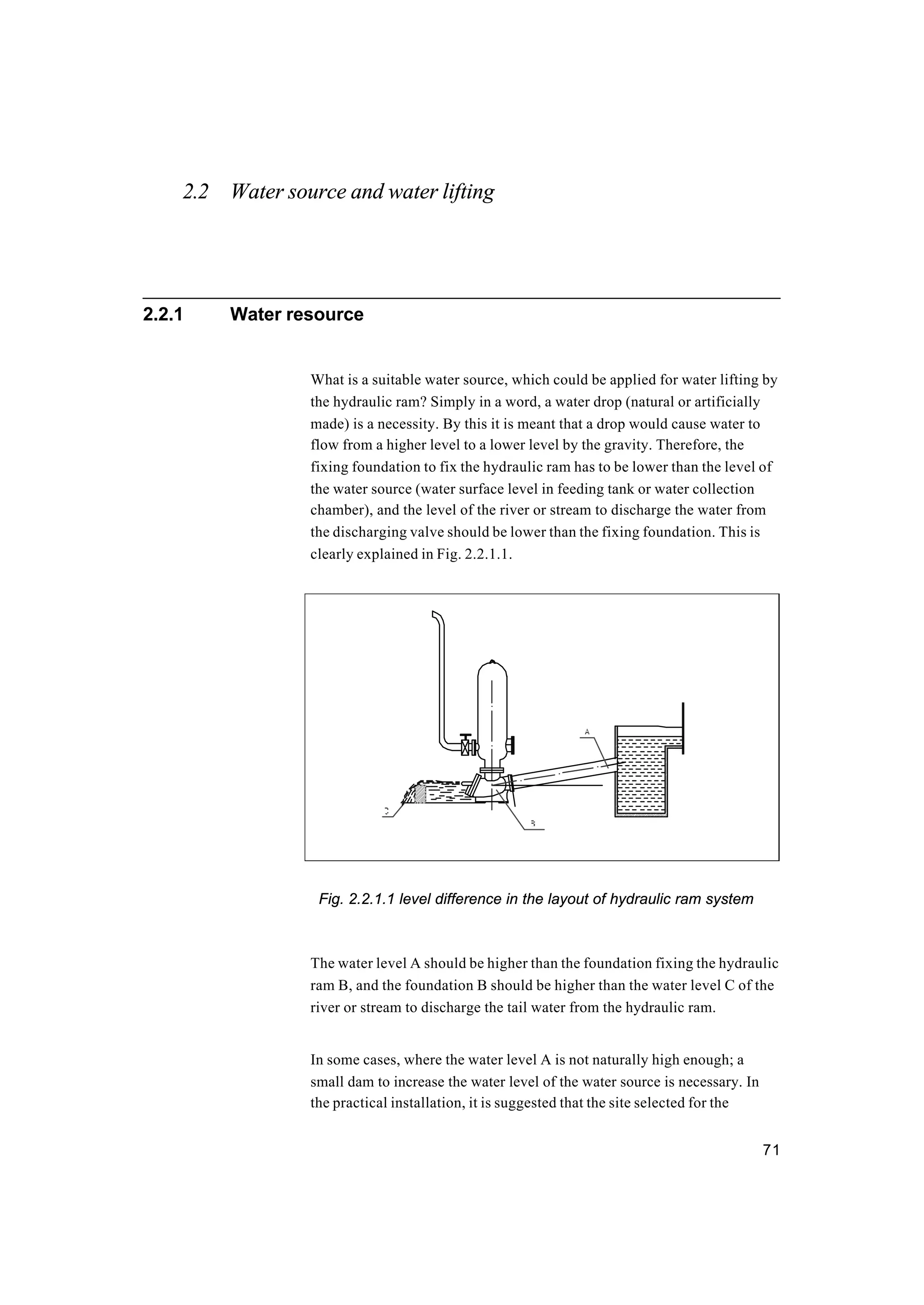 71
2.2 Water source and water lifting
2.2.1 Water resource
What is a suitable water source, which could be applied for water lifting by
the hydraulic ram? Simply in a word, a water drop (natural or artificially
made) is a necessity. By this it is meant that a drop would cause water to
flow from a higher level to a lower level by the gravity. Therefore, the
fixing foundation to fix the hydraulic ram has to be lower than the level of
the water source (water surface level in feeding tank or water collection
chamber), and the level of the river or stream to discharge the water from
the discharging valve should be lower than the fixing foundation. This is
clearly explained in Fig. 2.2.1.1.
Fig. 2.2.1.1 level difference in the layout of hydraulic ram system
The water level A should be higher than the foundation fixing the hydraulic
ram B, and the foundation B should be higher than the water level C of the
river or stream to discharge the tail water from the hydraulic ram.
In some cases, where the water level A is not naturally high enough; a
small dam to increase the water level of the water source is necessary. In
the practical installation, it is suggested that the site selected for the
 