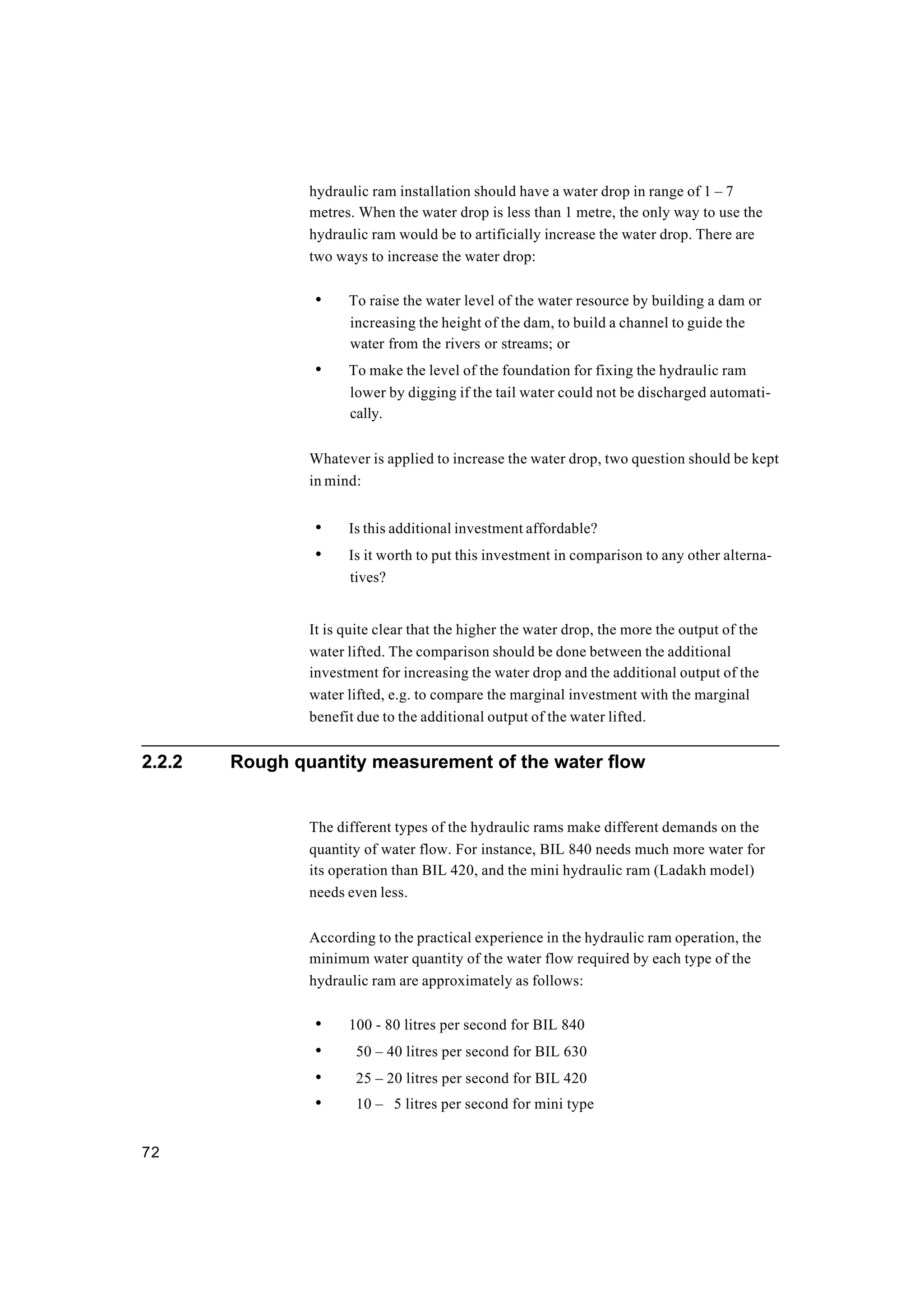 72
hydraulic ram installation should have a water drop in range of 1 – 7
metres. When the water drop is less than 1 metre, the only way to use the
hydraulic ram would be to artificially increase the water drop. There are
two ways to increase the water drop:
• To raise the water level of the water resource by building a dam or
increasing the height of the dam, to build a channel to guide the
water from the rivers or streams; or
• To make the level of the foundation for fixing the hydraulic ram
lower by digging if the tail water could not be discharged automati-
cally.
Whatever is applied to increase the water drop, two question should be kept
in mind:
• Is this additional investment affordable?
• Is it worth to put this investment in comparison to any other alterna-
tives?
It is quite clear that the higher the water drop, the more the output of the
water lifted. The comparison should be done between the additional
investment for increasing the water drop and the additional output of the
water lifted, e.g. to compare the marginal investment with the marginal
benefit due to the additional output of the water lifted.
2.2.2 Rough quantity measurement of the water flow
The different types of the hydraulic rams make different demands on the
quantity of water flow. For instance, BIL 840 needs much more water for
its operation than BIL 420, and the mini hydraulic ram (Ladakh model)
needs even less.
According to the practical experience in the hydraulic ram operation, the
minimum water quantity of the water flow required by each type of the
hydraulic ram are approximately as follows:
• 100 - 80 litres per second for BIL 840
• 50 – 40 litres per second for BIL 630
• 25 – 20 litres per second for BIL 420
• 10 – 5 litres per second for mini type
 
