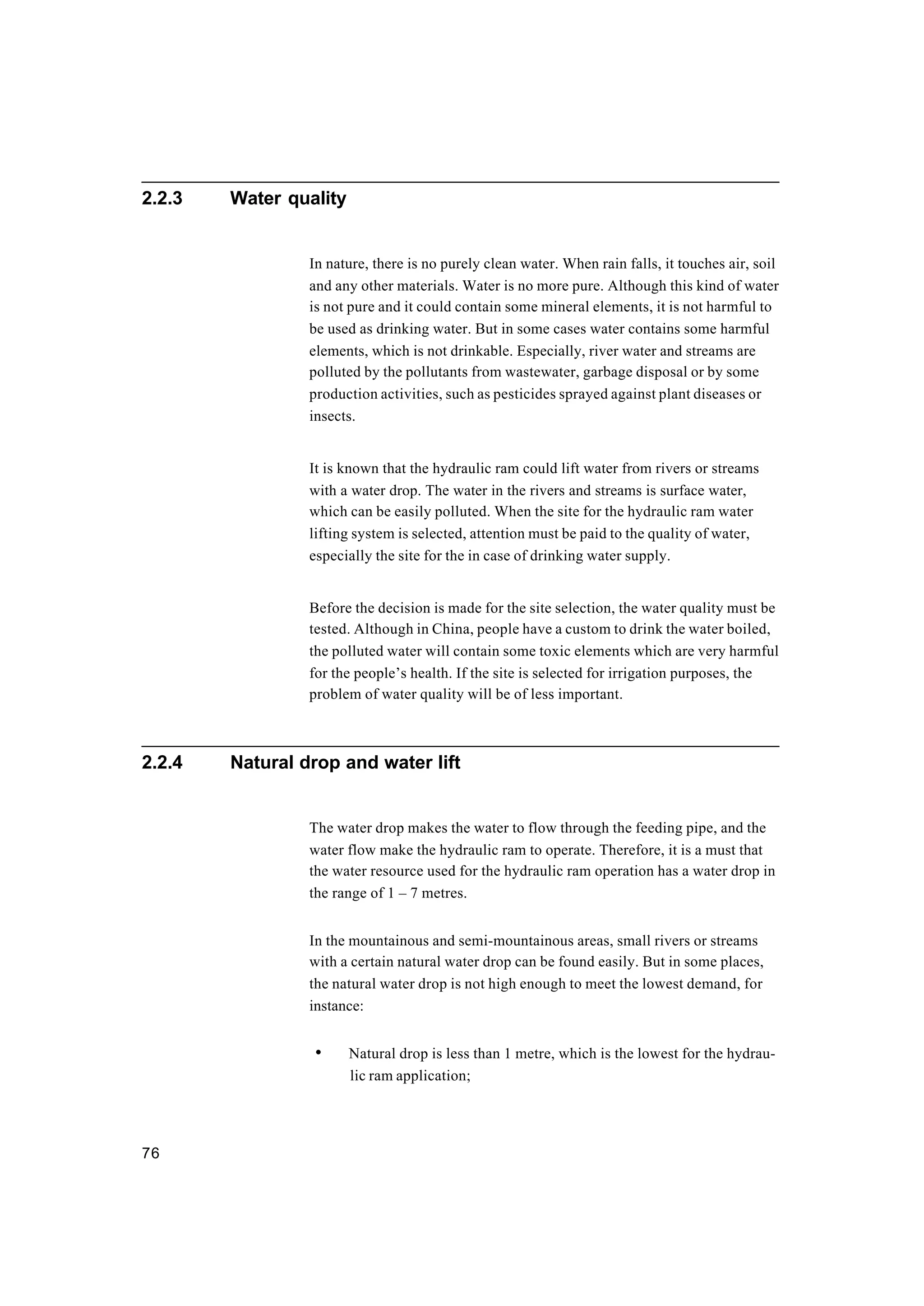 76
2.2.3 Water quality
In nature, there is no purely clean water. When rain falls, it touches air, soil
and any other materials. Water is no more pure. Although this kind of water
is not pure and it could contain some mineral elements, it is not harmful to
be used as drinking water. But in some cases water contains some harmful
elements, which is not drinkable. Especially, river water and streams are
polluted by the pollutants from wastewater, garbage disposal or by some
production activities, such as pesticides sprayed against plant diseases or
insects.
It is known that the hydraulic ram could lift water from rivers or streams
with a water drop. The water in the rivers and streams is surface water,
which can be easily polluted. When the site for the hydraulic ram water
lifting system is selected, attention must be paid to the quality of water,
especially the site for the in case of drinking water supply.
Before the decision is made for the site selection, the water quality must be
tested. Although in China, people have a custom to drink the water boiled,
the polluted water will contain some toxic elements which are very harmful
for the people’s health. If the site is selected for irrigation purposes, the
problem of water quality will be of less important.
2.2.4 Natural drop and water lift
The water drop makes the water to flow through the feeding pipe, and the
water flow make the hydraulic ram to operate. Therefore, it is a must that
the water resource used for the hydraulic ram operation has a water drop in
the range of 1 – 7 metres.
In the mountainous and semi-mountainous areas, small rivers or streams
with a certain natural water drop can be found easily. But in some places,
the natural water drop is not high enough to meet the lowest demand, for
instance:
• Natural drop is less than 1 metre, which is the lowest for the hydrau-
lic ram application;
 