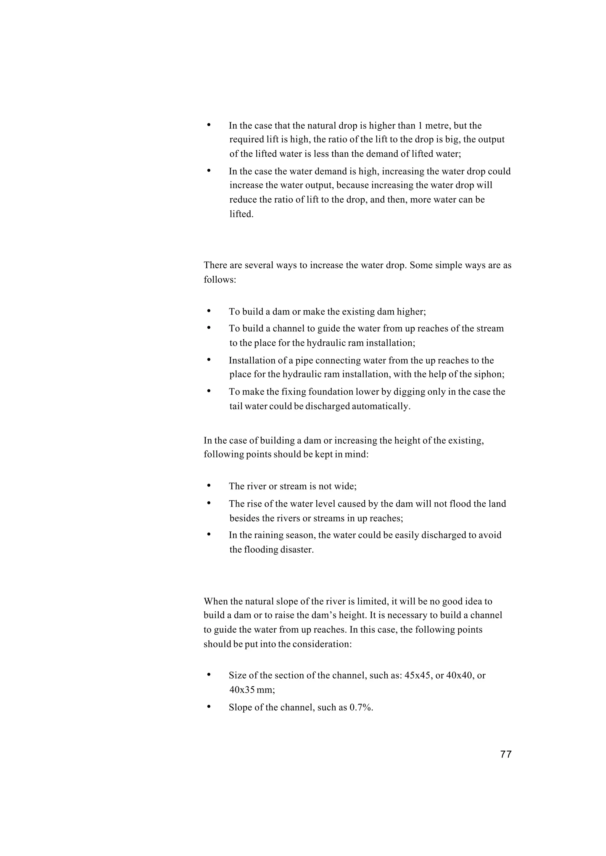 77
• In the case that the natural drop is higher than 1 metre, but the
required lift is high, the ratio of the lift to the drop is big, the output
of the lifted water is less than the demand of lifted water;
• In the case the water demand is high, increasing the water drop could
increase the water output, because increasing the water drop will
reduce the ratio of lift to the drop, and then, more water can be
lifted.
There are several ways to increase the water drop. Some simple ways are as
follows:
• To build a dam or make the existing dam higher;
• To build a channel to guide the water from up reaches of the stream
to the place for the hydraulic ram installation;
• Installation of a pipe connecting water from the up reaches to the
place for the hydraulic ram installation, with the help of the siphon;
• To make the fixing foundation lower by digging only in the case the
tail water could be discharged automatically.
In the case of building a dam or increasing the height of the existing,
following points should be kept in mind:
• The river or stream is not wide;
• The rise of the water level caused by the dam will not flood the land
besides the rivers or streams in up reaches;
• In the raining season, the water could be easily discharged to avoid
the flooding disaster.
When the natural slope of the river is limited, it will be no good idea to
build a dam or to raise the dam’s height. It is necessary to build a channel
to guide the water from up reaches. In this case, the following points
should be put into the consideration:
• Size of the section of the channel, such as: 45x45, or 40x40, or
40x35 mm;
• Slope of the channel, such as 0.7%.
 