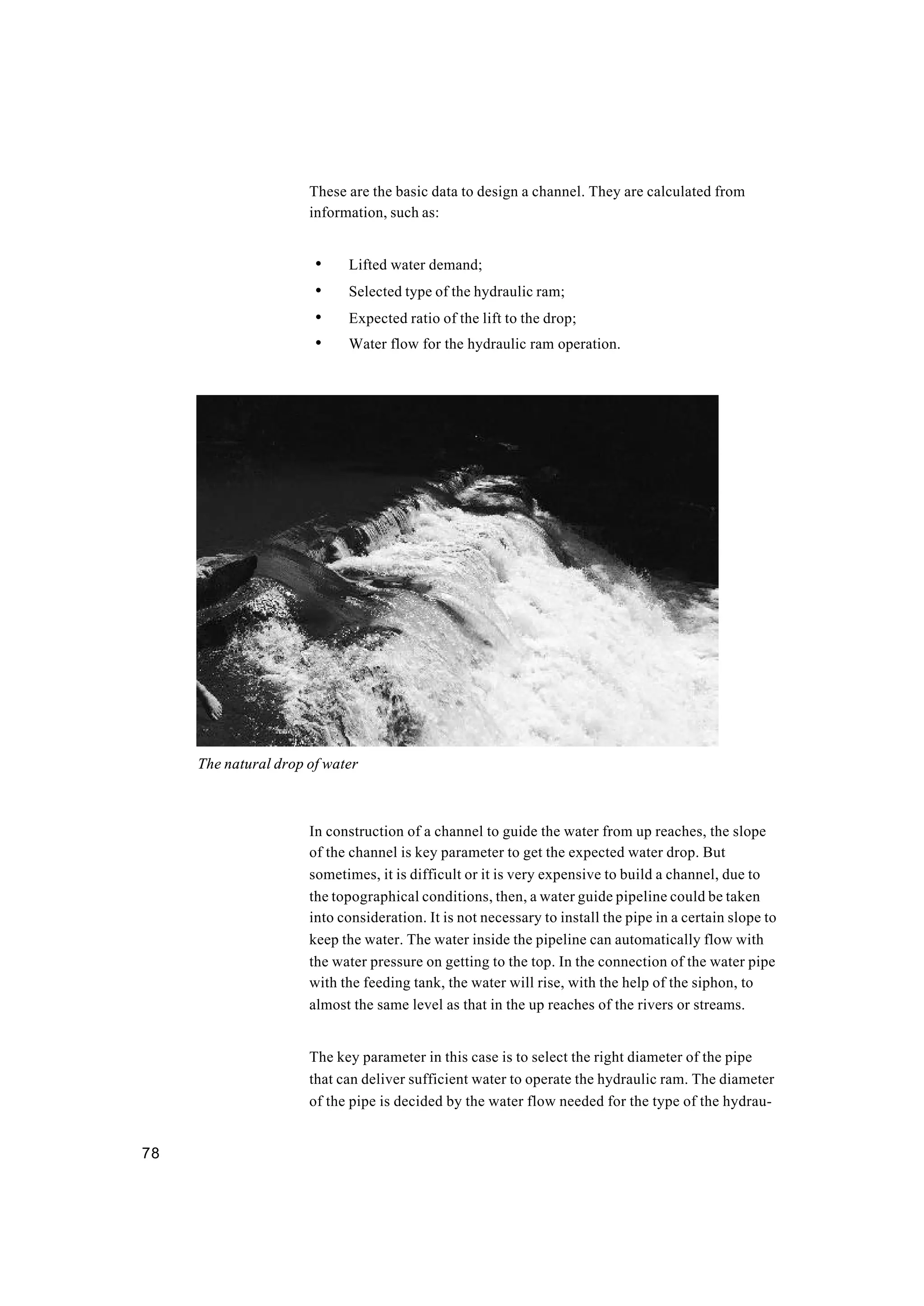 78
These are the basic data to design a channel. They are calculated from
information, such as:
• Lifted water demand;
• Selected type of the hydraulic ram;
• Expected ratio of the lift to the drop;
• Water flow for the hydraulic ram operation.
In construction of a channel to guide the water from up reaches, the slope
of the channel is key parameter to get the expected water drop. But
sometimes, it is difficult or it is very expensive to build a channel, due to
the topographical conditions, then, a water guide pipeline could be taken
into consideration. It is not necessary to install the pipe in a certain slope to
keep the water. The water inside the pipeline can automatically flow with
the water pressure on getting to the top. In the connection of the water pipe
with the feeding tank, the water will rise, with the help of the siphon, to
almost the same level as that in the up reaches of the rivers or streams.
The key parameter in this case is to select the right diameter of the pipe
that can deliver sufficient water to operate the hydraulic ram. The diameter
of the pipe is decided by the water flow needed for the type of the hydrau-
The natural drop of water
 