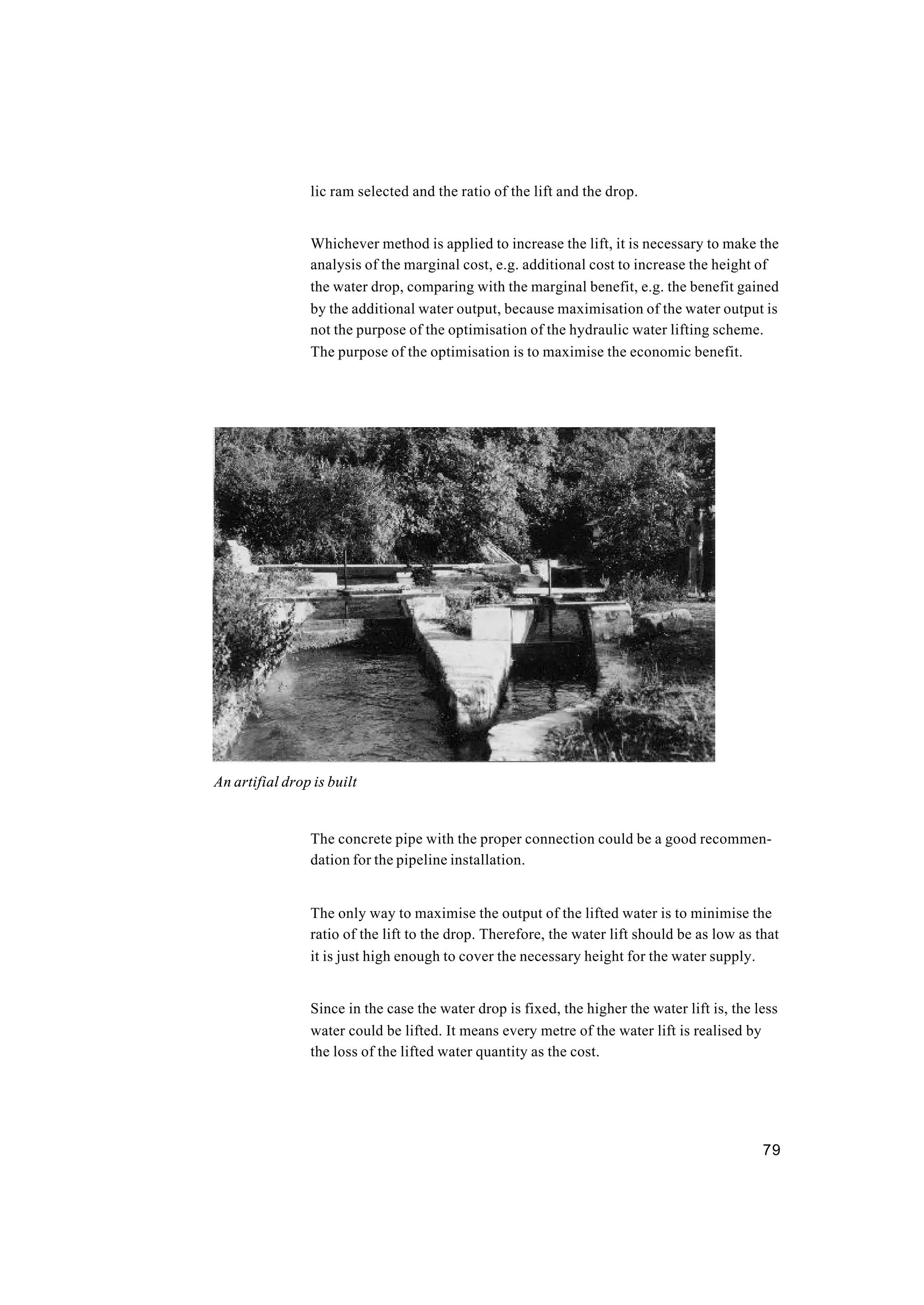 79
lic ram selected and the ratio of the lift and the drop.
Whichever method is applied to increase the lift, it is necessary to make the
analysis of the marginal cost, e.g. additional cost to increase the height of
the water drop, comparing with the marginal benefit, e.g. the benefit gained
by the additional water output, because maximisation of the water output is
not the purpose of the optimisation of the hydraulic water lifting scheme.
The purpose of the optimisation is to maximise the economic benefit.
The concrete pipe with the proper connection could be a good recommen-
dation for the pipeline installation.
The only way to maximise the output of the lifted water is to minimise the
ratio of the lift to the drop. Therefore, the water lift should be as low as that
it is just high enough to cover the necessary height for the water supply.
Since in the case the water drop is fixed, the higher the water lift is, the less
water could be lifted. It means every metre of the water lift is realised by
the loss of the lifted water quantity as the cost.
An artifial drop is built
 