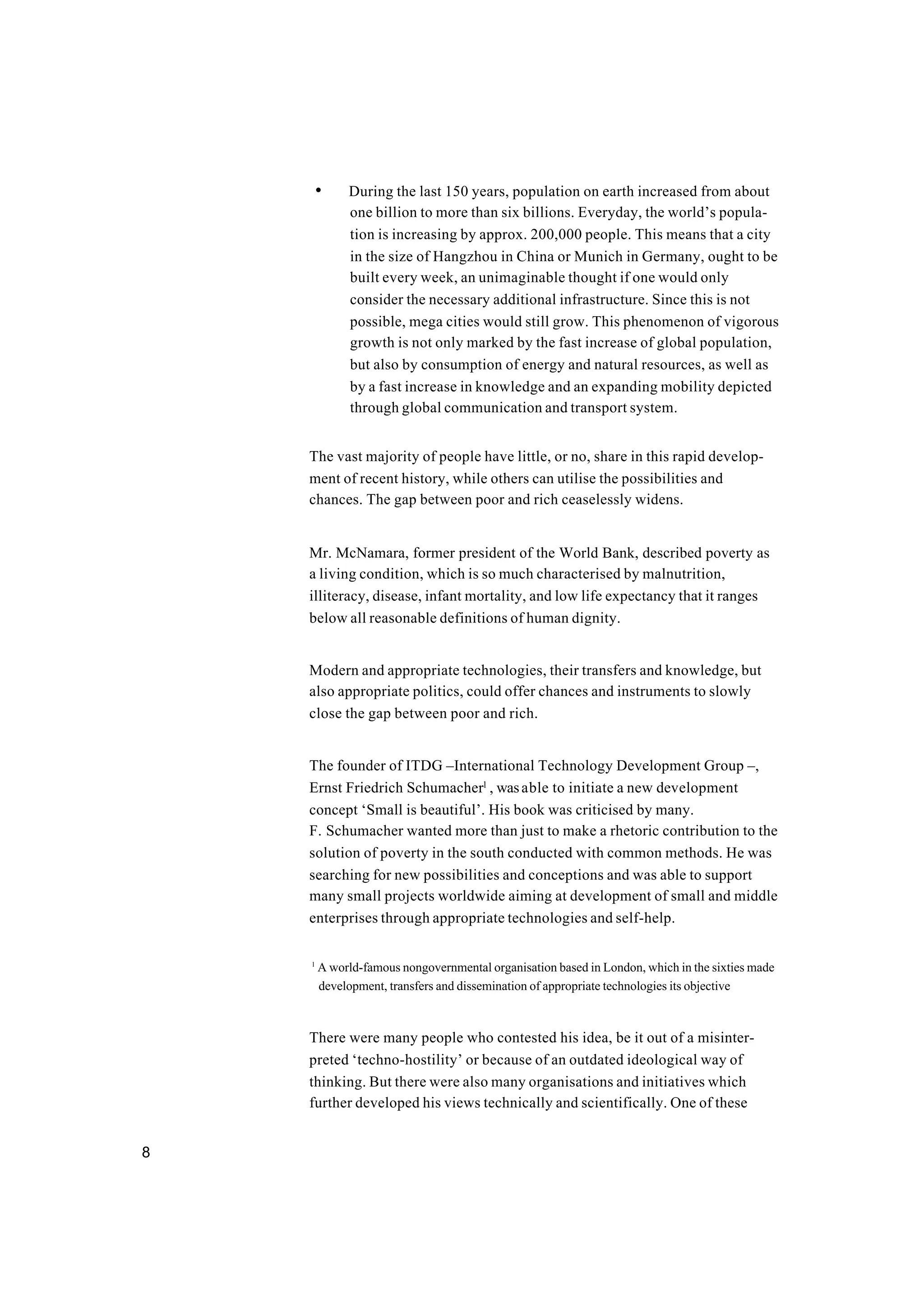 8
• During the last 150 years, population on earth increased from about
one billion to more than six billions. Everyday, the world’s popula-
tion is increasing by approx. 200,000 people. This means that a city
in the size of Hangzhou in China or Munich in Germany, ought to be
built every week, an unimaginable thought if one would only
consider the necessary additional infrastructure. Since this is not
possible, mega cities would still grow. This phenomenon of vigorous
growth is not only marked by the fast increase of global population,
but also by consumption of energy and natural resources, as well as
by a fast increase in knowledge and an expanding mobility depicted
through global communication and transport system.
The vast majority of people have little, or no, share in this rapid develop-
ment of recent history, while others can utilise the possibilities and
chances. The gap between poor and rich ceaselessly widens.
Mr. McNamara, former president of the World Bank, described poverty as
a living condition, which is so much characterised by malnutrition,
illiteracy, disease, infant mortality, and low life expectancy that it ranges
below all reasonable definitions of human dignity.
Modern and appropriate technologies, their transfers and knowledge, but
also appropriate politics, could offer chances and instruments to slowly
close the gap between poor and rich.
The founder of ITDG –International Technology Development Group –,
Ernst Friedrich Schumacher1
, wasable to initiate a new development
concept ‘Small is beautiful’. His book was criticised by many.
F. Schumacher wanted more than just to make a rhetoric contribution to the
solution of poverty in the south conducted with common methods. He was
searching for new possibilities and conceptions and was able to support
many small projects worldwide aiming at development of small and middle
enterprises through appropriate technologies and self-help.
1
A world-famous nongovernmental organisation based in London, which in the sixties made
development, transfers and dissemination of appropriate technologies its objective
There were many people who contested his idea, be it out of a misinter-
preted ‘techno-hostility’ or because of an outdated ideological way of
thinking. But there were also many organisations and initiatives which
further developed his views technically and scientifically. One of these
 