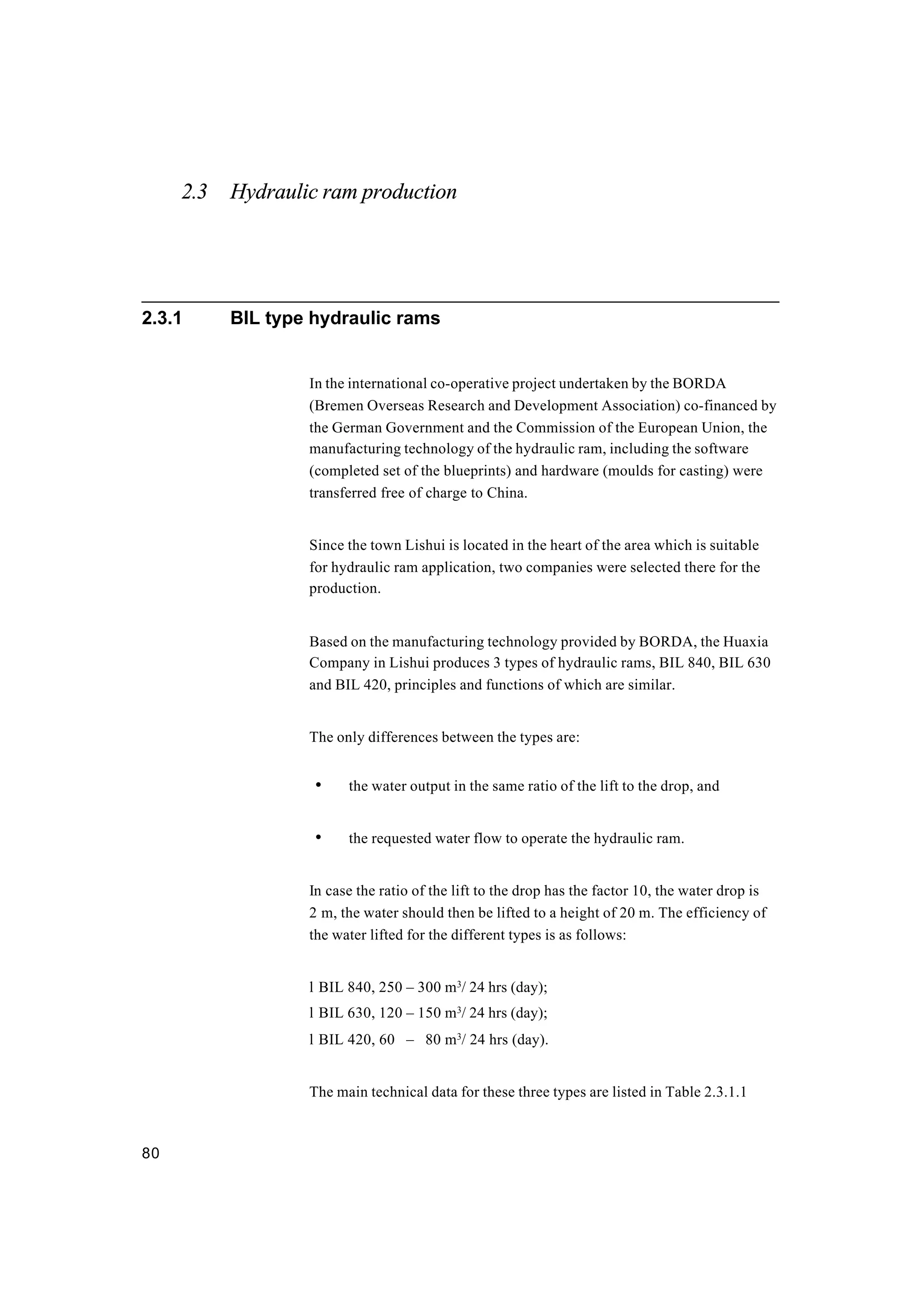 80
2.3 Hydraulic ram production
2.3.1 BIL type hydraulic rams
In the international co-operative project undertaken by the BORDA
(Bremen Overseas Research and Development Association) co-financed by
the German Government and the Commission of the European Union, the
manufacturing technology of the hydraulic ram, including the software
(completed set of the blueprints) and hardware (moulds for casting) were
transferred free of charge to China.
Since the town Lishui is located in the heart of the area which is suitable
for hydraulic ram application, two companies were selected there for the
production.
Based on the manufacturing technology provided by BORDA, the Huaxia
Company in Lishui produces 3 types of hydraulic rams, BIL 840, BIL 630
and BIL 420, principles and functions of which are similar.
The only differences between the types are:
• the water output in the same ratio of the lift to the drop, and
• the requested water flow to operate the hydraulic ram.
In case the ratio of the lift to the drop has the factor 10, the water drop is
2 m, the water should then be lifted to a height of 20 m. The efficiency of
the water lifted for the different types is as follows:
l BIL 840, 250 – 300 m3
/ 24 hrs (day);
l BIL 630, 120 – 150 m3
/ 24 hrs (day);
l BIL 420, 60 – 80 m3
/ 24 hrs (day).
The main technical data for these three types are listed in Table 2.3.1.1
 