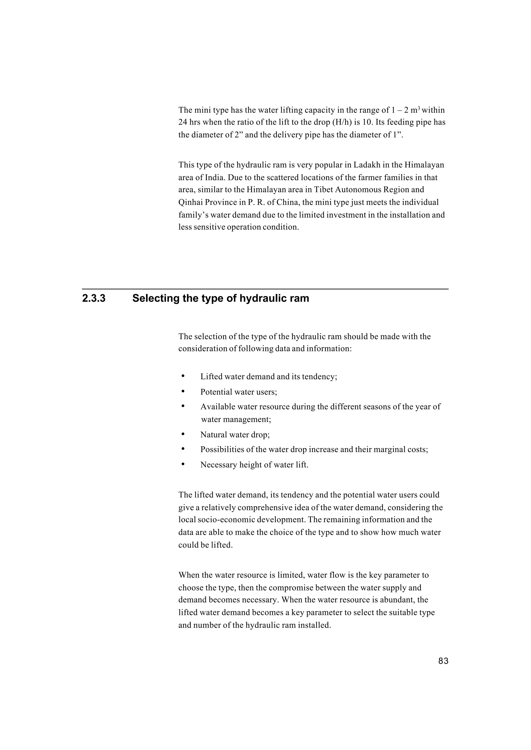 83
The mini type has the water lifting capacity in the range of 1 – 2 m3
within
24 hrs when the ratio of the lift to the drop (H/h) is 10. Its feeding pipe has
the diameter of 2” and the delivery pipe has the diameter of 1”.
This type of the hydraulic ram is very popular in Ladakh in the Himalayan
area of India. Due to the scattered locations of the farmer families in that
area, similar to the Himalayan area in Tibet Autonomous Region and
Qinhai Province in P. R. of China, the mini type just meets the individual
family’s water demand due to the limited investment in the installation and
less sensitive operation condition.
2.3.3 Selecting the type of hydraulic ram
The selection of the type of the hydraulic ram should be made with the
consideration of following data and information:
• Lifted water demand and its tendency;
• Potential water users;
• Available water resource during the different seasons of the year of
water management;
• Natural water drop;
• Possibilities of the water drop increase and their marginal costs;
• Necessary height of water lift.
The lifted water demand, its tendency and the potential water users could
give a relatively comprehensive idea of the water demand, considering the
local socio-economic development. The remaining information and the
data are able to make the choice of the type and to show how much water
could be lifted.
When the water resource is limited, water flow is the key parameter to
choose the type, then the compromise between the water supply and
demand becomes necessary. When the water resource is abundant, the
lifted water demand becomes a key parameter to select the suitable type
and number of the hydraulic ram installed.
 