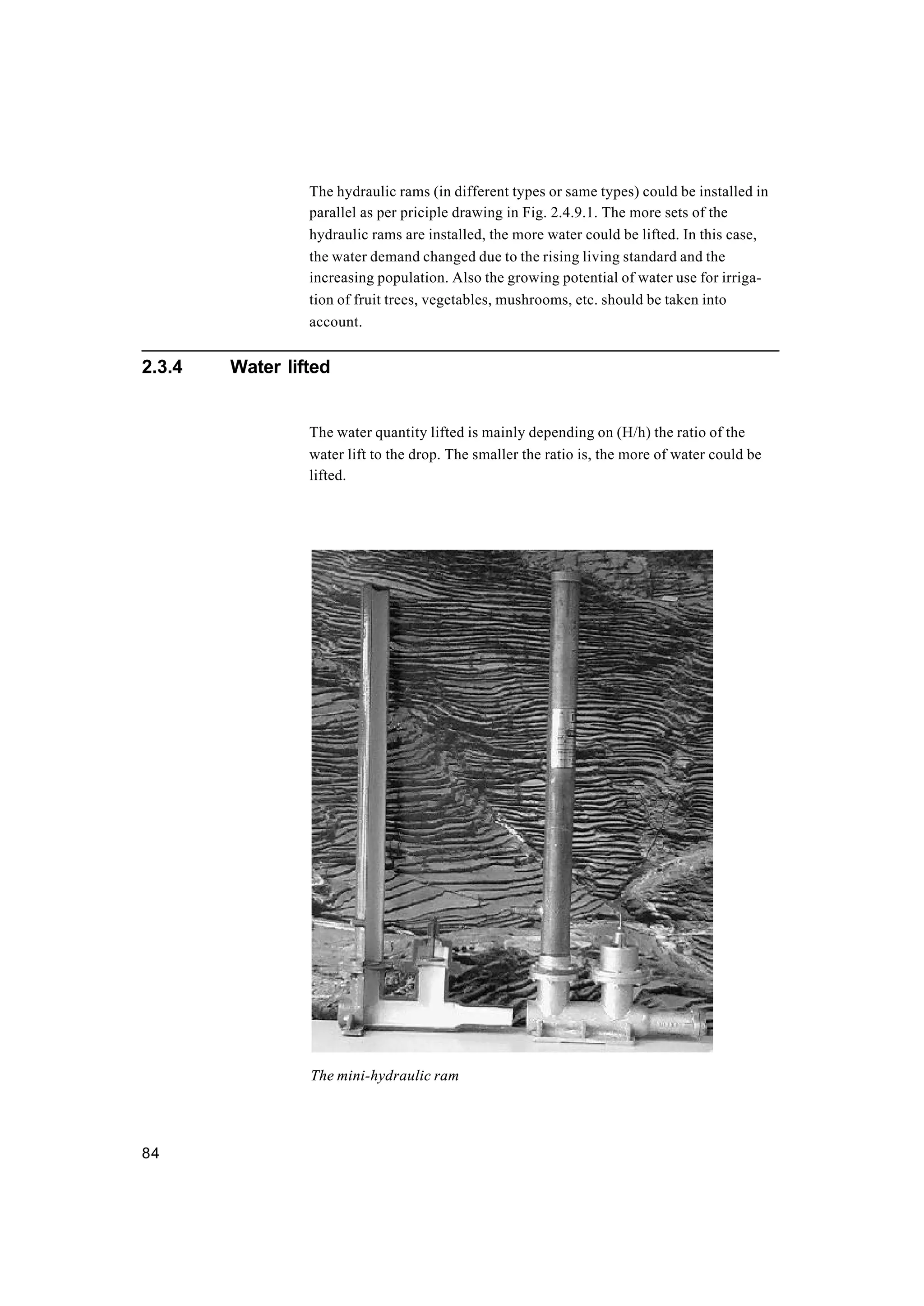 84
The hydraulic rams (in different types or same types) could be installed in
parallel as per priciple drawing in Fig. 2.4.9.1. The more sets of the
hydraulic rams are installed, the more water could be lifted. In this case,
the water demand changed due to the rising living standard and the
increasing population. Also the growing potential of water use for irriga-
tion of fruit trees, vegetables, mushrooms, etc. should be taken into
account.
2.3.4 Water lifted
The water quantity lifted is mainly depending on (H/h) the ratio of the
water lift to the drop. The smaller the ratio is, the more of water could be
lifted.
The mini-hydraulic ram
 