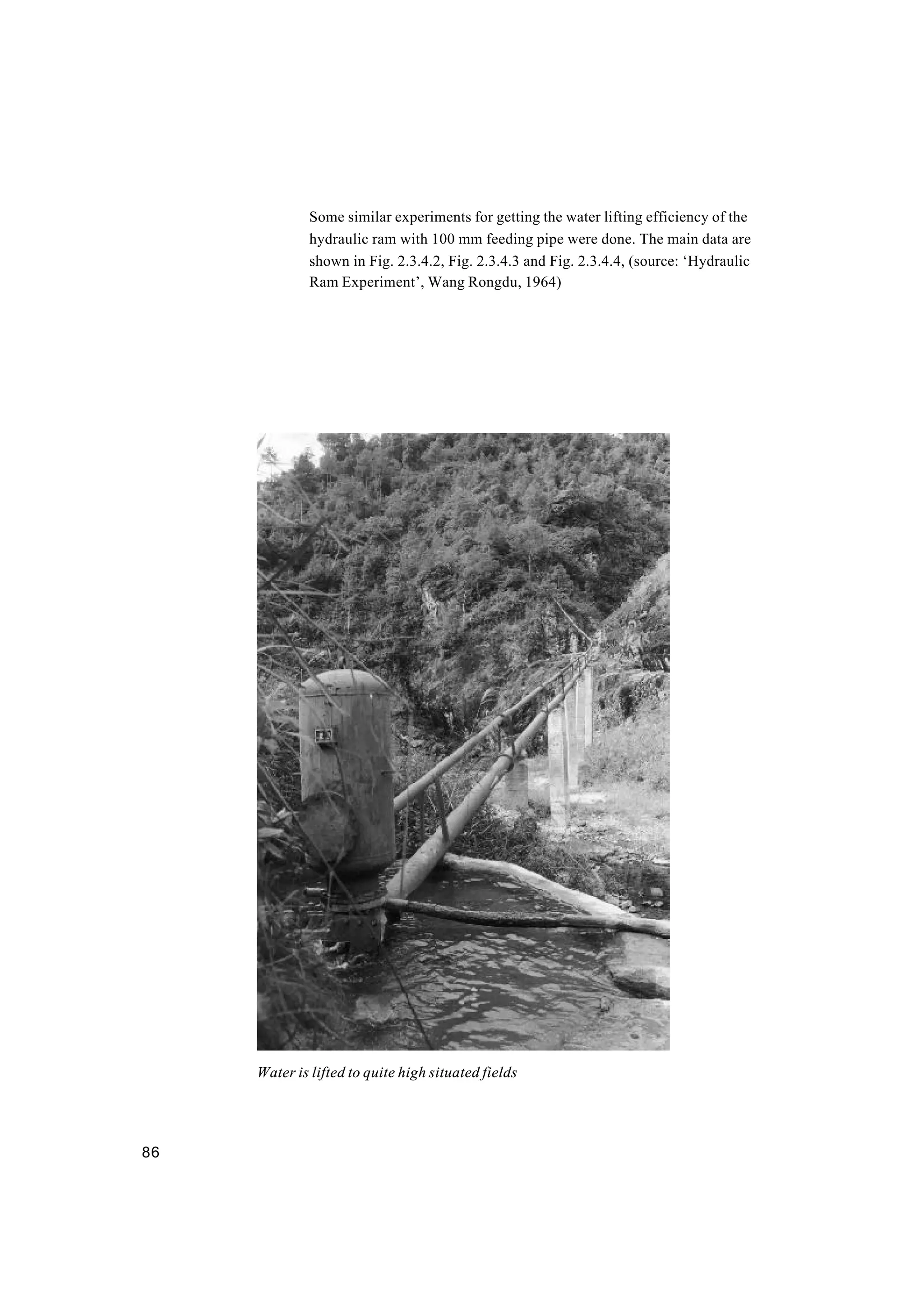 86
Some similar experiments for getting the water lifting efficiency of the
hydraulic ram with 100 mm feeding pipe were done. The main data are
shown in Fig. 2.3.4.2, Fig. 2.3.4.3 and Fig. 2.3.4.4, (source: ‘Hydraulic
Ram Experiment’, Wang Rongdu, 1964)
Water is lifted to quite high situated fields
 