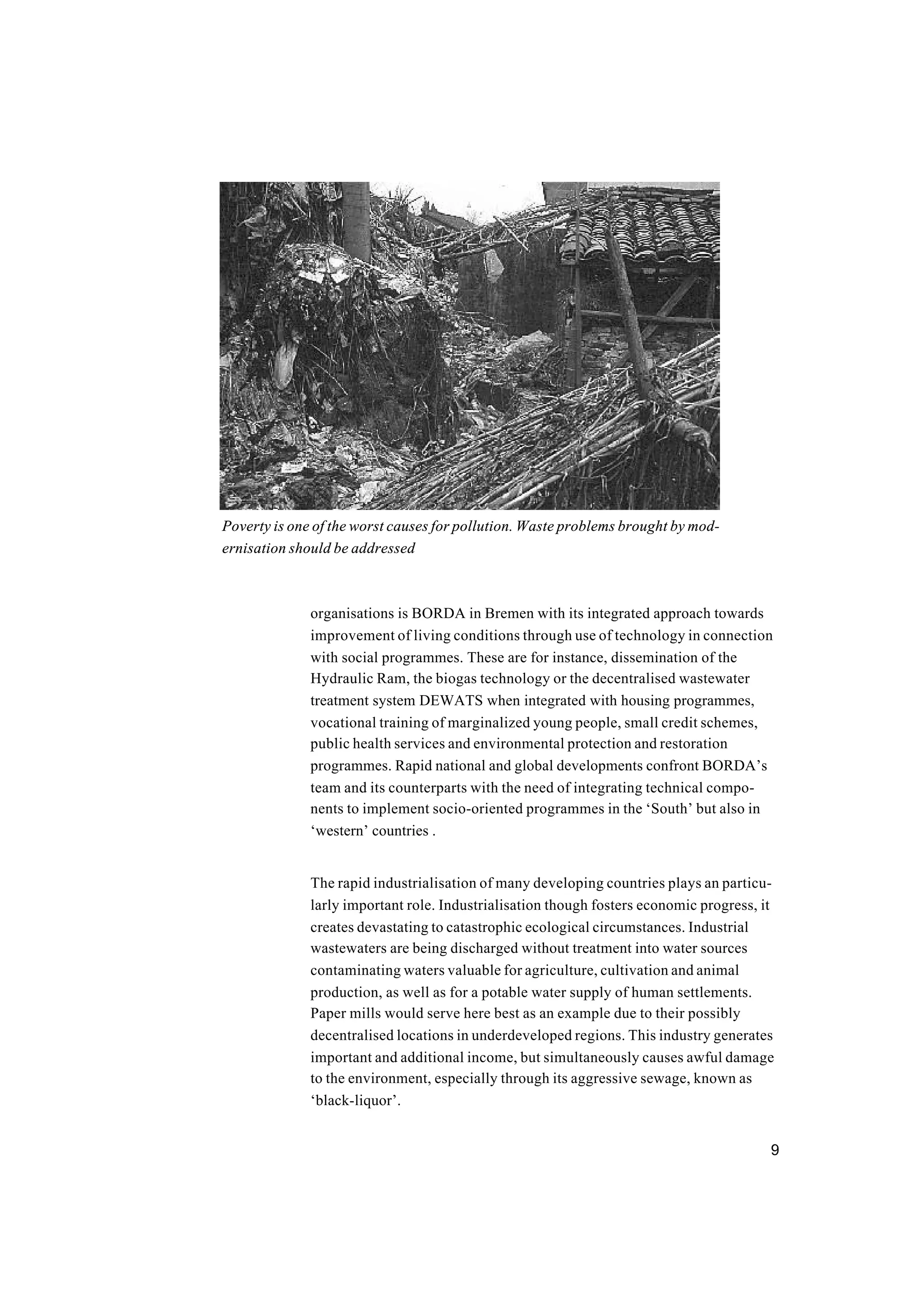 9
organisations is BORDA in Bremen with its integrated approach towards
improvement of living conditions through use of technology in connection
with social programmes. These are for instance, dissemination of the
Hydraulic Ram, the biogas technology or the decentralised wastewater
treatment system DEWATS when integrated with housing programmes,
vocational training of marginalized young people, small credit schemes,
public health services and environmental protection and restoration
programmes. Rapid national and global developments confront BORDA’s
team and its counterparts with the need of integrating technical compo-
nents to implement socio-oriented programmes in the ‘South’ but also in
‘western’ countries .
The rapid industrialisation of many developing countries plays an particu-
larly important role. Industrialisation though fosters economic progress, it
creates devastating to catastrophic ecological circumstances. Industrial
wastewaters are being discharged without treatment into water sources
contaminating waters valuable for agriculture, cultivation and animal
production, as well as for a potable water supply of human settlements.
Paper mills would serve here best as an example due to their possibly
decentralised locations in underdeveloped regions. This industry generates
important and additional income, but simultaneously causes awful damage
to the environment, especially through its aggressive sewage, known as
‘black-liquor’.
Poverty is one of the worst causes for pollution. Waste problems brought by mod-
ernisation should be addressed
 