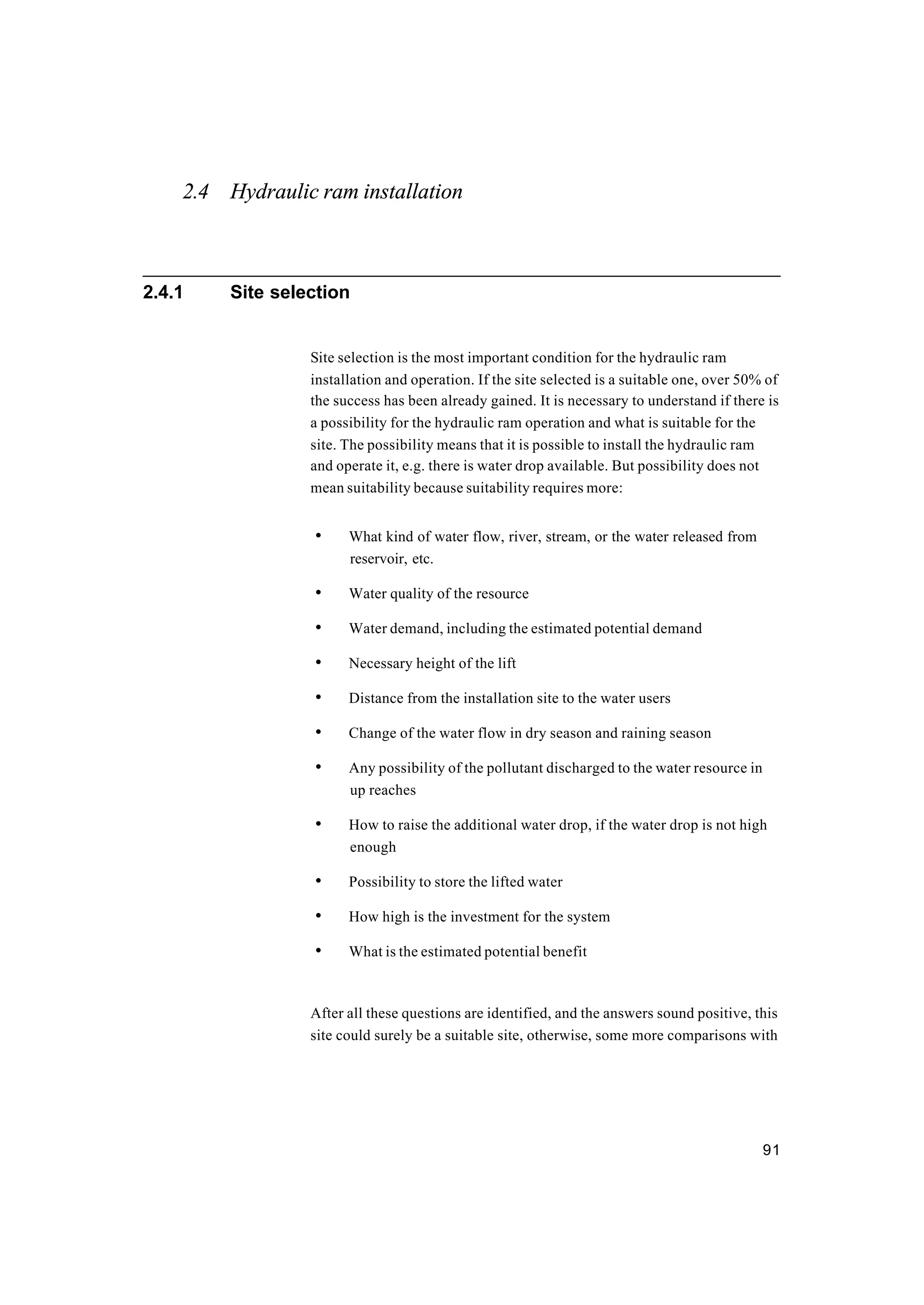 91
2.4 Hydraulic ram installation
2.4.1 Site selection
Site selection is the most important condition for the hydraulic ram
installation and operation. If the site selected is a suitable one, over 50% of
the success has been already gained. It is necessary to understand if there is
a possibility for the hydraulic ram operation and what is suitable for the
site. The possibility means that it is possible to install the hydraulic ram
and operate it, e.g. there is water drop available. But possibility does not
mean suitability because suitability requires more:
• What kind of water flow, river, stream, or the water released from
reservoir, etc.
• Water quality of the resource
• Water demand, including the estimated potential demand
• Necessary height of the lift
• Distance from the installation site to the water users
• Change of the water flow in dry season and raining season
• Any possibility of the pollutant discharged to the water resource in
up reaches
• How to raise the additional water drop, if the water drop is not high
enough
• Possibility to store the lifted water
• How high is the investment for the system
• What is the estimated potential benefit
After all these questions are identified, and the answers sound positive, this
site could surely be a suitable site, otherwise, some more comparisons with
 