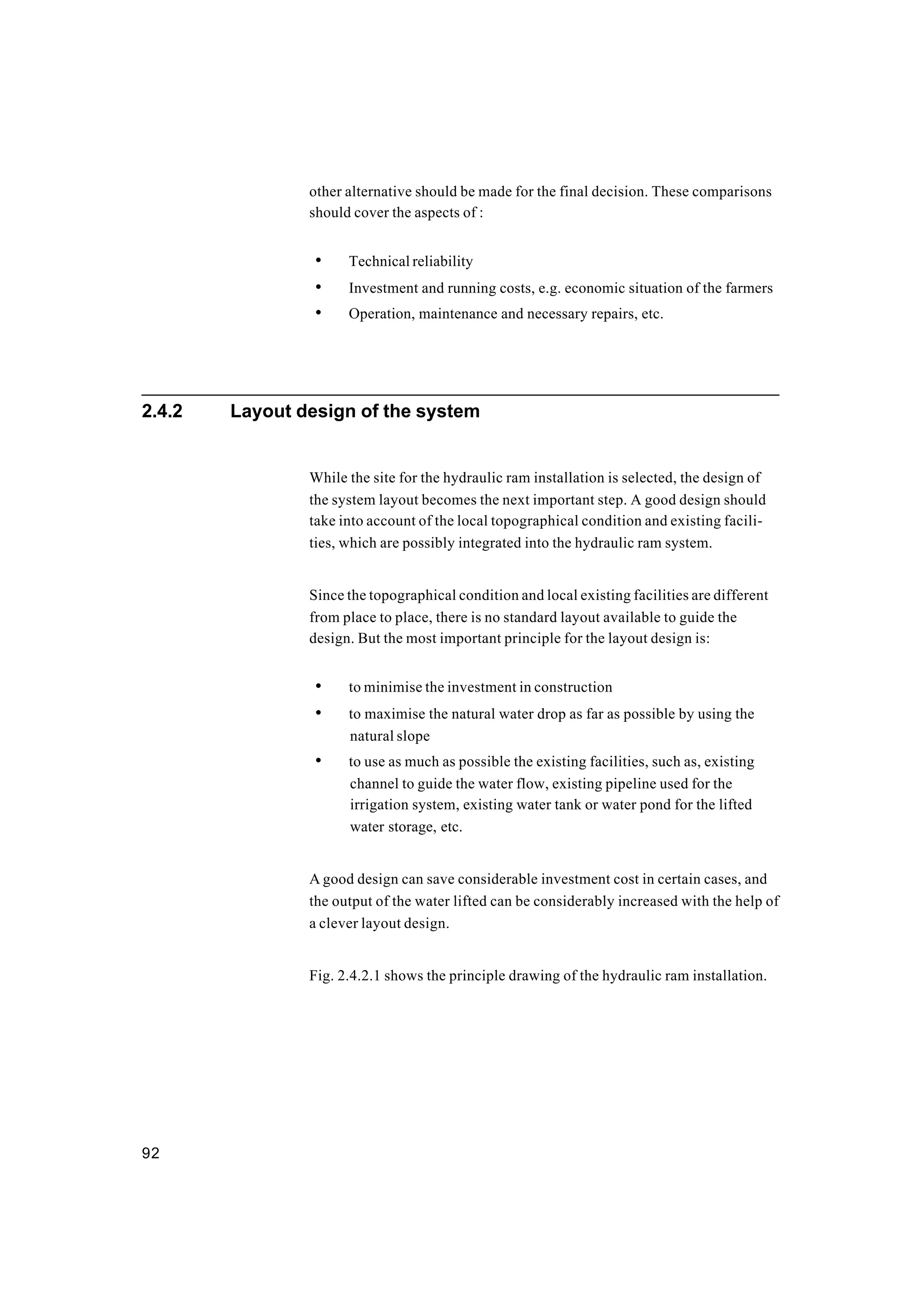 92
other alternative should be made for the final decision. These comparisons
should cover the aspects of :
• Technical reliability
• Investment and running costs, e.g. economic situation of the farmers
• Operation, maintenance and necessary repairs, etc.
2.4.2 Layout design of the system
While the site for the hydraulic ram installation is selected, the design of
the system layout becomes the next important step. A good design should
take into account of the local topographical condition and existing facili-
ties, which are possibly integrated into the hydraulic ram system.
Since the topographical condition and local existing facilities are different
from place to place, there is no standard layout available to guide the
design. But the most important principle for the layout design is:
• to minimise the investment in construction
• to maximise the natural water drop as far as possible by using the
natural slope
• to use as much as possible the existing facilities, such as, existing
channel to guide the water flow, existing pipeline used for the
irrigation system, existing water tank or water pond for the lifted
water storage, etc.
A good design can save considerable investment cost in certain cases, and
the output of the water lifted can be considerably increased with the help of
a clever layout design.
Fig. 2.4.2.1 shows the principle drawing of the hydraulic ram installation.
 