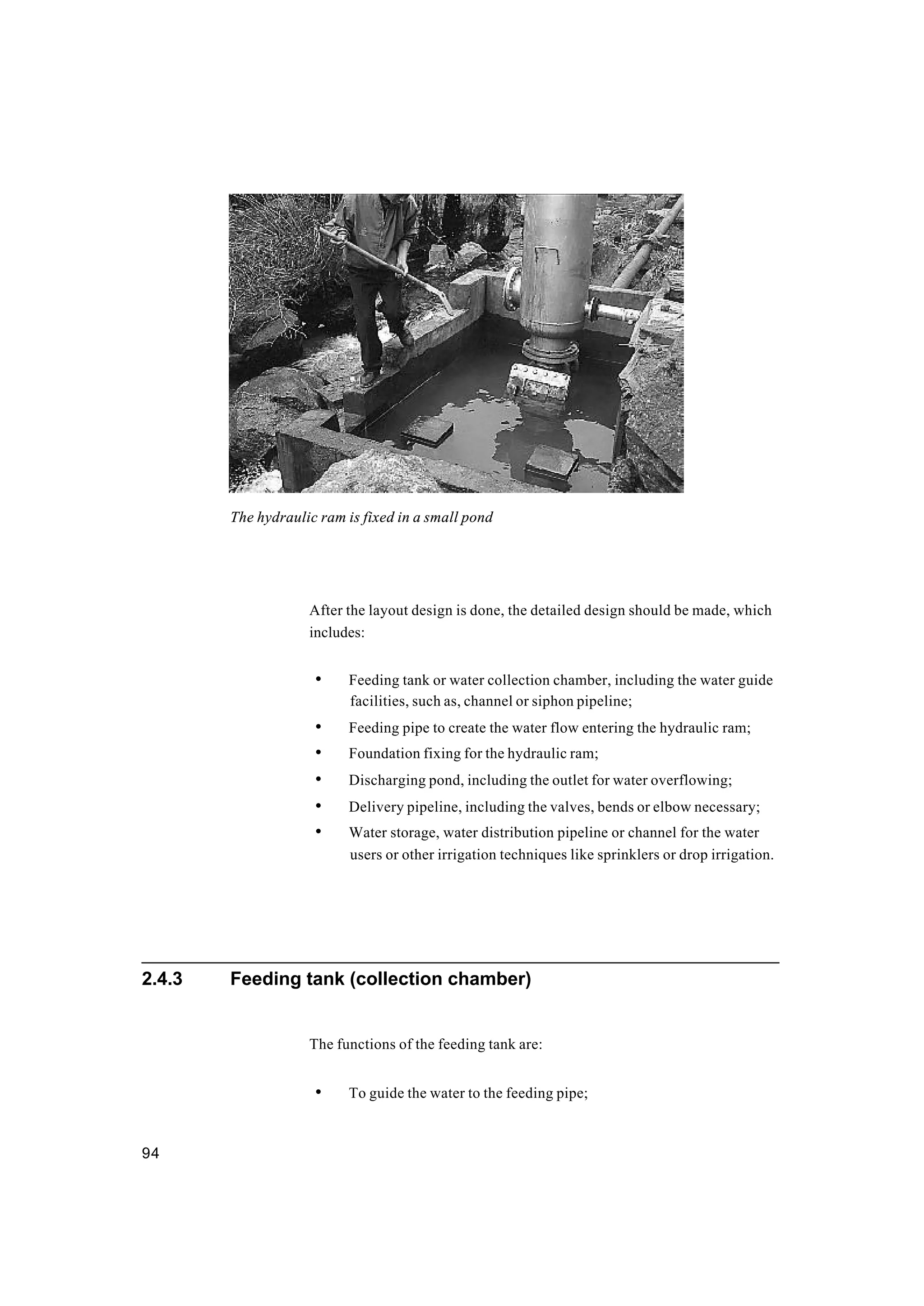 94
After the layout design is done, the detailed design should be made, which
includes:
• Feeding tank or water collection chamber, including the water guide
facilities, such as, channel or siphon pipeline;
• Feeding pipe to create the water flow entering the hydraulic ram;
• Foundation fixing for the hydraulic ram;
• Discharging pond, including the outlet for water overflowing;
• Delivery pipeline, including the valves, bends or elbow necessary;
• Water storage, water distribution pipeline or channel for the water
users or other irrigation techniques like sprinklers or drop irrigation.
2.4.3 Feeding tank (collection chamber)
The functions of the feeding tank are:
• To guide the water to the feeding pipe;
The hydraulic ram is fixed in a small pond
 